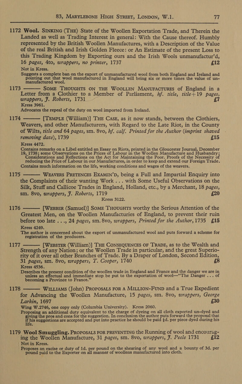  1172 Wool. SINKING (THE) State of the Woollen Exportation Trade, and Therein the Landed as well as Trading Interest in general: With the Cause thereof. Humbly represented by the British Woollen Manufactures, with a Description of the Value of the real British and Irish Golden Fleece: or An Estimate of the present Loss to this Trading Kingdom by Exporting ours and the Irish Wools unmanufactur’d, 16 pages, 4to, wrappers, no printer, 1737 £12 Not in Kress. Suggests a complete ban on the export of unmanufactured wool from both England and Ireland and pointing out that wool manufactured in England will bring six or more times the value of un- manufactured wool. 1173 ———— SOME THOUGHTS ON THE WOOLLEN MANUFACTURES of England in a Letter from a Clothier to a Member of Parliament, hf. title, title+19 pages. wrappers, Ff. Roberts, 1731 7 Kress 3961. Advocates the repeal of the duty on wool imported from Ireland. 1174 ——— [TEMPLE (William)] THE CAsE, as it now stands, between the Clothiers, Weavers, and other Manufacturers, with Regard to the Late Riot, in the County of Wilts, title and 64 pages, sm. 8vo, hf. calf. Printed for the Author (imprint shaved removing date), 1739 £15 Kress 4472. Contains remarks on a Libel entitled an Essay on Riots, printed in the Gloucester Journal, December 19, 1738; some Observations on the Prices of Labour in the Woollen Manufacture and Husbandry; Considerations and Reflections on the Act for Maintaining the Poor. Proofs of the Necessity of reducing the Price of Labour in our Manufactures, in order to keep and extend our Foreign Trade. Contains much information on the life, working conditions and wages of the weavers. 1175 ——— WEAVERS PRETENCES EXAMIN’D, being a Full and Impartial Enquiry into the Complaints of their wanting Work ... with Some Useful Observations on the Silk, Stuff and Callicoe Trades in England, Holland, etc., by a Merchant, 18 pages, sm. 8vo, wrappers, 7. Roberts, 1719 £20 Kress 3122. 1176 ———— [WEBBER (Samuel)] SOME THOUGHTS worthy the Serious Attention of the Greatest Men, on the Woollen Manufacturies of England, to prevent their ruin before too late ..., 24 pages, sm. 8vo, wrappers, Printed for the Author,1735 £15 Kress 4249, The author is concerned about the export of unmanufactured wool and puts forward a scheme for registration of the producers. 1177 ——— [WEBSTER (William)] THE CONSEQUENCES OF TRADE, as to the Wealth and Strength of any Nation; or the Woollen Trade in particular, and the great Superio- rity of it over all other Branches of Trade. By a Draper of London, Second Edition, 31 pages, sm. 8vo, wrappers, T. Cooper, 1740 £8 Kress 4536. Describes the present condition of the woollen trade in England and France and the danger we are in unless an effectual and immediate stop be put to the exportation of wool—‘“‘The Danger ... of becoming a Province to France.”’ 1178 ——— WILLIAMS (John) PROPOSALS FOR A MILLION-FUND and a True Expedient for Advancing the Woollen Manufacture, 15 pages, sm. 8vo, wrappers, George Larkin, 1697 £30 Wing W.2746, one copy only (Columbia University). Kress 2060. Proposing an additional duty equivalent to the charge of dyeing on all cloth exported un-dyed and giving the pros and cons for the suggestion. In conclusion the author puts forward the proposal that if his suggestions are accepted and put into practice he should be paid }d. per piece dyed during his e. : 1179 Wool Smuggling. PROPOSALS FOR PREVENTING the Running of wool and encourag- ing the Woollen Manufacture, 31 pages, sm. 8vo, wrappers, #. Peele 1731 £12 | Not in Kress. Proposes an excise or duty of 1d. per pound on the shearing of any wool and a bounty of 3d, per pound paid to the Exporter on all manner of woollens manufactured into cloth.