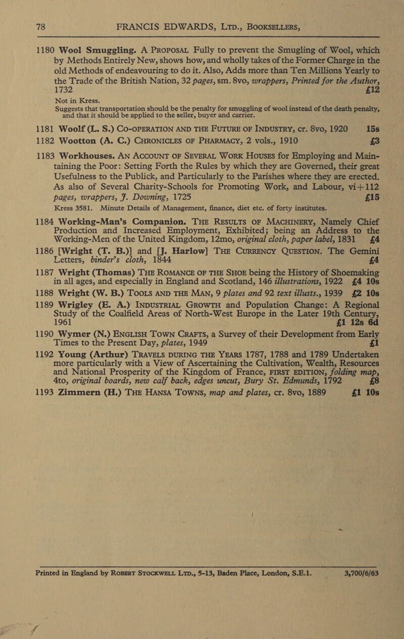 1180 Wool Smuggling. A PRoPosaAL Fully to prevent the Smugling of Wool, which by Methods Entirely New, shows how, and wholly takes of the Former Charge in the old Methods of endeavouring to do it. Also, Adds more than Ten Millions Yearly to the Trade of the British Nation, 32 pages, sm. 8vo, wrappers, Printed for the Author, 1732 £12 Not in Kress. Suggests that transportation should be the penalty for smuggling of wool instead of the death penalty, and that it should be applied to the seller, buyer and carrier. 1181 Woolf (L. S.) Co-OPERATION AND THE FUTURE OF INDUSTRY, cr. 8vo, 1920 15s 1182 Wootton (A. C.) CHRONICLES OF PHARMACY, 2 vols., 1910 £3 1183 Workhouses. AN ACCOUNT OF SEVERAL WORK Housss for Employing and Main- taining the Poor: Setting Forth the Rules by which they are Governed, their great Usefulness to the Publick, and Particularly to the Parishes where they are erected. As also of Several Charity-Schools for Promoting Work, and Labour, vi+112 pages, wrappers, F. Downing, 1725 £15 Kress 3581. Minute Details of Management, finance, diet etc. of forty institutes. 1184 Working-Man’s Companion. THE RESULTS OF MACHINERY, Namely Chief Production and Increased Employment, Exhibited; being an Address to the Working-Men of the United Kingdom, 12mo, original cloth, paper label, 1831 £4 1186 [Wright (T. B.)] and [J. Harlow] Tue Currency QussTIon. The Gemini Letters, binder’s cloth, 1844 £4 1187 Wright (Thomas) THE ROMANCE OF THE SHOE being the History of Shoemaking in all ages, and especially in England and Scotland, 146 illustrations, 1922 £4 10s 1188 Wright (W. B.) TOoOLs AND THE MAN, 9 plates and 92 text illusts., 1939 £2 10s 1189 Wrigley (E. A.) INDUSTRIAL GROWTH and Population Change: A Regional Study of the Coalfield Areas of North-West Europe in the Later 19th Century, 1961 £1 i2s 6d 1190 Wymer (N.) ENGLISH TOWN CraArFTS, a Survey of their Development from Early Times to the Present Day, plates, 1949 £1 1192 Young (Arthur) TRAVELS DURING THE YEARS 1787, 1788 and 1789 Undertaken more particularly with a View of Ascertaining the Cultivation, Wealth, Resources and National Prosperity of the Kingdom of France, FIRST EDITION, folding map, 4to, original boards, new calf back, edges uncut, Bury St. Edmunds, 1792 £8 1193 Zimmern (H.) THE HANSA TOWNS, map and plates, cr. 8vo, 1889 £1 10s Printed in England by RoBERT STOCKWELL LTD., 5-13, Baden Place, London, S.E.1. 3,700/6/63