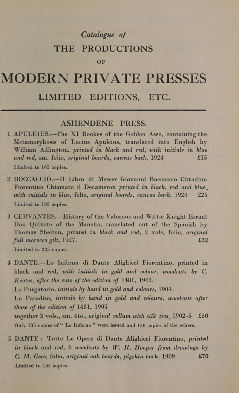 Catalogue of THE PRODUCTIONS OF LIMITED EDITIONS, ETC.   ASHENDENE PRESS. i) Metamorphosis of Lucius Apuleius, translated into English by William Adlington, printed in black and red, with initials in blue and red, sm. folio, original boards, canvas back, 1924 £15 Limited to 165 copies. © BOCCACCIO.—I] Libro di Messer Giovanni Boccaccio Cittadino Fiorentino Chiamato il Decameron printed in black, red and blue, with initials in blue, folio, original boards, canvas back, 1920 £25 Limited to 105 copies. CERVANTES.—History of the Valorous and Wittie Knight Errant Don Quixote of the Mancha, translated out of the Spanish by Thomas Shelton, printed in black and red, 2 vols, folio, original full morocco gilt, 1927. £32 Limited to 225 copies. DANTE.—Lo Inferno di Dante Alighieri Fiorentino, printed in black and red, with initials in gold and colour, woodcuts by C. Keates, after the cuts of the edition of 1481, 1902. Lo Purgatorio, initials by hand in gold and colours, 1904 Lo Paradiso, initials by hand in gold and colours, woodcuts after those of the edition of 1481, 1905 together 3 vols., sm. 4to., original vellum with silk ties, 1902-5 £50 Only 135 copies of ‘‘ Lo Inferno ” were issued and 150 copies of the others. DANTE: Tutte Le Opere di Dante Alighieri Fiorentino, printed in biack and red, 6 woodcuts by W. H. Hooper from drawings by C. M. Gere, folio, original oak boards, pigskin back, 1909 £70