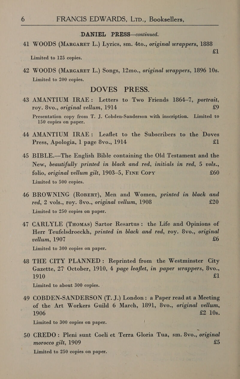 DANIEL PRESS—continued. £1 Limited to 125 copies. 43 4 45 46 47 48 49 50 Limited to 200 copies. DOVES PRESS. AMANTIUM IRAE: Letters to Two Friends 1864-7, portrait, roy. 8vo., original vellum, 1914 £9 Presentation copy from T. J. Cobden-Sanderson with inscription. Limited to 150 copies on paper. AMANTIUM IRAE: Leaflet to the Subscribers to the Doves Press, Apologia, 1 page 8vo., 1914 £1 BIBLE.—The English Bible containing the Old Testament and the New, beautifully printed in black and red, initials in red, 5 vols., folio, original vellum gilt, 1903-5, FINE Copy £60 Limited to 500 copies. BROWNING (RosBert), Men and Women, printed in black and red, 2 vols., roy. 8vo., original vellum, 1908 £20 Limited to 250 copies on paper. CARLYLE (Tuomas) Sartor Resartus: the Life and Opinions of Herr Teufelsdroeckh, printed in black and red, roy. 8vo., original vellum, 1907 £6 Limited to 300 copies on paper. THE CITY PLANNED: Reprinted from the Westminster City Gazette, 27 October, 1910, 4 page leaflet, in paper wrappers, 8vo., 1910 £1 Limited to about 300 copies. COBDEN-SANDERSON (T. J.) London: a Paper read at a Meeting of the Art Workers Guild 6 March, 1891, 8vo., original vellum, 1906 eo US. Limited to 300 copies on paper. CREDO: Pleni sunt Coeli et Terra Gloria Tua, sm. 8vo., original morocco gilt, 1909 | £5