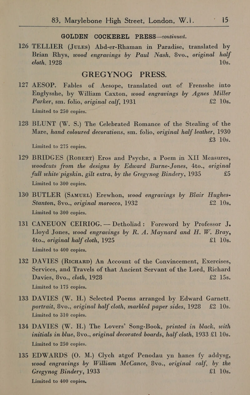  126 127 128 129 130 131 132 133 134 135 GOLDEN COCKEREL PRESS—continwed. TELLIER (Jutes) Abd-er-Rhaman in Paradise, translated by Brian Rhys, wood engravings by Paul Nash, 8vo., original half cloth, 1928 10s. GREGYNOG PRESS. AESOP. Fables of Aesope, translated out of Frensshe into Englysshe, by William Caxton, wood engravings by Agnes Muller Parker, sm. folio, original calf, 1931 £2 10s. Limited to 250 copies. BLUNT (W. S.) The Celebrated Romance of the Stealing of the Mare, hand coloured decorations, sm. folio, original half leather, 1930 £3 10s. Limited to 275 copies. BRIDGES (Rosert) Eros and Psyche, a Poem in XII Measures, woodcuts from the designs by Edward Burne-Jones, 4to., original full white pigskin, gilt extra, by the Gregynog Bindery, 1935 £5 Limited to 300 copies. BUTLER (Samue.) Erewhon, wood engravings by Blair Hughes- Stanton, 8vo., original morocco, 1932 £2 10s. Limited to 300 copies. CANEUON CEIRIOG. — Detholiad: Foreword by Professor J. Lloyd Jones, wood engravings by R. A. Maynard and H. W. Bray, Ato., original half cloth, 1925 £1 10s. Limited to 400 copies. DAVIES (Ricuarp) An Account of the Convincement, Exercises, Services, and Travels of that Ancient Servant of the Lord, Richard Davies, 8vo., cloth, 1928 £2 15s. Limited to 175 copies. DAVIES (W. H.) Selected Poems arranged by Edward Garnett. portrait, 8vo., original half cloth, marbled paper sides, 1928 £2 10s. Limited to 310 copies. DAVIES (W. H.) The Lovers’ Song-Book, printed in black, with initials in blue, 8vo., original decorated boards, half cloth, 1933 £1 10s. Limited to 250 copies. EDWARDS (0. M.) Clych atgof Penodau yn hanes fy addysg, wood engravings by William McCance, 8vo., original calf, by the Gregynog Bindery, 1933 £1 10s.