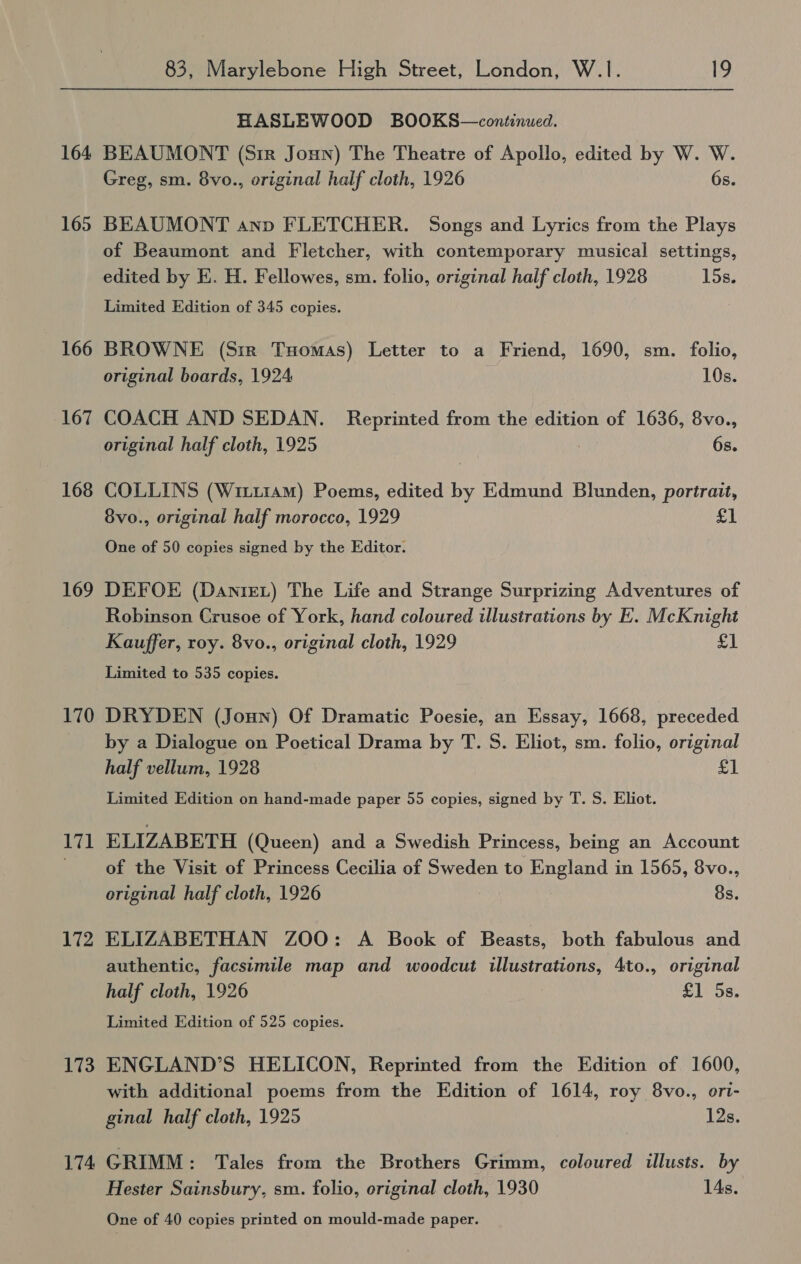 164 165 166 167 168 169 170 171 172 173 174 83, Marylebone High Street, London, W.1. 19 HASLEWOOD BOOKS—continued. BEAUMONT (Sir Joun) The Theatre of Apollo, edited by W. W. Greg, sm. 8vo., original half cloth, 1926 6s. BEAUMONT ann FLETCHER. Songs and Lyrics from the Plays of Beaumont and Fletcher, with contemporary musical settings, edited by E. H. Fellowes, sm. folio, original half cloth, 1928 15s. Limited Edition of 345 copies. BROWNE (Sir Tuomas) Letter to a Friend, 1690, sm. folio, original boards, 1924 10s. COACH AND SEDAN. Reprinted from the edition of 1636, 8vo., original half cloth, 1925 6s. COLLINS (Wittram) Poems, edited by Edmund Blunden, portrait, 8vo., original half morocco, 1929 £1 One of 50 copies signed by the Editor. DEFOE (Danie) The Life and Strange Surprizing Adventures of Robinson Crusoe of York, hand coloured illustrations by E. McKnight Kauffer, roy. 8vo., original cloth, 1929 £1 Limited to 535 copies. DRYDEN (Joun) Of Dramatic Poesie, an Essay, 1668, preceded by a Dialogue on Poetical Drama by T. S. Eliot, sm. folio, original half vellum, 1928 £1 Limited Edition on hand-made paper 55 copies, signed by T. S. Eliot. ELIZABETH (Queen) and a Swedish Princess, being an Account of the Visit of Princess Cecilia of Sweden to England in 1565, 8vo., original half cloth, 1926 8s. ELIZABETHAN ZOO: A Book of Beasts, both fabulous and authentic, facsimile map and woodcut illustrations, 4to., original half cloth, 1926 £1 5s. Limited Edition of 525 copies. ENGLAND’S HELICON, Reprinted from the Edition of 1600, with additional poems from the Edition of 1614, roy 8vo., ort- ginal half cloth, 1925 12s. GRIMM: Tales from the Brothers Grimm, coloured illusts. by Hester Sainsbury, sm. folio, original cloth, 1930 1As. One of 40 copies printed on mould-made paper.