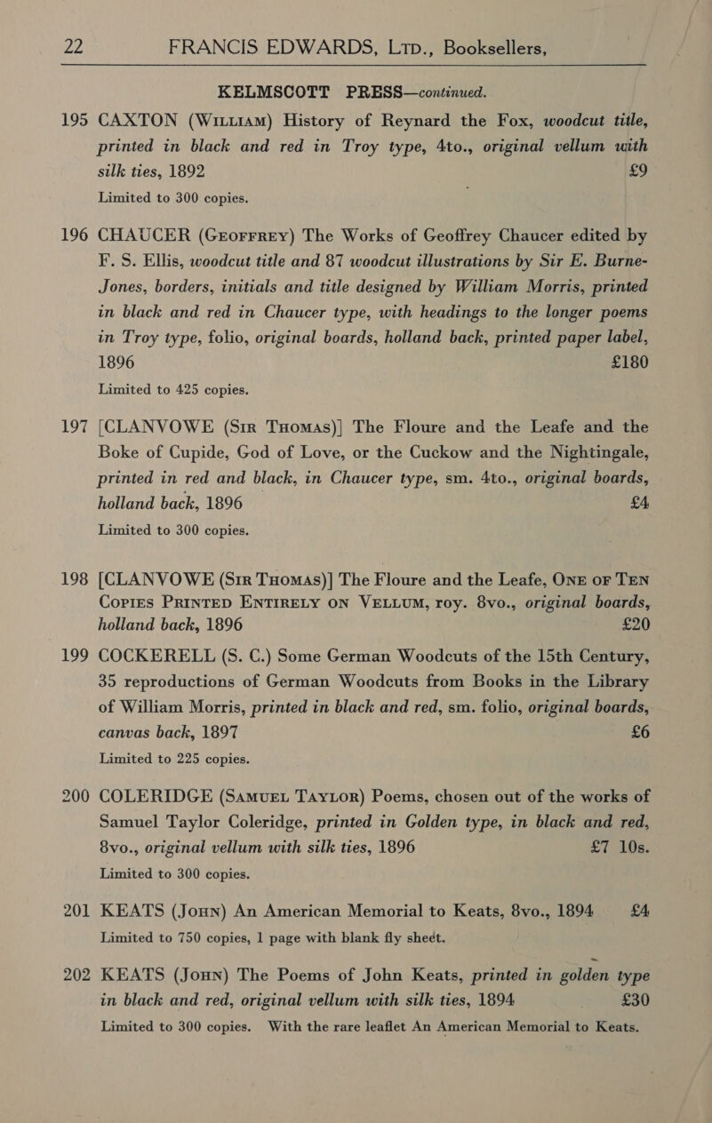 vy 195 196 Loe 198 199 201 202 KELMSCOTT PRESS—continued. CAXTON (Witu1aM) History of Reynard the Fox, woodcut tile, printed in black and red in Troy type, 4to., original vellum with silk ties, 1892 £9 Limited to 300 copies. CHAUCER (GrEorrrey) The Works of Geoffrey Chaucer edited by I’. S. Ellis, woodcut title and 87 woodcut illustrations by Sir E. Burne- Jones, borders, initials and title designed by William Morris, printed in black and red in Chaucer type, with headings to the longer poems in Troy type, folio, original boards, holland back, printed paper label, 1896 £180 Limited to 425 copies. [CLANVOWE (Sir Tyomas)| The Floure and the Leafe and the Boke of Cupide, God of Love, or the Cuckow and the Nightingale, printed in red and black, in Chaucer type, sm. 4to., original boards, holland back, 1896 — £4 Limited to 300 copies. [CLANVOWE (Sir Tuomas)]| The Floure and the Leafe, ONE or TEN Copies PRINTED ENTIRELY ON VELLUM, roy. 8vo., original boards, holland back, 1896 £20 COCKERELL (S. C.) Some German Woodcuts of the 15th Century, 35 reproductions of German Woodcuts from Books in the Library of William Morris, printed in black and red, sm. folio, original beards, canvas back, 1897 £6 Limited to 225 copies. COLERIDGE (Samvuet Taytor) Poems, chosen out of the works of Samuel Taylor Coleridge, printed in Golden type, in black and red, 8vo., original vellum with silk ties, 1896 £7 10s. Limited to 300 copies. KEATS (Joun) An American Memorial to Keats, 8vo., 1894 £4 Limited to 750 copies, 1 page with blank fly sheet. KEATS (Jonn) The Poems of John Keats, printed in golden type in black and red, original vellum with silk ties, 1894 £30 Limited to 300 copies. With the rare leaflet An American Memorial to Keats.