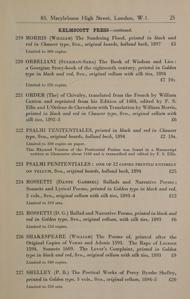 219 220 221 222, 223 224 225 226 83, Marylebone High Street, London, W.1. 25  KELMSCOTT PRESS—continued. MORRIS (Witi1am) The Sundering Flood, printed in black and red in Chaucer type, 8vo., original boards, holland back, 1897 £5 Limited to 300 copies. ORBELIANI (Sutxwan-Sasa) The Book of Wisdom and Lies: a Georgian Story-book of the eighteenth century, printed in Golden type in black and red, 8vo., original vellum with silk ties, 1894 £7 10s. Limited to 250 copies. ORDER (The) of Chivalry, translated from the French by William Caxton and reprinted from his Edition of 1484, edited by F. S. Ellis and L’Ordene de Chevalerie with Translation by William Morris, printed in black and red in Chaucer type, 8vo., original vellum with silk ties, 1892-3 £6 PSALMI PENITENTIALES, printed in black and red in Chaucer type, 8vo., original boards, holland back, 1894 £2 10s. Limited to 300 copies on paper. This Rhymed Version of the Penitential Psalms was found in a Manuscript written at Gloucester about 1440 and is transcribed and edited by F. S. Ellis. ON VELLUM, 8vo., original boards, holland back, 1894 £25 ROSSETTI (Dante Gasriet) Ballads and Narrative Poems ; Sonnets and Lyrical Poems, printed in Golden type in black and red, 2 vols., 8vo., original vellum with silk ties, 1893-4 £12 Limited to 310 sets. ROSSETTI (D. G.) Ballad and Narrative Poems, printed in black and red in Golden type, 8vo., original vellum, with silk ties, 1893 £6 Limited to 310 copies. SHAKESPEARE (Wiu1aAm) The Poems of, printed after the Original Copies of Venus and Adonis 1593. The Rape of Lucrece 1594. Sonnets 1609. The Lover’s Complaint, printed in Golden type in black and red, 8vo., original vellum with silk ties, 1893 £9 Limited to 500 copies. SHELLEY (P. B.) The Poetical Works of Percy Bysshe Shelley, printed in Golden type, 3 vols., 8vo., original vellum, 1894—5 £20