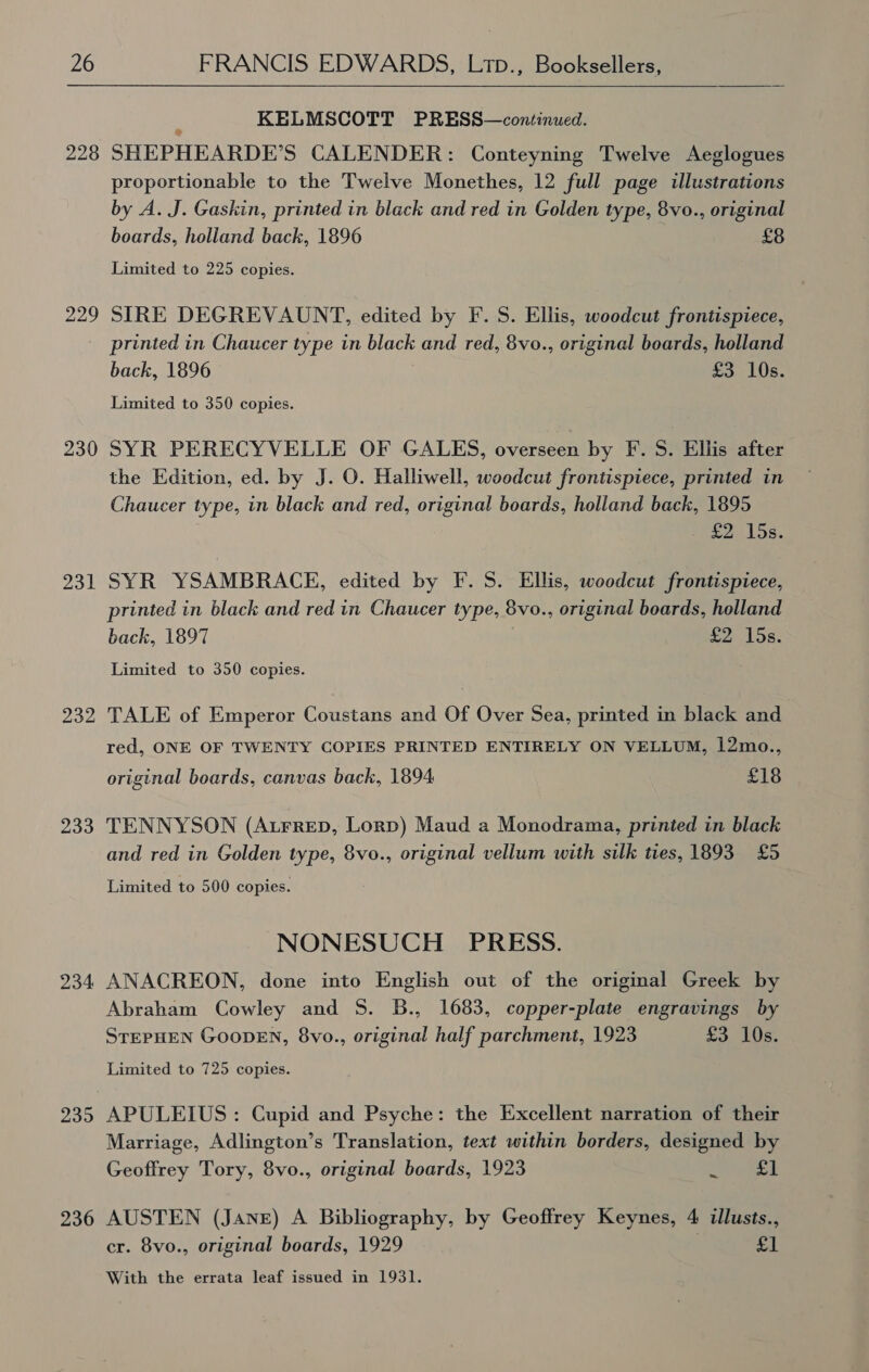 228 229 230 231 233 234 239 236  i KELMSCOTT PRESS—continued. SHEPHEARDE’S CALENDER: Conteyning Twelve Aeglogues proportionable to the Twelve Monethes, 12 full page illustrations by A. J. Gaskin, printed in black and red in Golden type, 8vo., original boards, holland back, 1896 £8 Limited to 225 copies. SIRE DEGREVAUNT, edited by F. S. Ellis, woodcut frontispiece, printed in Chaucer type in black and red, 8vo., original boards, holland back, 1896 £3 10s. Limited to 350 copies. SYR PERECYVELLE OF GALES, overseen by F. S. Ellis after the Edition, ed. by J. O. Halliwell, woodcut frontispiece, printed in Chaucer type, in black and red, original boards, holland back, 1895 eed Ss, SYR YSAMBRACE, edited by F. S. Ellis, woodcut frontispiece, printed in black and red in Chaucer type, 8vo., original boards, holland back, 1897 £2 15s. Limited to 350 copies. TALE of Emperor Coustans and Of Over Sea, printed in black and red, ONE OF TWENTY COPIES PRINTED ENTIRELY ON VELLUM, 12mo., original boards, canvas back, 1894 £18 TENNYSON (AtFRreD, Lorp) Maud a Monodrama, printed in black and red in Golden type, 8vo., original vellum with silk ties, 1893 £5 Limited to 500 copies. NONESUCH PRESS. ANACREON, done into English out of the original Greek by Abraham Cowley and S. B., 1683, copper-plate engravings by STEPHEN GOODEN, 8vo., original half parchment, 1923 £3 10s. Limited to 725 copies. APULEIUS: Cupid and Psyche: the Excellent narration of their Marriage, Adlington’s Translation, text within borders, designed by Geoffrey Tory, 8vo., original boards, 1923 z OF AUSTEN (Jane) A Bibliography, by Geoffrey Keynes, 4 illusts., cr. 8vo., original boards, 1929 a F With the errata leaf issued in 1931.