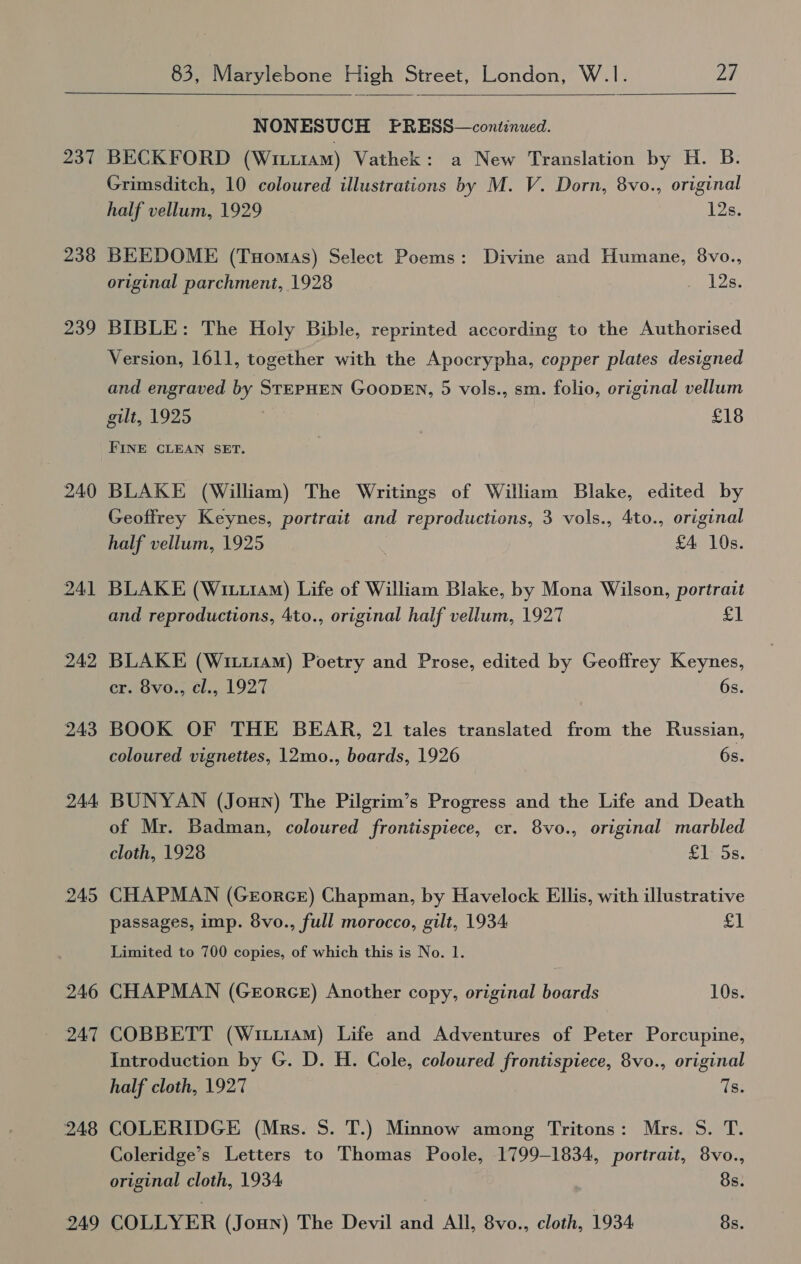  237 238 239 240 241 242 243 244 245 246 248 249  NONESUCH FPRESS—continued. BECKFORD (Wrii1am) Vathek: a New Translation by H. B. Grimsditch, 10 coloured illustrations by M. V. Dorn, 8vo., original half vellum, 1929 12s. BEEDOME (Tuomas) Select Poems: Divine and Humane, 8vo., original parchment, 1928 NES BIBLE: The Holy Bible, reprinted according to the Authorised Version, 1611, together with the Apocrypha, copper plates designed and engraved by STEPHEN GOODEN, 5 vols., sm. folio, original vellum gilt, 1925 £18 FINE CLEAN SET. BLAKE (William) The Writings of William Blake, edited by Geoffrey Keynes, portrait and reproductions, 3 vols., 4to., original half vellum, 1925 £4 10s. BLAKE (Wii11am) Life of William Blake, by Mona Wilson, portrait and reproductions, 4to., original half vellum, 1927 a) BLAKE (Wr1iaM) Poetry and Prose, edited by Geoffrey Keynes, cr. 8vo., cl., 1927 6s. BOOK OF THE BEAR, 21 tales translated from the Russian, coloured vignettes, 12mo., boards, 1926 6s. BUNYAN (Joun) The Pilgrim’s Progress and the Life and Death of Mr. Badman, coloured frontispiece, cr. 8vo., original marbled cloth, 1928 £1: 5s. CHAPMAN (GrorcE) Chapman, by Havelock Ellis, with illustrative passages, imp. 8vo., full morocco, gilt, 1934 sat Limited to 700 copies, of which this is No. 1. CHAPMAN (GeorceE) Another copy, original boards 10s. COBBETT (Wiiu1AMm) Life and Adventures of Peter Porcupine, Introduction by G. D. H. Cole, coloured frontispiece, 8vo., original half cloth, 1927 Is. COLERIDGE (Mrs. S. T.) Minnow among Tritons: Mrs. S. T. Coleridge’s Letters to Thomas Poole, 1799-1834, portrait, 8vo., original cloth, 1934 8s. COLLYER (Joun) The Devil and All, 8vo., cloth, 1934 8s.