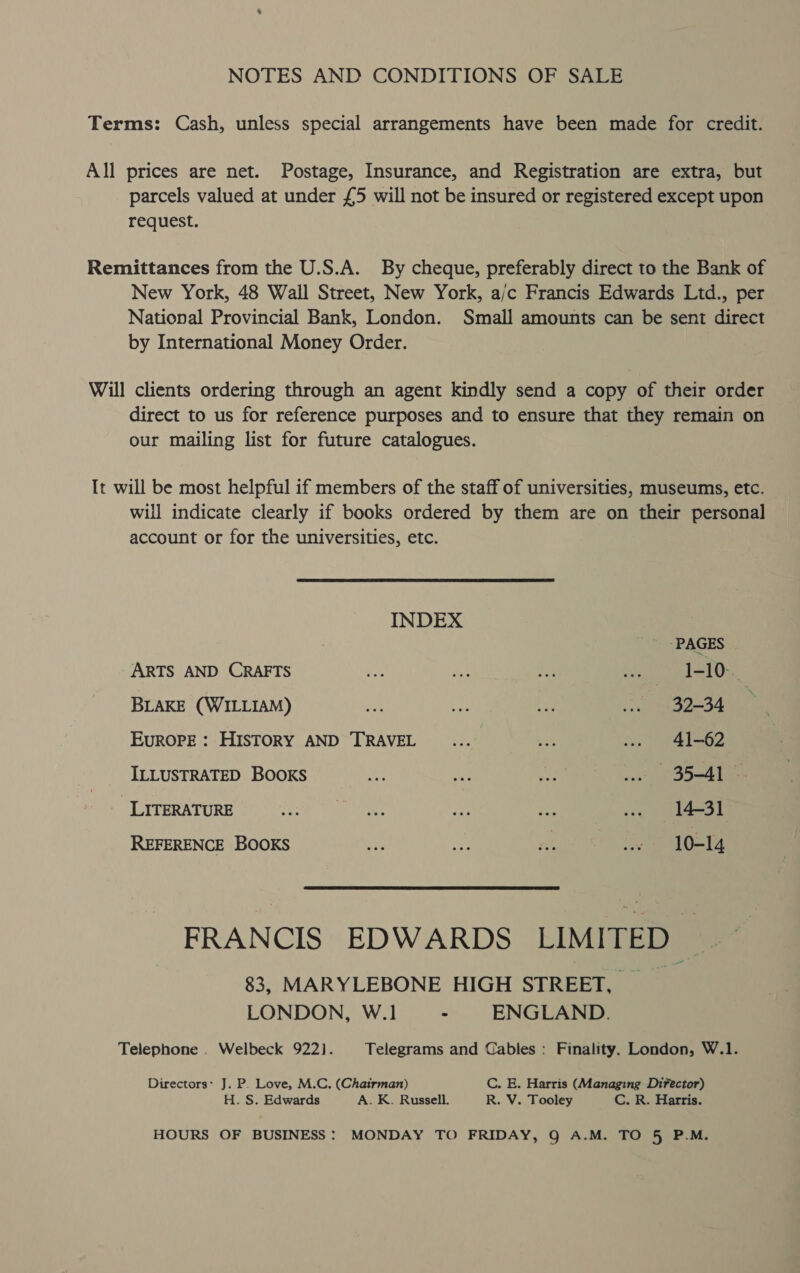 NOTES AND CONDITIONS OF SALE Terms: Cash, unless special arrangements have been made for credit. All prices are net. Postage, Insurance, and Registration are extra, but parcels valued at under £5 will not be insured or registered except upon request. Remittances from the U.S.A. By cheque, preferably direct to the Bank of New York, 48 Wall Street, New York, ajc Francis Edwards Ltd., per National Provincial Bank, London. Small amounts can be sent direct by International Money Order. Will clients ordering through an agent kindly send a copy of their order direct to us for reference purposes and to ensure that they remain on our mailing list for future catalogues. It will be most helpful if members of the staff of universities, museums, etc. will indicate clearly if books ordered by them are on their personal account or for the universities, etc. INDEX PAGES ARTS AND CRAFTS rar ws A ap) gad Uae, BLAKE (WILLIAM) op Cas ee ... 32-34 EUROPE : HISTORY AND TRAVEL es... vid ... 41-62 ILLUSTRATED BOOKS ey o Re we Sb=AD = CLYTERATORE $e oe 2 Mast REFERENCE BOOKS ee a As i eas FRANCIS EDWARDS LIMITED .~ 83, MARYLEBONE HIGH STREET, __ LONDON, W.1 - ENGLAND. Telephone . Welbeck 9221]. Telegrams and Cables : Finality. London, W.1. Directors: J. P. Love, M.C. (Chairman) C. E. Harris (Managing Difector) H. S. Edwards A. K. Russell. R. V. Tooley C. R. Harris. HOURS OF BUSINESS: MONDAY TO FRIDAY, Q A.M. TO 5 P.M.
