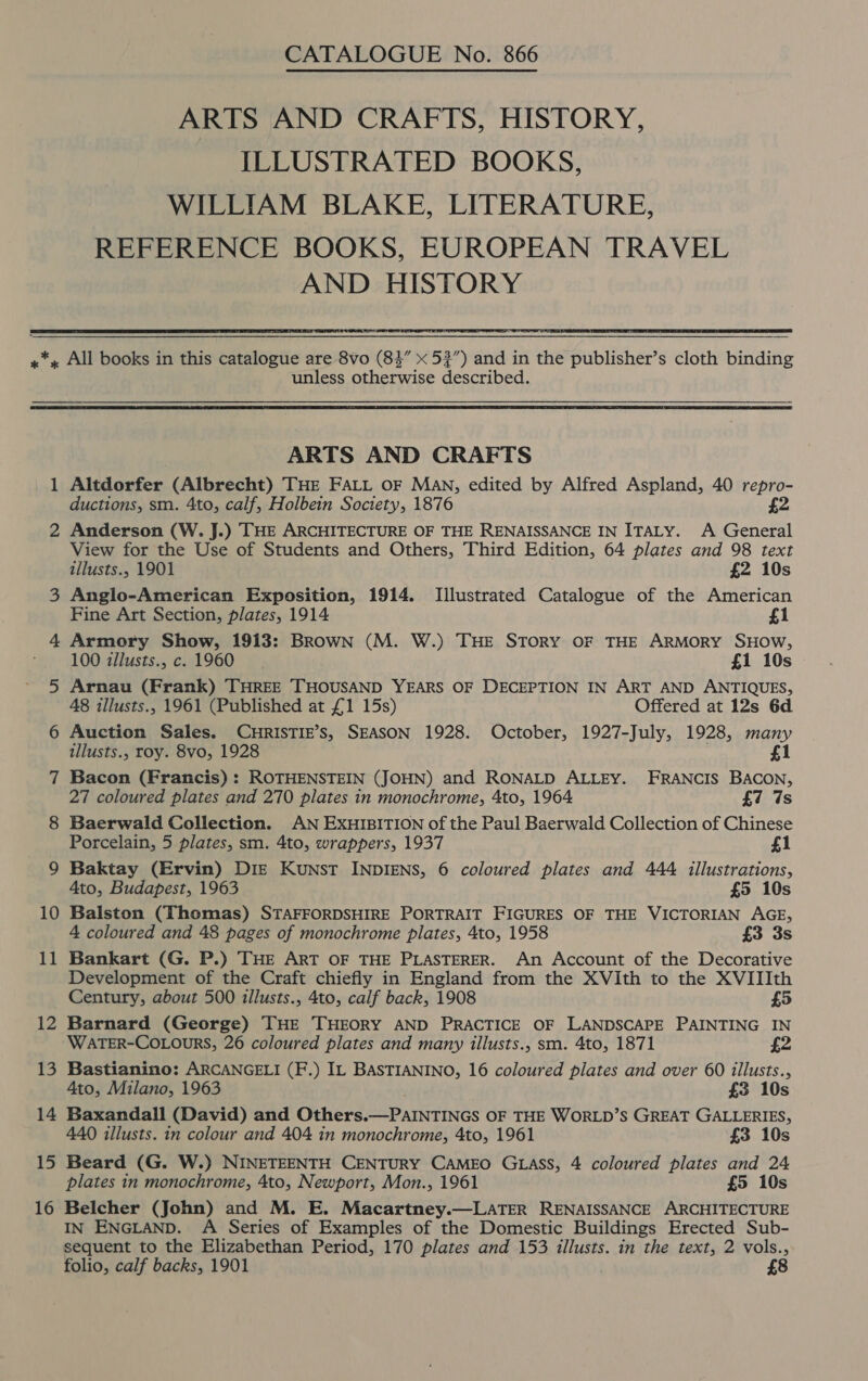  1 2 12 13 14 15 16 CATALOGUE No. 866 ARTS AND CRAFTS, HISTORY, ILLUSTRATED BOOKS, WILLIAM BLAKE, LITERATURE, REFERENCE BOOKS, EUROPEAN TRAVEL AND HISTORY Se LEAR unless otherwise described.  ARTS AND CRAFTS Altdorfer (Albrecht) THE FALL OF MAN, edited by Alfred Aspland, 40 repro- ductions, sm. 4to, calf, Holbein Society, 1876 £2 Anderson (W. J.) THE ARCHITECTURE OF THE RENAISSANCE IN ITALY. A General View for the Use of Students and Others, Third Edition, 64 plates and 98 text illusts., 1901 £2 10s Anglo-American Exposition, 1914. Illustrated Catalogue of the American Fine Art Section, plates, 1914 £1 Armory Show, 1913: Brown (M. W.) THE STORY OF THE ARMORY SHOW, 100 zllusts., c. 1960 £1 10s Arnau (Frank) THREE THOUSAND YEARS OF DECEPTION IN ART AND ANTIQUES, 48 illusts., 1961 (Published at £1 15s) Offered at 12s 6d Auction Sales. CHRISTIE’s, SEASON 1928. October, 1927-July, 1928, many illusts., roy. 8vo, 1928 £1 Bacon (Francis) : ROTHENSTEIN (JOHN) and RONALD ALLEY. FRANCIS BACON, 27 coloured plates and 270 plates in monochrome, 4to, 1964 £7 7s Baerwald Collection. AN EXHIBITION of the Paul Baerwald Collection of Chinese Porcelain, 5 plates, sm. 4to, wrappers, 1937 £1 Baktay (Ervin) DIE Kunst INDIENS, 6 coloured plates and 444 illustrations, Ato, Budapest, 1963 £5 10s Balston (Thomas) STAFFORDSHIRE PORTRAIT FIGURES OF THE VICTORIAN AGE, 4 coloured and 48 pages of monochrome plates, 4to, 1958 £3 3s Bankart (G. P.) THE ART OF THE PLASTERER. An Account of the Decorative Development of the Craft chiefly in England from the XVIth to the XVIIIth Century, about 500 illusts., 4to, calf back, 1908 £5 Barnard (George) THE THEORY AND PRACTICE OF LANDSCAPE PAINTING IN WATER-COLOURS, 26 coloured plates and many illusts., sm. 4to, 1871 £2 Bastianino: ARCANGELI (F.) IL BASTIANINO, 16 coloured plates and over 60 illusts., 4to, Milano, 1963 £3 10s Baxandall (David) and Others.—PAINTINGS OF THE WORLD’S GREAT GALLERIES, 440 illusts. in colour and 404 in monochrome, 4to, 1961 £3 10s Beard (G. W.) NINETEENTH CENTURY CAMEO GLASS, 4 coloured plates and 24 plates in monochrome, 4to, Newport, Mon., 1961 £5 10s Belcher (John) and M. E. Macartney.—LATER RENAISSANCE ARCHITECTURE IN ENGLAND. A Series of Examples of the Domestic Buildings Erected Sub- sequent to the Elizabethan Period, 170 plates and 153 illusts. in the text, 2 vols., folio, calf backs, 1901 £8