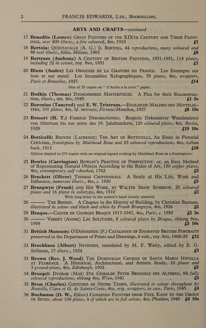 17 18 19 20 21 22 23 24 25 26 27 28 29 30 31 32 33 34 35 36 FRANCIS EDWARDS, LTpD., BOOKSELLERS, ARTS AND CRAFTS—continued Benedite (Leonce) GREAT PAINTERS OF THE XIXTH CENTURY AND THEIR PAINT- INGS, over 400 illusts., a few coloured, 4to, 1910 £1 Bertoja: QUINTAVALLE (A. G.) IL BERTOJA, 44 reproductions, many coloured and 88 text illusts., folio, Milano, 1963 Bertram (Anthony) A CENTURY OF BRITISH PAINTING, 1851-1951, 114 plates, including 32 in colour, roy. 8vo, 1951 £1 Blum (Andre) LES ORIGINES DE LA GRAVURE EN FRANCE. Les Estampes sur bois et sur metal. Les Incunables Xylographiques, 78 plates, 4to, wrappers, Paris et Bruxelles, 1927 £14 One of 25 copies on ‘‘ d’Arche a la cuve ” paper. Bodkin (Thomas) DISMEMBERED MASTERPIECES. A Plea for their Reconstruc- tion, zllusts., sm. 4to, 1945 £1 5s Borenius (Tancred) und E. W. Tristram.—ENGLISCHE MALEREI DES MITTELAL- TERS, 101 plates, 4to, hf. morocco, Firenze/Munchen, 1927 £6 10s von Altertum bis zur mitte des 19. Jahrhunderts, 120 coloured plates, 4to, Berlin, 1928 £10 10s Botticelli: BINYON (LAURENCE) THE ART OF BOTTICELLI, An Essay in Pictorial Criticism, frontispiece by Muirhead Bone and 23 coloured reproductions, 4to, vellum back, 1913 £16 Edition limited to 275 copies with an original signed etching by Muirhead Bone as a frontispiece. Bowles (Carrington) BOWLES’s PRACTICE OF PERSPECTIVE: or, an Easy Method of Representing Natural Objects According to the Rules of Art, 150 copper plates, Ato, contemporary calf rebacked, 1782 £3 Brackett (Oliver) THOMAS CHIPPENDALE. A Study of His Life, Work and Influence, numerous illusts., 4to, c. 1920 Brangwyn (Frank) AND His WorK, By WALTER SHAW SPARROW, 20 coloured plates and 16 plates in collotype, 4to, 1910 With long letter in the author’s hand loosely inserted. THE BripGE. A Chapter in the History of Building, by Christian Barman. illustrated in colour and black and white by Frank Brangwyn, 4to, 1926 £2 Braque.—CaHIER DE GEORGES BRAQUE 1917-1947, 4to, Paris, c. 1950 £2 5s VERDET (ANDRE) LES SOLITAIRE, 8 coloured plates by Braque, oblong 8vo, 1959 £3 10s British Museum: O’DONOGHUE (F.) CATALOGUE OF ENGRAVED BRITISH PORTRAITS preserved in the Department of Prints and Drawings, 6 vols., roy. 8vo, 1908-25 £12 Brockhaus (Albert) NETSUKES, translated by M. F. Watty, edited by E. G. Stillman, 17 illusts., 1924 £3   Brown (Rev. J. Wood) THE DOMINICAN CHURCH OF SANTA MARIA NOVELLA AT FLoRENCE. A Historical, Architectural, and Artistic Study, 10 plates and 3 ground-plans, 4to, Edinburgh, 1902 Bruegel: Dvorak (MAx) Diz GEMALDE PETER BRUEGELS DES ALTEREN, 84 fully coloured reproductions, oblong 4to, Wien, 1941 * £5 Brun (Charles) CosTUMES DE NOTRE TEMPS, illustrated in colour throughout by Beuville, Clave et G. de Sainte-Croix, 4to, orig. wrappers, in case, Paris,1945 £4 Buchanan (D. W., Editor) CANADIAN PAINTERS FROM PAUL KANE TO THE GROUP OF SEVEN, about 100 plates, 4 of which are in full colour, 4to, Phaidon, 1945 £4 10s
