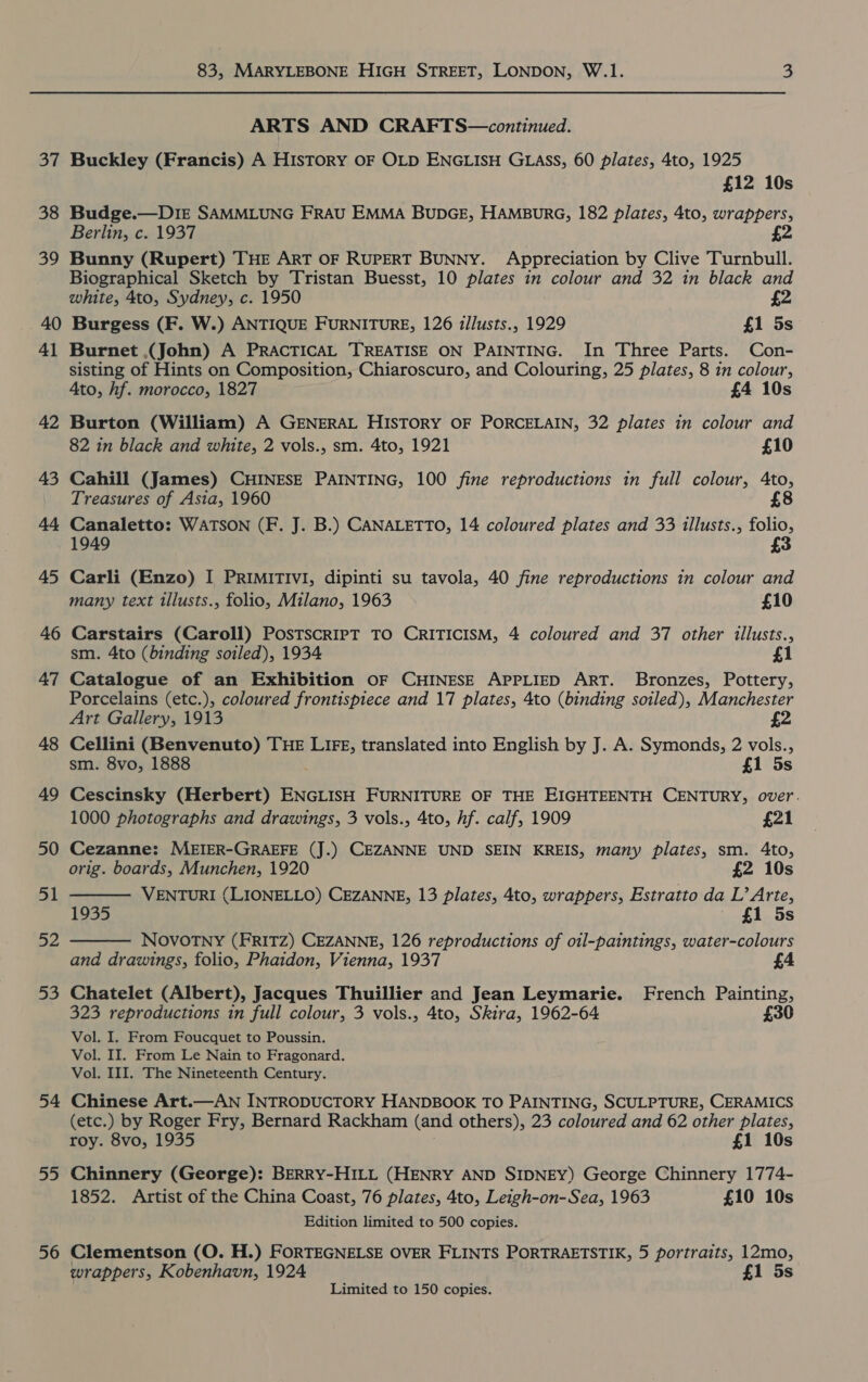 37 38 39 40 41 42 43 44 45 46 47 48 49 50 51 52 aD 54 55 56 83, MARYLEBONE HIGH STREET, LONDON, W.1. 3 ARTS AND CRAFTS—continued. Buckley (Francis) A History OF OLD ENGLISH GLAss, 60 plates, 4to, 1925 £12 10s Budge.—D1E SAMMLUNG FRAU EMMA BUDGE, HAMBURG, 182 plates, 4to, wrappers, Berlin, c. 1937 £2 Bunny (Rupert) THE ART OF RUPERT BUNNY. Appreciation by Clive Turnbull. Biographical Sketch by Tristan Buesst, 10 plates in colour and 32 in black and white, 4to, Sydney, c. 1950 £2 Burgess (F. W.) ANTIQUE FURNITURE, 126 illusts., 1929 £1 5s Burnet ,(John) A PRACTICAL TREATISE ON PAINTING. In Three Parts. Con- sisting of Hints on Composition, Chiaroscuro, and Colouring, 25 plates, 8 in colour, Ato, hf. morocco, 1827 £4 10s Burton (William) A GENERAL HISTORY OF PORCELAIN, 32 plates in colour and 82 in black and white, 2 vols., sm. 4to, 1921 £10 Cahill (James) CHINESE PAINTING, 100 fine reproductions in full colour, 4to, Treasures of Asia, 1960 £8 Canaletto: WATSON (F. J. B.) CANALETTO, 14 coloured plates and 33 illusts., folio, 1949 £3 Carli (Enzo) I PRIMITIvI, dipinti su tavola, 40 fine reproductions in colour and many text tllusts., folio, Milano, 1963 £10 Carstairs (Caroll) PosTscrRIPT TO CRITICISM, 4 coloured and 37 other illusts., sm. 4to (binding soiled), 1934 £1 Catalogue of an Exhibition OF CHINESE APPLIED ART. Bronzes, Pottery, Porcelains (etc.), coloured frontispiece and 17 plates, 4to (binding soiled), Manchester Art Gallery, 1913 2   Cellini (Benvenuto) THE LIFE, translated into English by J. A. Symonds, 2 vols., sm. 8vo, 1888 £1 5s Cescinsky (Herbert) ENGLISH FURNITURE OF THE EIGHTEENTH CENTURY, over. 1000 photographs and drawings, 3 vols., 4to, hf. calf, 1909 £21 Cezanne: MEIER-GRAEFE (J.) CEZANNE UND SEIN KREIS, many plates, sm. 4to, orig. boards, Munchen, 1920 £2 10s VENTURI (LIONELLO) CEZANNE, 13 plates, 4to, wrappers, Estratto da L’ Arte, 1935 | £1 5s NOVOTNY (FRITZ) CEZANNE, 126 reproductions of oil-paintings, water-colours and drawings, folio, Phaidon, Vienna, 1937 Chatelet (Albert), Jacques Thuillier and Jean Leymarie. French Painting, 323 reproductions in full colour, 3 vols., 4to, Skira, 1962-64 £30 Vol. I. From Foucquet to Poussin. Vol. II. From Le Nain to Fragonard. Vol. III. The Nineteenth Century. Chinese Art.—AN INTRODUCTORY HANDBOOK TO PAINTING, SCULPTURE, CERAMICS (etc.) by Roger Fry, Bernard Rackham (and others), 23 coloured and 62 other plates, roy. 8vo, 1935 £1 10s Chinnery (George): BERRY-HILL (HENRY AND SIDNEY) George Chinnery 1774- 1852. Artist of the China Coast, 76 plates, 4to, Leigh-on-Sea, 1963 £10 10s Edition limited to 500 copies. Clementson (O. H.) FORTEGNELSE OVER FLINTS PORTRAETSTIK, 5 portraits, 12mo, wrappers, Kobenhavn, 1924 £1 5s Limited to 150 copies.