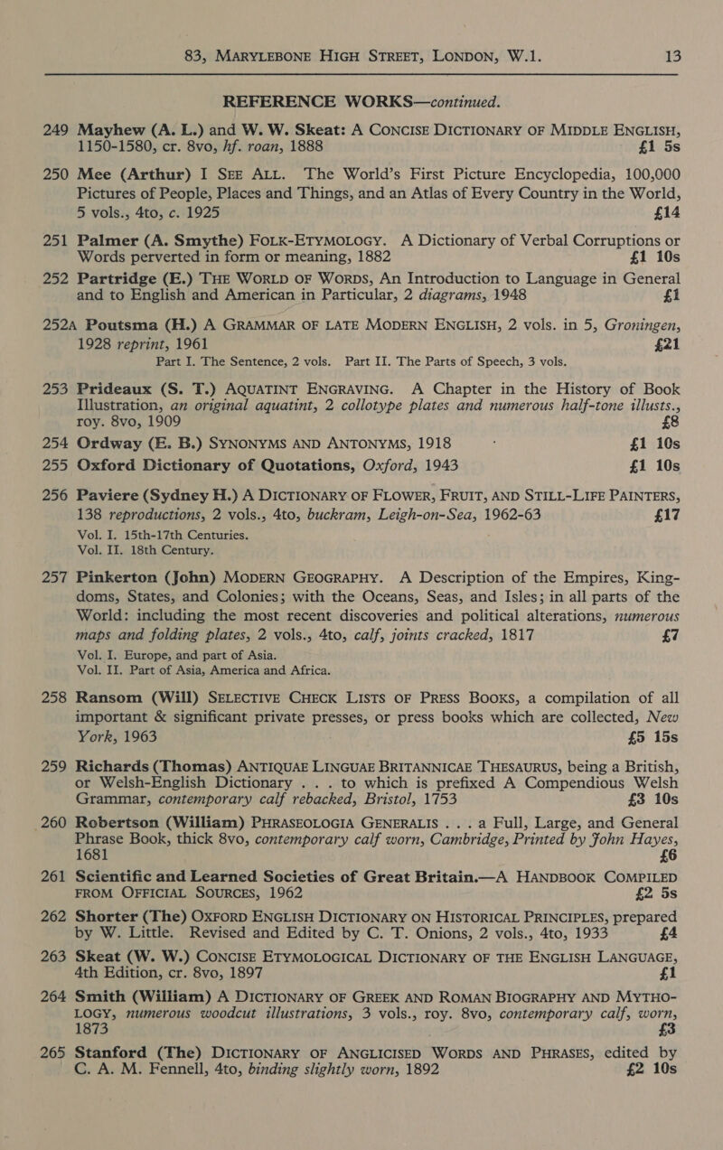 REFERENCE WORKS—continued. 249 Mayhew (A. L.) and W. W. Skeat: A CoNCISE DICTIONARY OF MIDDLE ENGLISH, 1150-1580, cr. 8vo, hf. roan, 1888 £1 5s 250 Mee (Arthur) I SEE ALL. The World’s First Picture Encyclopedia, 100,000 Pictures of People, Places and Things, and an Atlas of Every Country in the World, 5 vols., 4to, c. 1925 £14 251 Palmer (A. Smythe) FoLK-ETyMoLocy. A Dictionary of Verbal Corruptions or Words perverted in form or meaning, 1882 £1 10s 252 Partridge (E.) THE WorLD OF Worps, An Introduction to Language in General and to English and American in Particular, 2 diagrams, 1948 £1 252A Poutsma (H.) A GRAMMAR OF LATE MODERN ENGLISH, 2 vols. in 5, Groningen, 1928 reprint, 1961 £21 Part I. The Sentence, 2 vols. Part Ii. The Parts of Speech, 3 vols. 253 Prideaux (S. T.) AQUATINT ENGRAVING. A Chapter in the History of Book Illustration, an original aquatint, 2 collotype plates and numerous half-tone illusts., roy. 8vo, 1909 254 Ordway (E. B.) SYNONYMS AND ANTONYMS, 1918 £1 10s 255 Oxford Dictionary of Quotations, Oxford, 1943 £1 10s 256 Paviere (Sydney H.) A DICTIONARY OF FLOWER, FRUIT, AND STILL-LIFE PAINTERS, 138 reproductions, 2 vols., 4to, buckram, Leigh- rae 1962-63 £17 Vol. I. 15th-17th Centuries. Vol. II. 18th Century. 257 Pinkerton (John) MODERN GEOGRAPHY. A Description of the Empires, King- doms, States, and Colonies; with the Oceans, Seas, and Isles; in all parts of the World: including the most recent discoveries and political alterations, numerous maps and folding plates, 2 vols., 4to, calf, joints cracked, 1817 £7 Vol. I. Europe, and part of Asia. Vol. II. Part of Asia, America and Africa. 258 Ransom (Will) SELECTIVE CHECK LISTS OF PRESS BOOKS, a compilation of all important &amp; significant private presses, or press books which are collected, New York, 1963 £5 15s 259 Richards (Thomas) ANTIQUAE LINGUAE BRITANNICAE THESAURUS, being a British, or Welsh-English Dictionary . . . to which is prefixed A Compendious Welsh Grammar, contemporary calf rebacked, Bristol, 1753 £3 10s 260 Robertson (William) PHRASEOLOGIA GENERALIS ...a Full, Large, and General Phrase Book, thick 8vo, contemporary calf worn, Cambridge, Printed by Fohn Hayes, 1681 £6 261 Scientific and Learned Societies of Great Britain.—A HANDBOOK COMPILED FROM OFFICIAL SOURCES, 1962 £2 5s 262 Shorter (The) OxForRD ENGLISH DICTIONARY ON HISTORICAL PRINCIPLES, prepared by W. Little. Revised and Edited by C. T. Onions, 2 vols., 4to, 1933 £4 263 Skeat (W. W.) CONCISE ETYMOLOGICAL DICTIONARY OF THE ENGLISH LANGUAGE, 4th Edition, cr. 8vo, 1897 £1 264 Smith (William) A DICTIONARY OF GREEK AND ROMAN BIOGRAPHY AND MyYTHO- LOGY, numerous woodcut illustrations, 3 vols., roy. 8vo, contemporary calf, worn, 1873 £3 265 Stanford (The) DICTIONARY OF ANGLICISED WORDS AND PHRASES, edited by C. A. M. Fennell, 4to, binding slightly worn, 1892 £2 10s