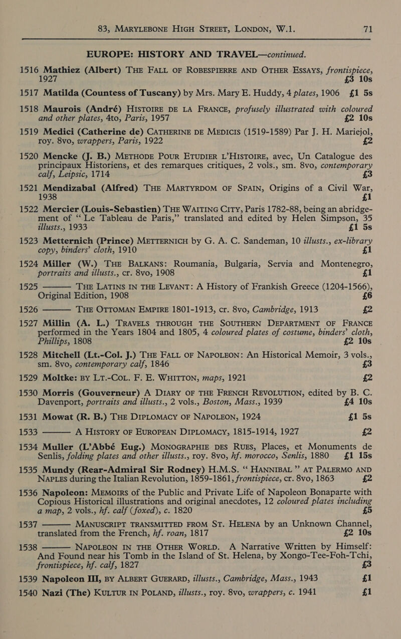 EUROPE: HISTORY AND TRAVEL—continued. 1516 Mathiez (Albert) THE FALL OF ROBESPIERRE AND OTHER Essays, frontispiece, 192 £3 10s 1517 Matilda (Countess of Tuscany) by Mrs. Mary E. Huddy, 4 plates, 1906 £1 5s 1518 Maurois (André) HISTOIRE DE LA FRANCE, profusely illustrated with coloured and other plates, 4to, Paris, 1957 £2 10s 1519 Medici (Catherine de) CATHERINE DE MEDICIS (1519-1589) Par J. H. Mariejol, roy. 8vo, wrappers, Paris, 1922 £2 1520 Mencke (J. B.) METHODE PouR ETUDIER L’HISTOIRE, avec, Un Catalogue des principaux Historiens, et des remarques critiques, 2 vols., sm. 8vo, contemporary calf, Letpsic, 1714 £3 1521 Mendizabal (Alfred) THE MARTYRDOM OF SPAIN, Origins of a Civil War, 1938 £1 1522 Mercier (Louis-Sebastien) THE WAITING CITY, Paris 1782-88, being an abridge- ment of ‘‘ Le Tableau de Paris,’ translated and edited by Helen Simpson, 35 allusts., 1933 £1 5s 1523 Metternich (Prince) METTERNICH by G. A. C. Sandeman, 10 dllusts., ex-library copy, binders’ cloth, 1910 £1 1524 Miller (W.) THE BALKANS: Roumania, Bulgaria, Servia and Montenegro, portraits and illusts., cr. 8vo, 1908 1  1525 THE LATINS IN THE LEVANT: A History of Frankish Greece (1204-1566), Original Edition, 1908 £6 1526 THE OTTOMAN EMPIRE 1801-1913, cr. 8vo, Cambridge, 1913 £2  1527 Millin (A. L.) TRAVELS THROUGH THE SOUTHERN DEPARTMENT OF FRANCE performed in the Years 1804 and 1805, 4 coloured plates of costume, binders’ cloth, Phillips, 1808 £2 10s 1528 Mitchell (Lt.-Col. J.) THE FALL OF NAPOLEON: An Historical Memoir, 3 vols., sm. 8vo, contemporary calf, 1846 £3 1529 Moltke: By LtT.-CoL. F. E. WHITTON, maps, 1921 £2 1530 Morris (Gouverneur) A DIARY OF THE FRENCH REVOLUTION, edited by B. C. Davenport, portraits and illusts., 2 vols., Boston, Mass., 1939 £4 10s 1531 Mowat (R. B.) THE DIPLOMACY OF NAPOLEON, 1924 £1 5s 1533 A HIsToRY OF EUROPEAN DIPLOMACY, 1815-1914, 1927 £2  1534 Muller (L’Abbé Eug.) MONOGRAPHIE DES RUES, Places, et Monuments de Senlis, folding plates and other illusts., roy. 8vo, hf. morocco, Senlis, 1880 £1 15s 1535 Mundy (Rear-Admiral Sir Rodney) H.M.S. ‘‘ HANNIBAL ”? AT PALERMO AND NAPLES during the Italian Revolution, 1859-1861, frontispiece, cr. 8vo, 1863 £2 1536 Napoleon: Memorrs of the Public and Private Life of Napoleon Bonaparte with Copious Historical illustrations and original anecdotes, 12 coloured plates including a map, 2 vols., hf. calf (foxed), c. 1820 5 MANUSCRIPT TRANSMITTED FROM ST. HELENA by an Unknown Channel, translated from the French, hf. roan, 1817 £2 10s 1538 NAPOLEON IN THE OTHER WorLD. A Narrative Written by Himself: And Found near his Tomb in the Island of St. Helena, by Xongo-Tee-Foh-Tchi, frontispiece, hf. calf, 1827 £3 1539 Napoleon III, By ALBERT GUERARD, 7/lusts., Cambridge, Mass., 1943 £1 1540 Nazi (The) KULTuR IN POLAND, illusts., roy. 8vo, wrappers, c. 1941 £1  1537 