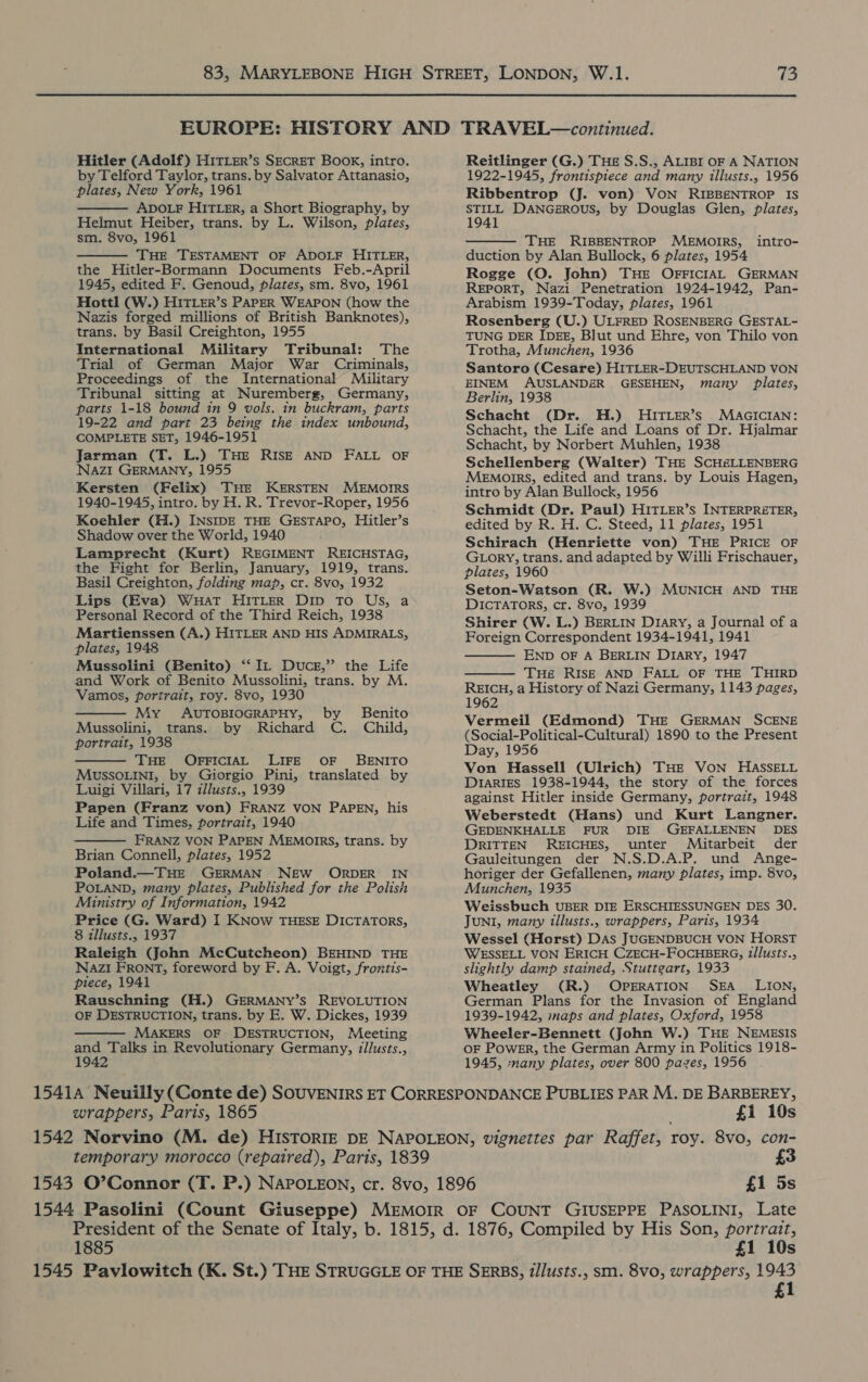  Hitler (Adolf) H1tTLer’s SECRET Book, intro. by Telford Taylor, trans. by Salvator Attanasio, plates, New York, 1961 ADOLF HITLER, a Short Biography, by Helmut Heiber, trans. by L. Wilson, plates, sm. 8vo, 1961 THE TESTAMENT OF ADOLF HITLER, the Hitler-Bormann Documents Feb.-April 1945, edited F. Genoud, plates, sm. 8vo, 1961 Hottl (W.) HITLER’s PAPER WEAPON (how the Nazis forged millions of British Banknotes), trans. by Basil Creighton, 1955 International Military Tribunal: The Trial of German Major War Criminals, Proceedings of the International Military Tribunal sitting at Nuremberg, Germany, parts 1-18 bound in 9 vols. in buckram, parts 19-22 and part 23 being the index unbound, COMPLETE SET, 1946-1951 Jarman (T. L.) THE RISE AND FALL OF NAZI GERMANY, 1955 Kersten (Felix) THE KERSTEN MEMOIRS 1940-1945, intro. by H. R. Trevor-Roper, 1956 Koehler (H.) INSIDE THE GESTAPO, Hitler’s Shadow over the World, 1940 Lamprecht (Kurt) REGIMENT REICHSTAG, the Fight for Berlin, January, 1919, trans. Basil Creighton, folding map, cr. 8vo, 1932 Lips (Eva) WHAT HITLER Dip To US, a Personal Record of the Third Reich, 1938 Martienssen (A.) HITLER AND HIS ADMIRALS, plates, 1948 Mussolini (Benito) ‘“‘ In Duce,” the Life and Work of Benito Mussolini, trans. by M. Vamos, portrait, roy. 8vo, 1930 My AUTOBIOGRAPHY, by Benito Mussolini, trans. by Richard C. Child, portrait, 1938 THE OFFICIAL LIFE OF BENITO MUSSOLINI, by Giorgio Pini, translated by Luigi Villari, 17 zllusts., 1939 Papen (Franz von) FRANZ VON PAPEN, his Life and Times, portrait, 1940 FRANZ VON PAPEN MEMOIRS, trans. by Brian Connell, plates, 1952 Poland.—THE GERMAN NEW ORDER IN POLAND, many plates, Published for the Polish Ministry of Information, 1942 Price (G. Ward) I KNow THESE DICTATORS, 8 illusts., 1937 Raleigh (John McCutcheon) BEHIND THE NAZzI FRONT, foreword by F. A. Voigt, frontis- piece, 1941 Rauschning (H.) GERMANY’S REVOLUTION OF DESTRUCTION, trans. by E. W. Dickes, 1939 MAKERS OF DESTRUCTION, Meeting and Talks in Revolutionary Germany, illusts., 1942       Reitlinger (G.) THe S.S., ALIBI OF A NATION 1922-1945, frontispiece and many illusts., 1956 Ribbentrop (J. von) VON RIBBENTROP IS STILL DANGEROUS, by Douglas Glen, plates, 1941  THE RIBBENTROP MEMOIRS, intro- duction by Alan Bullock, 6 plates, 1954 Rogge (O. John) THE OFFICIAL GERMAN REPORT, Nazi Penetration 1924-1942, Pan- Arabism 1939-Today, plates, 1961 Rosenberg (U.) ULFRED ROSENBERG GESTAL- TUNG DER IDEE, Blut und Ehre, von Thilo von Trotha, Munchen, 1936 Santoro (Cesare) HITLER-DEUTSCHLAND VON EINEM AUSLANDER GESEHEN, many plates, Berlin, 1938 Schacht (Dr. H.) MHITLER’s MAGICIAN: Schacht, the Life and Loans of Dr. Hjalmar Schacht, by Norbert Muhlen, 1938 Schellenberg (Walter) THE SCH&amp;LLENBERG MeEMorrs, edited and trans. by Louis Hagen, intro by Alan Bullock, 1956 Schmidt (Dr. Paul) HITLER’s INTERPRETER, edited by R. H. C. Steed, 11 plates, 1951 Schirach (Henriette von) THE PRICE OF GLory, trans. and adapted by Willi Frischauer, plates, 1960 Seton-Watson (R. W.) MUNICH AND THE DICTATORS, cr. 8vo, 1939 Shirer (W. L.) BERLIN D1ary, a Journal of a Foreign Correspondent 1934-1941, 1941 END OF A BERLIN DIARY, 1947 THe RISE AND FALL OF THE THIRD REICH, a History of Nazi Germany, 1143 pages, 1962 Vermeil (Edmond) THE GERMAN SCENE (Social-Political-Cultural) 1890 to the Present Day, 1956 Von Hassell (Ulrich) THE VoN HASSELL Diaries 1938-1944, the story of the forces against Hitler inside Germany, portrait, 1948 Weberstedt (Hans) und Kurt Langner. GEDENKHALLE FUR DIE GEFALLENEN DES DRITTEN REICHES, unter Mitarbeit der Gauleitungen der N.S.D.A.P. und Ange- horiger der Gefallenen, many plates, imp. 8vo, Munchen, 1935 Weissbuch UBER DIE ERSCHIESSUNGEN DES 30. JUNI, many illusts., wrappers, Paris, 1934 Wessel (Horst) DAs JUGENDBUCH VON HORST WESSELL VON ERICH CZECH-FOCHBERG, 2/lusts., slightly damp stained, Stuttgart, 1933 Wheatley (R.) OPERATION SEA _ LION, German Plans for the Invasion of England 1939-1942, maps and plates, Oxford, 1958 Wheeler-Bennett (John W.) THE NEMESIS OF PowER, the German Army in Politics 1918- 1945, :nany plates, over 800 pazes, 1956   1541A Neuilly (Conte de) SOUVENIRS ET CORRESPONDANCE PUBLIES PAR M. DE BARBEREY;, wrappers, Paris, 1865 £1 10s 1542 Norvino (M. de) HISTORIE DE NAPOLEON, vignettes par Raffet, roy. 8vo, con- temporary morocco (repaired), Paris, 1839 £3 1543 O’Connor (T. P.) NAPOLEON, cr. 8vo, 1896 £1 5s 1544 Pasolini (Count Giuseppe) MEMOIR OF COUNT GIUSEPPE PASOLINI, Late President of the Senate of Italy, b. 1815, d. 1876, Compiled by His Son, portrait, 1885 £1 10s 1545 Pavlowitch (K. St.) THE STRUGGLE OF THE SERBS, i/lusts., sm. 8vo, wrappers, 1943 £1