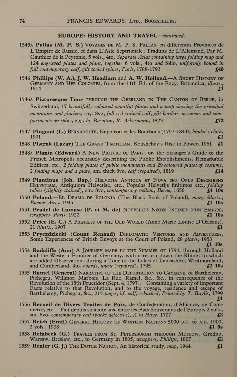 EUROPE: HISTORY AND TRAVEL—continued. 15454 Pallas (M. P. S.) Voyaces bE M. P. S. PALLAs, en differentes Provinces de L’Empire de Russie, et dans L’Asie Septrionale; Traduits de L’Allemand, Par M. Gauthier de la Peyronie, 5 vols., 4to, Separate Atlas containing large folding map and 124 engraved plates and plans, together 6 vols., 4to and folio, uniformly bound in full contemporary calf, gilt tooled spines, Paris, 1788-1793 £40 1546 Phillips (W. A.), J. W. Headlam and A. W. Holland.—A SHorRT HISTORY OF GERMANY AND HER COLONIES, from the 11th Ed. of the Ency. Britannica, illusts., 1914 £1 1546A Picturesque Tour THROUGH THE OBERLAND IN THE CANTON OF BERNE, in Switzerland, 17 beautifully coloured aquatint plates and a map shewtng the principal mountains and glaciers, roy. 8vo, full red stained calf, gilt borders on covers and com- partments on spine, e.g., by Bayntun, R. Ackermann, 1823 £72 1547 Pingaud (L.) BERNADOTTE, Napoleon et les Bourbons (1797-1844), binder’s cloth, 1901 £2 1548 Pistrak (Lazar) THE GRAND TACTICIAN, Krushchev’s Rise to Power, 1961 £1 1548A Planta (Edward) A NEw PICTURE OF ParRIS; or, the Stranger’s Guide to the French Metropolis accurately describing the Public Establishments, Remarkable Edifices, etc., 2 folding plates of public monuments and 29 coloured plates of costume, 2 folding maps and a plate, sm. thick 8vo, calf (repaired), 1819 £14 1549 Plantinus (Joh. Bap.) HELVETIA ANTIQUA ET NOVA SEU OPUS DESCRIBENS HELVETIAM, Antiquiora Helvetiae, etc., Populos Helvetijs finitimos etc., folding tables (slightly stained), sm. 8vo, contemporary vellum, Berne, 1656 £4 10s 1550 Poland.—EL DRAMA DE POLONIA (The Black Book of Poland), many illusts., Buenos Aires, 1945 £1 10s 1551 Pradel de Lamase (P. et M. de) NOUVELLES NOTES INTIMES D’UN EMIGRE, wrappers, Paris, 1920 £1 10s 1552 Price (E. C.) A PRINCESS OF THE OLD WORLD (Anne Marie Louise D’Orleans), 21 illusts., 1907 £1 1553 Pryezdziecki (Count Renaud) DIPLOMATIC VENTURES AND ADVENTURES, Some Experiences of British Envoys at the Court of Poland, 28 plates, 1953 £1 10s 1554 Radcliffe (Ann) A JOURNEY MADE IN THE SUMMER OF 1794, through Holland and the Western Frontier of Germany, with a return down the Rhine: to which are added Observations during a Tour to the Lakes of Lancashire, Westmoreland, and Cumberland, 4to, boards, uncut (repaired), 1795 £2 10s 1555 Ramel (General) NARRATIVE OF THE DEPORTATION TO CAYENNE, of Barthelemy, Pichegru, Willmot, Marbois, La Rue, Ramel, &amp;c., &amp;c., in consequence of the Revolution of the 18th Fructidor (Sept. 4, 1797). Containing a variety of important Facts relative to that Revolution, and to the voyage, residence and escape of Barthelemy, Pichegru, &amp;c., 215 pages, hf. calf, rebacked, Printed by T. Baylis, me £ 1556 Recueil de Divers Traites de Paix, de Confederation, d’Alliance, de Com- merce, etc. Fait depuis soixante ans, entre les etats Souverains de l’Europe, 2 vols., sm. 8vo, contemporary calf (backs defective), A la Haye, 1707 £2 1557 Reich (Emil) GENERAL HISTORY OF WESTERN NATIONS 5000 B.C. to A.D. 1900, 2 vols., 1908 £1 5s 1558 Reinbeck (G.) TRAVELS FROM ST. PETERSBURGH THROUGH Moscow, Grodno, Warsaw, Breslaw, etc., to Germany in 1805, wrappers, Phillips, 1807 £2 1559 Renier (G. J.) THE DuTCH NATION, An historical study, map, 1944 £1