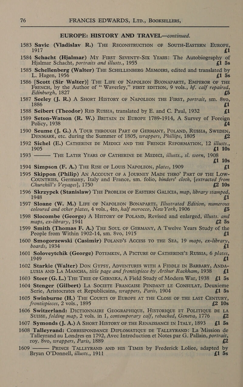 EUROPE: HISTORY AND TRAVEL—continued. 1583 Savic (Vladislav R.) THE RECONSTRUCTION OF SOUTH-EASTERN EUROPE, 1917 £1 1584 Schacht (Hjalmar) My First SEvENTY-S1Ix YEARS: The Autobiography of Hjalmar Schacht, portraits and illusts., 1955 £1 5s 1585 Schellenberg (Walter) THE SCHELLENBERG MEMOIRS, edited and translated by L. Hagen, 1956 £1 5s 1586 [Scott (Sir Walter)] THE LIFE OF NAPOLEON BUONAPARTE, EMPEROR OF THE FRENCH, by the Author of “‘ Waverley,”’ FIRST EDITION, 9 vols., hf. calf repaired, Edinburgh, 1827 £5 1587 Seeley (Jj. R.) A SHORT HIsTORY OF NAPOLEON THE FIRST, portrait, sm. 8vo, 1886 £1 1588 Seibert (Theodor) RED RussiA, translated by E. and C. Paul, 1932 £1 1589 Seton-Watson (R. W.) BRITAIN IN EuROPE 1789-1914, A Survey of Foreign Policy, 1938 : £4 1590 Seume (J. G.) A ToUR THROUGH PART OF GERMANY, POLAND, RUSSIA, SWEDEN, DENMARK, etc. during the Summer of 1805, wrappers, Phillips, 1805 1592 Sichel (E.) CATHERINE DE MEDICI AND THE FRENCH REFORMATION, 12 iilusts.,  1905 £1 10s 1593 THE LATER YEARS OF CATHERINE DE MEDICI, illusts., sl. worn, 1908 £1 10s 1594 Simpson (F. A.) THE RISE OF LOUIS NAPOLEON, plates, 1909 £1 1595 Skippon (Philip) AN ACCOUNT OF A JOURNEY MADE THRO’ PART OF THE LOw- COUNTRIES, Germany, Italy and France, sm. folio, binders’ cloth, [extracted from Churchill’s Voyages}, 1750 £2 10s 1596 Skrzypek (Stanislaw) THE PROBLEM OF EASTERN GALICIA, map, library stamped, 1948 £1 1597 Sloane (W. M.) LIFE OF NAPOLEON BONAPARTE, Illustrated Edition, numerous coloured and other plates, 4 vols., 4to, half morocco, New York, 1906 £5 1598 Slocombe (George) A HISTORY OF POLAND, Revised and enlarged, illusts. and maps, ex-library, 1941 £2 5s 1599 Smith (Thomas F. A.) THE SOUL OF GERMANY, A Twelve Years Study of the People from Within 1902-14, sm. 8vo, 1915 £1 1600 Smogorzewski (Casimir) POLAND’s ACCESS TO THE SEA, 19 maps, ex-library, boards, 1934 £1 1601 Soloveytchik (George) POTEMKIN, A PICTURE OF CATHERINE’S RUSSIA, 6 plates, 1 1602 Starkie (Walter) DON Gypsy, ADVENTURES WITH A FIDDLE IN BARBARY, ANDA- LUSIA AND LA MANCHA, title page and frontispiece by Arthur Rackham, 1938 £1 1603 Steer (G. L.) THE TREE OF GERNIKA, A Field Study of Modern War, 1938 {£1 5s 1604 Stenger (Gilbert) LA SOCIETE FRANCAISE PENDANT LE CONSULAT, Deuxieme Serie, Aristocrates et Republicains, wrappers, Paris, 1904 £1 5s 1605 Swinburne (H.) THE CourRTS OF EUROPE AT THE CLOSE OF THE LAST CENTURY, frontispieces, 2 vols., 1895 £2 10s 1606 Switzerland: DICTIONNAIRE GEOGRAPHIQUE, HISTORIQUE ET POLITIQUE DE LA SUISSE, folding map, 2 vols. in 1, contemporary calf, rebacked, Geneva, 1776 £2 1607 Symonds (J. A.) A SHORT HISTORY OF THE RENAISSANCE IN ITALY, 1893 £1 5s 1608 Falleyrand: CoRRESPONDANCE DIPLOMATIQUE DE TALLEYRAND: La Mission de Talleyrand au Londres en 1792, Avec Introduction et Notes par G. Pallain, portrait, roy. 8vo, wrappers, Paris, 1889 £2 PRINCE TALLEYRAND AND HIS TIMES by Frederick Loliee, adapted by Bryan O’Donnell, zllusts., 1911 £1 5s  1609