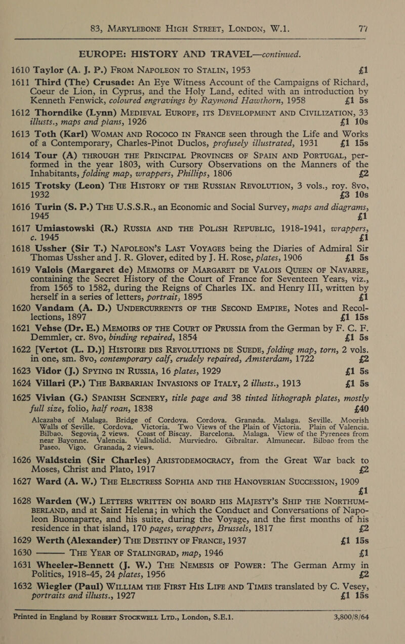 EUROPE: HISTORY AND TRAVEL—continued. 1610 Taylor (A. J. P.) FROM NAPOLEON TO STALIN, 1953 £1 1611 Third (The) Crusade: An Eye Witness Account of the Campaigns of Richard, Coeur de Lion, in Cyprus, and the Holy Land, edited with an introduction by Kenneth Fenwick, coloured engravings by Raymond Hawthorn, 1958 £1 5s 1612 Thorndike (Lynn) MEDIEVAL EUROPE, ITS DEVELOPMENT AND CIVILIZATION, 33 illusts., maps and plans, 1926 £1 10s 1613 Toth (Karl) WOMAN AND ROCOCO IN FRANCE seen through the Life and Works of a Contemporary, Charles-Pinot Duclos, profusely illustrated, 1931 £1 15s 1614 Tour (A) THROUGH THE PRINCIPAL PROVINCES OF SPAIN AND PORTUGAL, per- formed in the year 1803, with Cursory Observations on the Manners of the Inhabitants, folding map, wrappers, Phillips, 1806 £2 1615 Trotsky (Leon) THE HISTORY OF THE RUSSIAN REVOLUTION, 3 vols., roy. 8vo, 1932 3 10s 1616 Turin (S. P.) THE U.S.S.R., an Economic and Social Survey, maps and diagrams, 1945 £1 1617 Umiastowski (R.) RUSSIA AND THE POLISH REPUBLIC, 1918-1941, wrappers, c. 1945 1 1618 Ussher (Sir T.) NAPOLEON’s LAST VOYAGES being the Diaries of Admiral Sir ; Thomas Ussher and J. R. Glover, edited by J. H. Rose, plates, 1906 £1 5s 1619 Valois (Margaret de) MEMOIRS OF MARGARET DE VALOIS QUEEN OF NAVARRE, containing the Secret History of the Court of France for Seventeen Years, viz., from 1565 to 1582, during the Reigns of Charles IX. and Henry III, written by herself in a series of letters, portrait, 1895 £1 1620 Vandam (A. D.) UNDERCURRENTS OF THE SECOND EMPIRE, Notes and Recol- lections, 1897 £1 15s 1621 Vehse (Dr. E.) MEMOIRS OF THE COURT OF PRUSSIA from the German by F. C. F. Demmler, cr. 8vo, binding repaired, 1854 £1 5s 1622 [Vertot (L. D.)] HIsTOIRE DES REVOLUTIONS DE SUEDE, folding map, torn, 2 vols. in one, sm. 8vo, contemporary calf, crudely repaired, Amsterdam, 1722 £2 1623 Vidor (J.) SPYING IN RussIA, 16 plates, 1929 £1 5s 1624 Villari (P.) THE BARBARIAN INVASIONS OF ITALY, 2 illusts., 1913 £1 5s 1625 Vivian (G.) SPANISH SCENERY, title page and 38 tinted lithograph plates, mostly full size, folio, half roan, 1838 £40 Alcazaba of Malaga. Bridge of Cordova. Cordova. Granada. Malaga. Seville. Moorish Walls of Seville. Cordova. Victoria. Two Views of the Plain of Victoria. Plain of Valencia. Bilbao. Segovia, 2 views. Coast of Biscay. Barcelona. Malaga. View of the Pyrenees from near Bayonne. Valencia. Valladolid. Murviedro. Gibraltar. Almunecar. Bilbao from the Paseo. Vigo. Granada, 2 views. 1626 Waldstein (Sir Charles) ARISTODEMOCRACY, from the Great War back to Moses, Christ and Plato, 1917 1627 Ward (A. W.) THE ELECTRESS SOPHIA AND THE HANOVERIAN SUCCESSION, 1909 £1 1628 Warden (W.) LETTERS WRITTEN ON BOARD HIS MAJESTY’S SHIP THE NORTHUM- BERLAND, and at Saint Helena; in which the Conduct and Conversations of Napo- leon Buonaparte, and his suite, during the Voyage, and the first months of his  residence in that island, 170 pages, wrappers, Brussels, 1817 £2 1629 Werth (Alexander) THE DESTINY OF FRANCE, 1937 £1 15s 1630 THE YEAR OF STALINGRAD, map, 1946 £1 1631 Wheeler-Bennett (J. W.) THE NEMESIS OF POWER: The German Army in Politics, 1918-45, 24 plates, 1956 £2 1632 Wiegler (Paul) WILLIAM THE First His LIFE AND TIMES translated by C. Vesey, portraits and illusts., 1927 £1 15s  Printed in England by RoBERT STOCKWELL LTp., London, S.E.1. 3,800/8/64