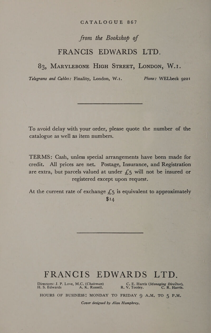 from the Bookshop of FRANCIS EDWARDS LTD. 83, MARYLEBONE HIGH STREET, Lonpon, W.1. Telegrams and Cables: Finality, London, W.1. Phone: WELbeck 9221 To avoid delay with your order, please quote the number of the catalogue as well as item numbers. TERMS: Cash, unless special arrangements have been made for credit. All prices are net. Postage, Insurance, and Registration are extra, but parcels valued at under £5 will not be insured or registered except upon request. At the current rate of exchange £5 is equivalent to approximately $14 FRANCIS EDWARDS LTD. ng J. P. Love, M. = (Chairman) C. E. Harris (Managing Director). . S. Edwards - K. Russell. R. V. Tooley. C. R. Harris. HOURS OF BUSINESS: MONDAY TO FRIDAY Q A.M. TO 5 P.M. Cover designed by Alan Humphrey.