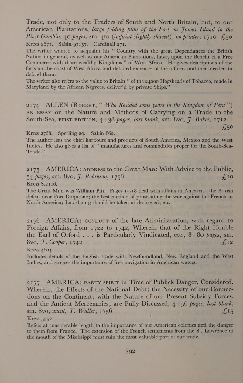 Trade, not only to the Traders of South and North Britain, but, to our American Plantations, large folding plan of the Fort on James Island in the River Gambia, 40 pages, sm. 4to (imprint slightly shaved), no printer, 1710 £50 Krees 2677. Sabin 97157. Cardinall 271. The writer wanted to acquaint his “ Country with the great Dependances the British Nation in general, as well as our American Plantations, have, upon the Benefit of a Free Commerce with those wealthy Kingdoms ” of West Africa. He gives descriptions of the forts on the coast of West Africa and detailed expenses of the officers and men needed to defend them. The writer also refers to the value to Britain “‘ of the 24000 Hogsheads of Tobacco, made in Maryland by the African Negroes, deliver’d by private Ships.” 2174 ALLEN (Rosert, “ Who Resided some years in the Kingdom of Peru’) AN EssAyY on the Nature and Methods of Carrying on a Trade to the South-Sea, FIRST EDITION, 44-38 pages, last blank, sm. 8vo, 7. Baker, 1712 £50 Kress 2768. Sperling 20. Sabin 862. The author lists the chief harbours and products of South America, Mexico and the West Indies. He also gives a list of “‘ manufactures and commodities proper for the South-Sea- Trade.” 2175 AMERICA: appress to the Great Man: With Advice to the Public, 54 pages, sm. 8vo, J. Robinson, 1758 £10 Kress 8.2116, The Great Man was William Pitt. Pages 15-18 deal with affairs in America—the British defeat near Fort Duquesne; the best method of prosecuting the war against the French in North America; Louisbourg should be taken or destroyed; etc. 2176 AMERICA: conpucr of the late Administration, with regard to Foreign Affairs, from 1722 to 1742, Wherein that of the Right Honble the Earl of Orford . . . is Particularly Vindicated, etc., 8+80 pages, sm. 8vo, T. Cooper, 1742 £12 Kress 4604. Includes details of the English trade with Newfoundland, New England and the West Indies, and stresses the importance of free navigation in American waters. 2177 AMERICA: party spirit in Time of Publick Danger, Considered. Wherein, the Effects of the National Debt; the Necessity of our Connec- tions on the Continent; with the Nature of our Present Subsidy Forces, and the Antient Mercenaries; are Fully Discussed, 4+56 pages, last blank, sm. 8vo, uncut, T. Waller, 1756 £15 Kress 5552. Refers at considerable length to the importance of our American colonies aid the danger to them from France. The extension of the French settlements from the St. Lawrence to the mouth of the Mississippi must ruin the most valuable part of our trade.