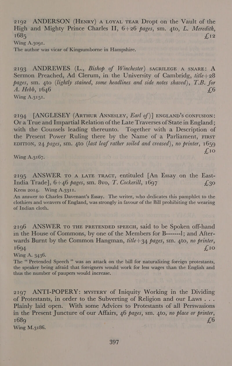 2192 ANDERSON (Henry) A LOYAL TEAR Dropt on the Vault of the High and Mighty Prince Charles II, 6+26 pages, sm. 4to, L. Meredith, 1685 foLe Wing A.3o91. The author was vicar of Kingsumborne in Hampshire. 2193 ANDREWES (L., Bishop of Winchester) sACRILEGE A SNARE: A Sermon Preached, Ad Clerum, in the University of Cambridg, title+28 pages, sm. 4to (lightly stained, some headlines and side notes shaved), T.B. for A. Hebb, 1646 £6 Wing A.3151. 2194. [ANGLESEY (ArtTHurR ANNESLEY, Earl of) | ENGLAND’S CONFUSION: Or a True and Impartial Relation of the Late Traverses of State in England; with the Counsels leading thereunto. ‘Together with a Description of the Present Power Ruling there by the Name of a Parliament, FIRsT EDITION, 24 pages, sm. 4to (last leaf rather soiled and creased), no printer, 1659 £10 Wing A.3167. 2195 ANSWER To A LATE TRACT, entituled [An Essay on the East- India Trade], 6+46 pages, sm. 8vo, T. Cockerill, 1697 £30 Kress 2014. Wing A.33I11. An answer to Charles Davenant’s Essay. The writer, who dedicates this pamphlet to the clothiers and weavers of England, was strongly in favour of the Bill prohibiting the wearing of Indian cloth. 2196 ANSWER To THE PRETENDED SPEECH, said to be Spoken off-hand in the House of Commons, by one of the Members for B------- 1; and After- wards Burnt by the Common Hangman, title+34 pages, sm. 4to, no printer, 1694. LG Wing A. 3436. The ‘‘ Pretended Speech ” was an attack on the bill for naturalizing foreign protestants, the speaker being afraid that foreigners would work for less wages than the English and thus the number of paupers would increase. 2197 ANTI-POPERY: mystery of Iniquity Working in the Dividing of Protestants, in order to the Subverting of Religion and our Laws... Plainly laid open. With some Advices to Protestants of all Perswasions in the Present Juncture of our Affairs, 46 pages, sm. 4to, no place or printer, 1689 £6 Wing M.3186. . Jor