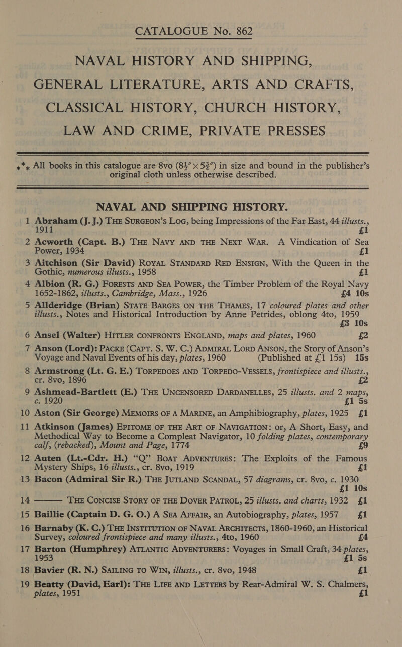 NAVAL HISTORY AND SHIPPING, GENERAL LITERATURE, ARTS AND CRAFTS, CLASSICAL HISTORY, CHURCH HISTORY, LAW AND CRIME, PRIVATE PRESSES  original cloth unless otherwise described.   _ 18 19 NAVAL AND SHIPPING HISTORY. Abraham (J. J.) THE SURGEON’s Loa, being Impressions of the Far East, 44 zllusts., 1911 1 Acworth (Capt. B.) THE NAVy AND THE NEXT War. A Vindication of Sea Power, 1934 £1 Aitchison (Sir David) RoyAL STANDARD RED ENSIGN, With the Queen in the Gothic, numerous tllusts., 1958 £1 Albion (R. G.) FORESTs AND SEA POWER, the Timber Problem of the Royal Navy 1652-1862, illusts., Cambridge, Mass., 1926 £4 10s Allderidge (Brian) STATE BARGES ON THE THAMES, 17 coloured plates and other illusts., Notes and Historical Introduction by Anne Petrides, oblong 4to, 1959 . £3 10s Ansel (Walter) HITLER CONFRONTS ENGLAND, maps and plates, 1960 £2 Anson (Lord): PACKE (Capt. S. W. C.) ADMIRAL LorD ANSON, the Story of Anson’s Voyage and Naval Events of his day, plates, 1960 (Published at £1 15s) 15s Armstrong (Lt. G. E.) TORPEDOES AND TORPEDO-VESSELS, frontispiece and illusts., cr. 8vo, 1896 £ Ashmead-Bartlett (E.) THE UNCENSORED DARDANELLES, 25 illusts. and 2 maps, c. 1920 £1 5s Aston (Sir George) MEMoIRS OF A MARINE, an Amphibiography, plates, 1925 £1 Atkinson (James) EPITOME OF THE ART OF NAVIGATION: or, A Short, Easy, and Methodical Way to Become a Compleat Navigator, 10 folding plates, contemporary calf, (rebacked), Mount and Page, 1774 £9 Auten (Lt.-Cdr. H.) “Q’? Boat ADVENTURES: The Exploits of the Famous Mystery Ships, 16 zllusts., cr. 8vo, 1919 Bacon (Admiral Sir R.) THE JUTLAND SCANDAL, 57 diagrams, cr. 8vo, c. 1930 £1 10s THE CONCISE STORY OF THE DOVER PATROL, 25 tllusts. and charts,1932 £1 Baillie (Captain D. G. O.) A SEA AFFAIR, an Autobiography, plates, 1957 £1 Barnaby (K. C.) THE INSTITUTION OF NAVAL ARCHITECTS, 1860-1960, an Historical Survey, coloured frontispiece and many illusts., 4to, 1960 Barton (Humphrey) ATLANTIC ADVENTURERS: Voyages in Small Craft, 34 plates, 1953 £1 5s Bavier (R. N.) SAILING TO Win, zilusts., cr. 8vo, 1948 £1 Beatty (David, Earl): THe Lire AND LETTERS by Rear-Admiral W. S. Chalmers, plates, 1951 £1 