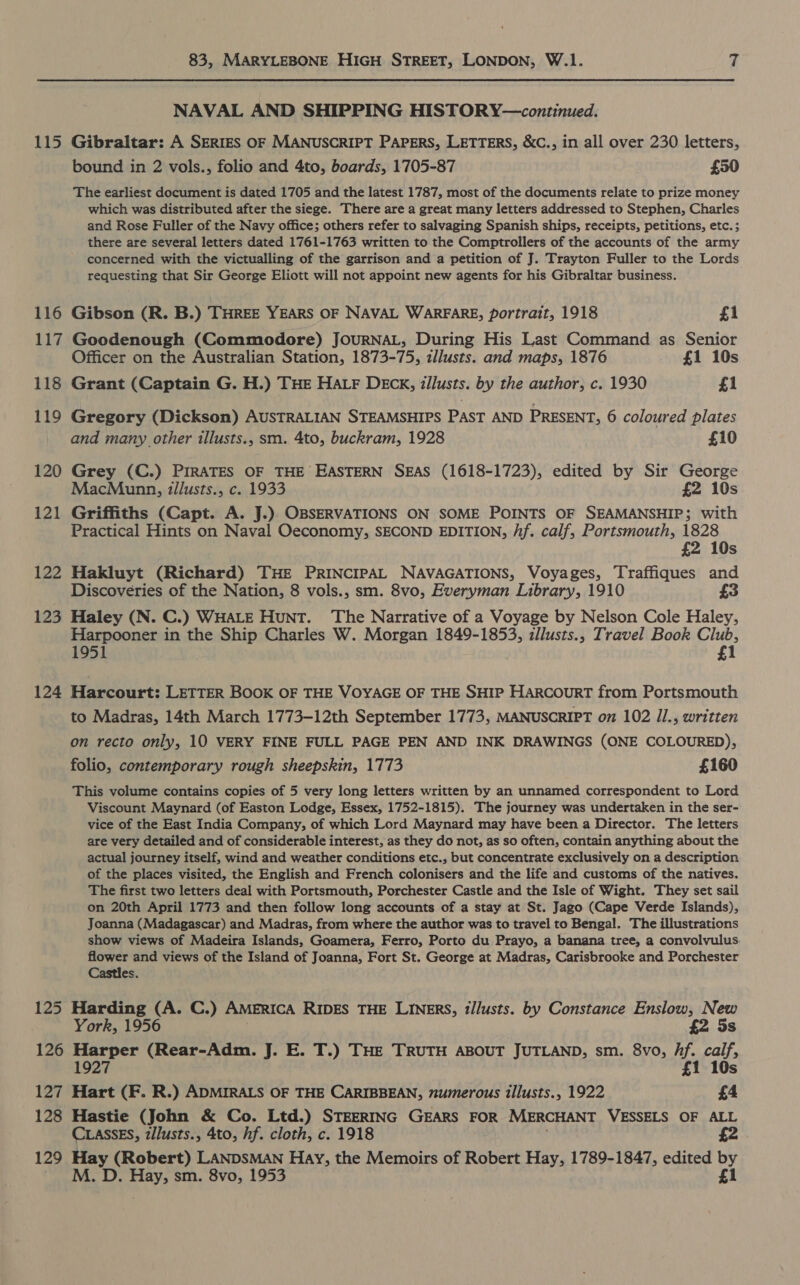 116 117 118 119 120 121 122 123 124 125 126 127 128 129 83, MARYLEBONE HIGH STREET, LONDON, W.1. 7 NAVAL AND SHIPPING HISTORY—continued. bound in 2 vols., folio and 4to, boards, 1705-87 £50 The earliest document is dated 1705 and the latest 1787, most of the documents relate to prize money which was distributed after the siege. There are a great many letters addressed to Stephen, Charles and Rose Fuller of the Navy office; others refer to salvaging Spanish ships, receipts, petitions, etc. ; there are several letters dated 1761-1763 written to the Comptrollers of the accounts of the army concerned with the victualling of the garrison and a petition of J. Trayton Fuller to the Lords requesting that Sir George Eliott will not appoint new agents for his Gibraltar business. Gibson (R. B.) THREE YEARS OF NAVAL WARFARE, portrait, 1918 £1 Goodenough (Commodore) JOURNAL, During His Last Command as Senior Officer on the Australian Station, 1873-75, zllusts. and maps, 1876 £1 10s Grant (Captain G. H.) THE Har DECK, zllusts. by the author, c. 1930 £1 Gregory (Dickson) AUSTRALIAN STEAMSHIPS PAST AND PRESENT, 6 coloured plates and many other illusts., sm. 4to, buckram, 1928 £10 Grey (C.) PIRATES OF THE EASTERN SEAS (1618-1723), edited by Sir George MacMunn, izllusts., c. 1933 £2 10s Griffiths (Capt. A. J.). OBSERVATIONS ON SOME POINTS OF SEAMANSHIP; with Practical Hints on Naval Oeconomy, SECOND EDITION, /if. calf, Portsmouth, 1828 £2 10s Hakluyt (Richard) THE PRINCIPAL NAVAGATIONS, Voyages, Traffiques and Discoveries of the Nation, 8 vols., sm. 8vo, Everyman Library, 1910 £3 Haley (N. C.) WHaLE Hunt. The Narrative of a Voyage by Nelson Cole Haley, Harpooner in the Ship Charles W. Morgan 1849-1853, zllusts., Travel Book Club, 1951 £1 Harcourt: LETTER BOOK OF THE VOYAGE OF THE SHIP HARCOURT from Portsmouth to Madras, 14th March 1773-12th September 1773, MANUSCRIPT on 102 Jl., written on recto only, 10 VERY FINE FULL PAGE PEN AND INK DRAWINGS (ONE COLOURED), folio, contemporary rough sheepskin, 1773 £160 This volume contains copies of 5 very long letters written by an unnamed correspondent to Lord Viscount Maynard (of Easton Lodge, Essex, 1752-1815). The journey was undertaken in the ser- vice of the East India Company, of which Lord Maynard may have been a Director. The letters are very detailed and of considerable interest, as they do not, as so often, contain anything about the actual journey itself, wind and weather conditions etc., but concentrate exclusively on a description of the places visited, the English and French colonisers and the life and customs of the natives. The first two letters deal with Portsmouth, Porchester Castle and the Isle of Wight. They set sail on 20th April 1773 and then follow long accounts of a stay at St. Jago (Cape Verde Islands), Joanna (Madagascar) and Madras, from where the author was to travel to Bengal. The illustrations show views of Madeira Islands, Goamera, Ferro, Porto du Prayo, a banana tree, a convolvulus flower and views of the Island of Joanna, Fort St. George at Madras, Carisbrooke and Porchester Castles. Harding (A. C.) AMERICA RIDES THE LINERS, t/lusts. by Constance Enslow, New York, 1956 £2 5s Harper (Rear-Adm. J. E. T.) THE TRUTH ABOUT JUTLAND, sm. 8vo, hf. calf, 1927 £1 10s Hart (F. R.) ADMIRALS OF THE CARIBBEAN, numerous illusts., 1922 £4 Hastie (John &amp; Co. Ltd.) STEERING GEARS FOR MERCHANT VESSELS OF ALL CLASSES, z/lusts., 4to, hf. cloth, c. 1918 £2 Hay (Robert) LANDSMAN Hay, the Memoirs of Robert Hay, 1789-1847, edited by M. D. Hay, sm. 8vo, 1953 £i