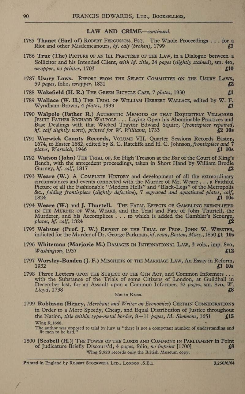 LAW AND CRIME—continued. 1785 Thanet (Earl of) ROBERT FERGUSSON, EsQ. The Whole Proceedings ... for a Riot and other Misdemeanours, hf. calf (broken), 1799 £1 1786 True (The) PICTURE OF AN ILL PRACTISER OF THE LAW, in a Dialogue between a Sollicitor and his Intended Client, with hf. title, 24 pages (slightly stained), sm. 4to, wrapper, no printer, 1703 £10 1787 Usury Laws. REPORT FROM THE SELECT COMMITTEE ON THE Usury LAws, 59 pages, folio, wrapper, 1821 1788 Wakefield (H. R.) THE GREEN BICYCLE CASE, 7 plates, 1930 | £1 1789 Wallace (W. H.) THE TRIAL OF WILLIAM HERBERT WALLACE, edited by W. F. Wyndham-Brown, 4 plates, 1933 £1 1790 Walpole (Father R.) AUTHENTIC MEMOIRS OF THAT Brduedee VILLANOUS JESUIT FATHER RICHARD WALPOLE... Laying Open his Abominable Practices and Base Dealings with that Wicked Traytor Edward Squire, (frontispiece repaired, hf. calf slightly worn), printed for W. Williams, 1733 £2 10s 1791 Warwick County Records, VOLUME VII. Quarter Sessions Records Easter, 1674, to Easter 1682, edited by S. C. Ratcliffe and H. C. Johnson, frontispiece and 7 plates, Warwick, 1946 . £1 10s 1792 Watson (John) THE TRIAL OF, for High Treason at the Bar of the Court of King’s Bench, with the antecedent proceedings, taken in Short Hand by William Brodie Gurney, Af. calf, 1817 £2 1793 Weare (W.) A COMPLETE History and development of all the extraordinary circumstances and events connected with the Murder of Mr. Weare... . a Faithful Picture of all the Fashionable ‘‘Modern Hells” and ‘‘Black-Legs” of the Metropolis &amp;c., folding frontispiece (slightly defective), 7 engraved and aguatinted ae cats 1824 £1 10s 1794 Weare (W.) and J. Thurtell. THE FATAL EFFECTS OF GAMBLING EXEMPLIFIED IN THE MURDER OF WM. WEARE, and the Trial and Fate of John Thurtell, the Murderer, and his Accomplices . . . to which is added the Gambler’s Scourge, plates, hf. calf, 1824 1795 Webster (Prof. J. W.) REPORT OF THE TRIAL OF PROF. JOHN W. WEBSTER, indicted for the Murder of Dr. George Parkman, hf. roan, Boston, Mass., 1850 £1 10s : 1796 Whiteman (Marjorie M.) DAMAGES IN INTERNATIONAL LAw, 3 vols., imp. 8vo, Washington, 1937 £12 1797 Worsley-Boxden (J. F.) MISCHIEFS OF THE MARRIAGE LAw, An Essay in Reform, 1932 £1 10s 1798 Three Letters UPON THE SUBJECT OF THE GIN ACT, and Common Informers... with the Substance of the Trials of some Citizens of London, at Guiidhall in December last, for an Assault upon a Common Informer, 32 pages, sm. 8vo, W. Lloyd, 1738 £8 Not in Kress. : 1799 Robinson (Henry, Merchant and Writer on Economics) CERTAIN CONSIDERATIONS in Order to a More Speedy, Cheap, and Equal Distribution of Justice throughout the Nation, title within type-metal border, 8+-11 pages, M. Simmons, 1651 £15 Wing R.1668. The author was opposed to trial by jury as “‘there is not a competant number of understanding and fit men to be had.” 1800 [Scobell (H.)] THE POWER OF THE LORDS AND COMMONS IN PARLIAMENT in Point of Judicature Briefly Discours’d, 4 pages, folio, no imprint [1700] £8 Wing S.928 records only the British Museum copy. Printed in England by Rospsrt STOCKWELL LTD., LONDON ,S.E.1. 3,250/6/64