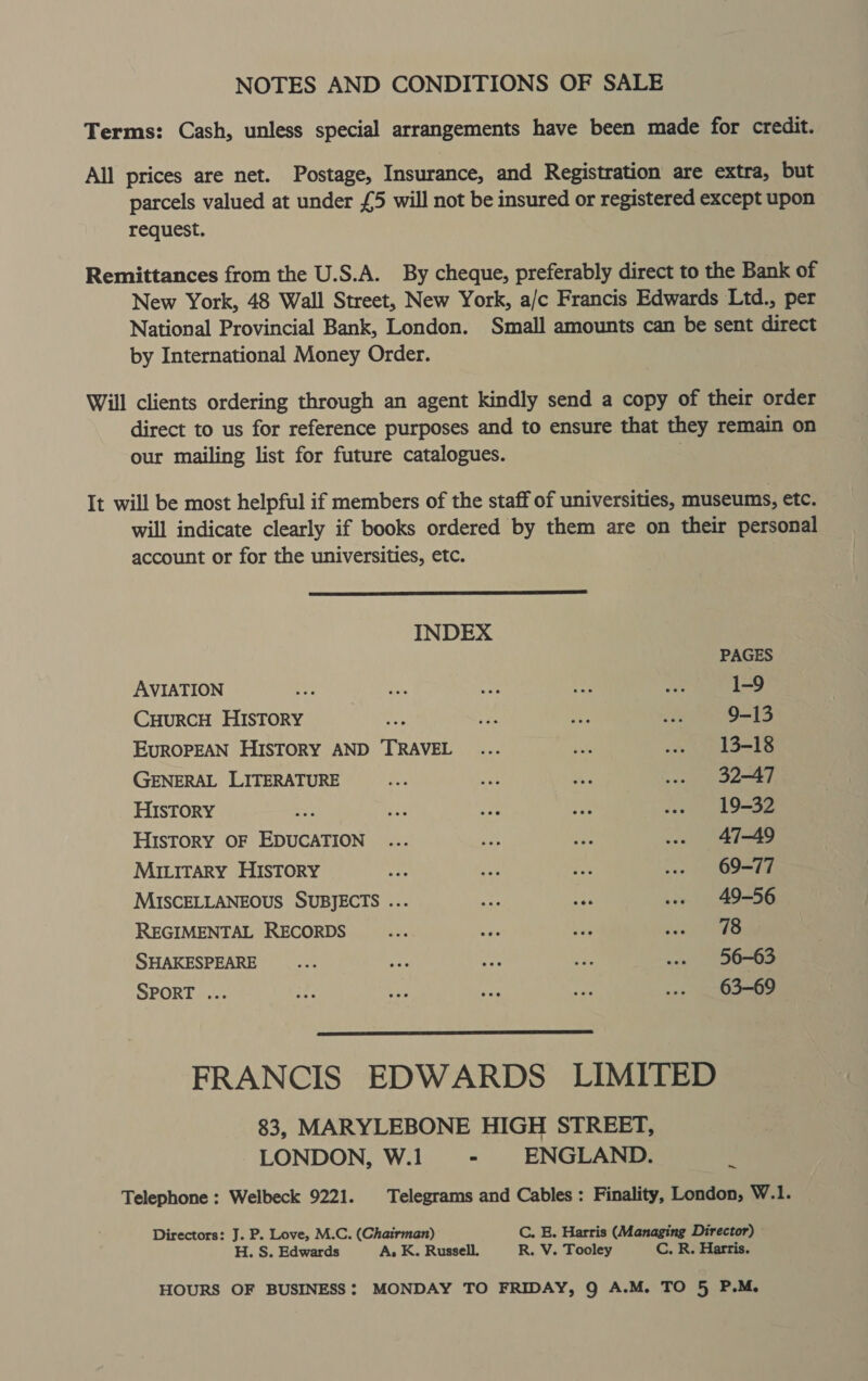 NOTES AND CONDITIONS OF SALE Terms: Cash, unless special arrangements have been made for credit. All prices are net. Postage, Insurance, and Registration are extra, but parcels valued at under £5 will not be insured or registered except upon request. Remittances from the U.S.A. By cheque, preferably direct to the Bank of New York, 48 Wall Street, New York, a/c Francis Edwards Ltd., per National Provincial Bank, London. Small amounts can be sent direct by International Money Order. Will clients ordering through an agent kindly send a copy of their order direct to us for reference purposes and to ensure that they remain on our mailing list for future catalogues. . It will be most helpful if members of the staff of universities, museums, etc. will indicate clearly if books ordered by them are on their personal account or for the universities, etc.  INDEX PAGES AVIATION +e vs can ry As 1-9 CyurcH HIstoRY —_—... ve i. POSS EUROPEAN HISTORY AND TRAVEL ... ie .. 13-18 GENERAL LITERATURE ne fat Ae ... 32-47 HISTORY TP re My re .. 19-32 HISTORY OF EDUCATION ... sas A ... 47-49 MILITARY HISTORY Ses me ee we. 69-77 MISCELLANEOUS SUBJECTS ... a af .. 49-56 REGIMENTAL RECORDS sie =e Vag occ ee SHAKESPEARE ae ayy ne ee .. 56-63 SPORT ... te bet oe on ... 63-69  FRANCIS EDWARDS LIMITED 83, MARYLEBONE HIGH STREET, LONDON, W.1 - ENGLAND. 4 Telephone : Welbeck 9221. Telegrams and Cables: Finality, London, W.1. Directors: J. P. Love, M.C. (Chairman) C. E. Harris (Managing Director) © H. S. Edwards A, K. Russell. R. V. Tooley C. R. Harris. HOURS OF BUSINESS: MONDAY TO FRIDAY, Q A.M. TO 5 P.M,