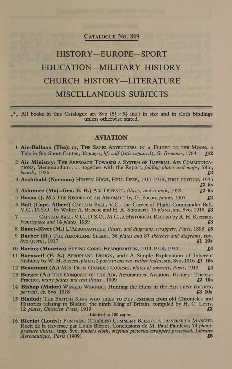 CATALOGUE No. 869 HISTOR Y—EUROPE—SPORT EDUCATION—MILITARY HISTORY CHURCH HISTORY—LITERATURE MISCELLANEOUS SUBJECTS   x All ee in this Eoianie « are ie (84 x 52 ins.) in size and in cloth bindings unless otherwise stated,    AVIATION 1 Air-Balloon (The): or, THE SAGES ADVENTURES IN A FLIGHT TO THE MOON, a Tale in Six Short Cantos, 32 pages, hf. calf (title repaired), G. Bremner, 1784 £12 2 Air Ministry: THE APPROACH TOWARDS A SYSTEM OF IMPERIAL AIR COMMUNICA- TIONS, Memorandum . . . together with the Report, folding plates and maps, folio, boards, 1926 £3 3 Archibald (Norman) HEAVEN HIGH, HELL DEEP, 1917-1918, FIRST EDITION, 1935 £2 4 Ashmore (Maj.-Gen. E. B.) AiR DEFENCE, tllusts. and a map, 1929 £2 5s 5 Bacon (J. M.) THE RECORD OF AN AERONAUT by G. Bacon, plates, 1907 £2 6 Ball (Capt. Albert) CAPTAIN BALL, V.C., the Career of Flight-Commander Ball, V.C., D.S.O., by Walter A. Briscoe and H. R. Stannard, 16 plates, sm. 8vo, 1918 £3 CAPTAIN BALL, V.C., D.S.O., M.C., A HISTORICAL RECORD by R. H. Kiernan, frontispiece and 14 plates, 1939 3 8 Banet-Rivet (M.) L’AERONAUTIQUE, t/lusts. and diagrams, wrappers, Paris, 1898 £5 9 Barber (H.) THE AEROPLANE SPEAKS, 36 plates and 87 sketches and diagrams, roy. 8vo (worn), 1917 £1 10s 10 Baring (Maurice) FLYING Corrs HEADQUARTERS, 1914-1918, 1930 £4 11 Barnwell (F. S.) AEROPLANE DESIGN, and: A Simple Explanation of Inherent Stability by W. H. Sayers, plates, 2 parts in one vol. rather faded, sm. 8vo, 1916 £1 15s 12 Beaumont (A.) MEs TROIS GRANDES CoursEs, plates of aircraft, Paris,1912 £4 13 Berget (A.) THE CONQUEST OF THE AIR, Aeronautics, Aviation, History: Theory: 7  Practice, many plates and text illusts., 1909 £2 10s 14 Bishop (Major) WINGED WARFARE, Hunting the Huns in the Air, FIRST EDITION, portrait, cr. 8vo, 1918 £3 10s 15 Bladud: THE BRITISH KING WHO TRIED TO FLY, extracts from old Chronicles and Histories relating to Bladud, the ninth King of Britain, compiled by H. C. Levis, 12 plates, Chiswick Press, 1919 £3 Limited to 100 copies. 16 Bleriot (Louis): FONTAINE (CHARLES) COMMENT BLERIOT A TRAVERSE LA MANCHE. Recit de la traversee par Louis Bleriot, Conclusions de M. Paul Painleve, 74 photo- gravure illusts., imp. 8vo, binders cloth, original pictorial wrappers preserved, Libratre Aeronautique, Paris (1909) £5