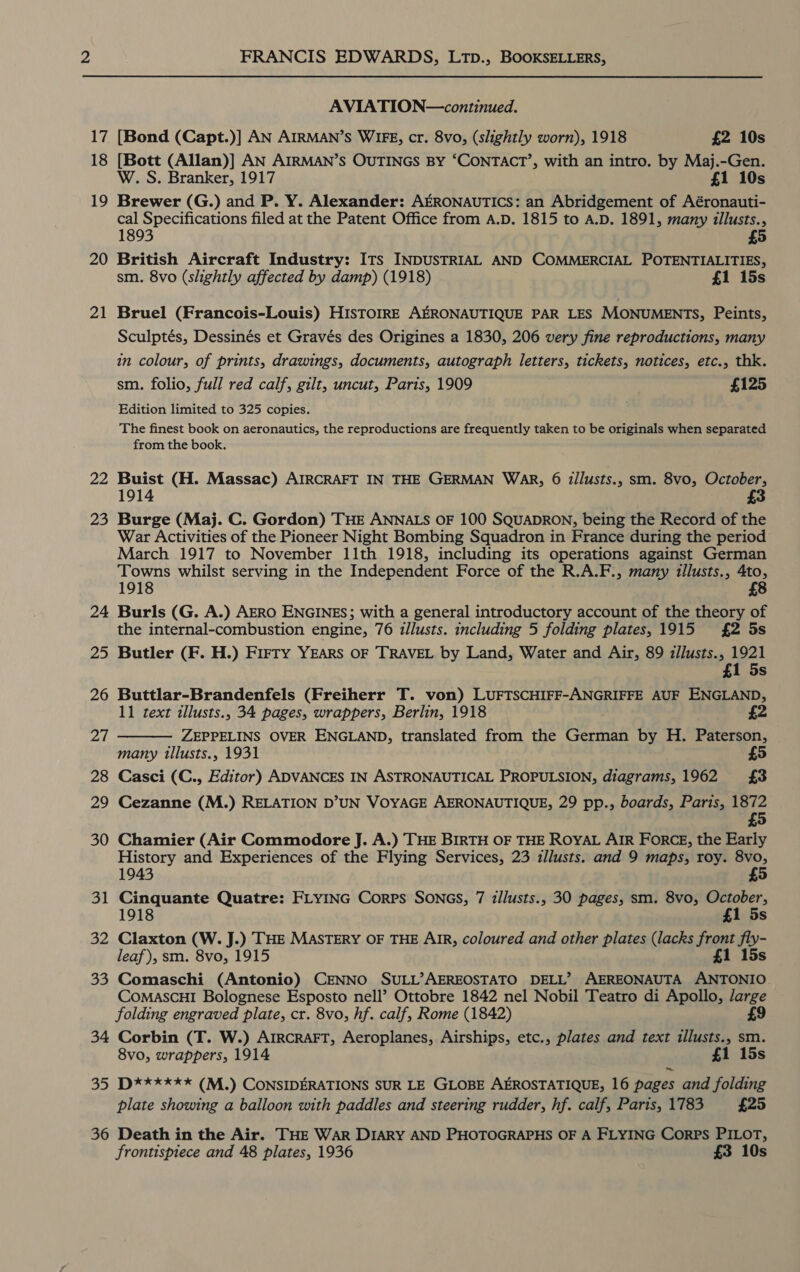 17 18 19 20 21 2a 23 24 25 26 AL 28 29 30 31 ne 33 34 Se, 36 FRANCIS EDWARDS, LtTp., BOOKSELLERS, AVIATION—continued. [Bond (Capt.)] AN AIRMAN’S WIFE, cr. 8vo, (slightly worn), 1918 £2 10s [Bott (Allan)] AN AIRMAN’S OUTINGS By ‘CONTACT’, with an intro. by Maj.-Gen. W. S. Branker, 1917 £1 10s Brewer (G.) and P. Y. Alexander: AERONAUTICS: an Abridgement of Aéronauti- cal Specifications filed at the Patent Office from A.D. 1815 to A.D. 1891, many illusts., 1893 £5 British Aircraft Industry: ITs INDUSTRIAL AND COMMERCIAL POTENTIALITIES, sm. 8vo (slightly affected by damp) (1918) £1 15s Bruel (Francois-Louis) HISTOIRE AERONAUTIQUE PAR LES MONUMENTS, Peints, Sculptés, Dessinés et Gravés des Origines a 1830, 206 very fine reproductions, many in colour, of prints, drawings, documents, autograph letters, tickets, notices, etc., thk. sm. folio, full red calf, gilt, uncut, Paris, 1909 £125 Edition limited to 325 copies. The finest book on aeronautics, the reproductions are frequently taken to be originals when separated from the book. Buist (H. Massac) AIRCRAFT IN THE GERMAN WAR, 6 illusts., sm. 8vo, October, 1914 Burge (Maj. C. Gordon) THE ANNALS OF 100 SQUADRON, being the Record of the War Activities of the Pioneer Night Bombing Squadron in France during the period March 1917 to November 11th 1918, including its operations against German Towns whilst serving in the Independent Force of the R.A.F., many tllusts., 4to, 1918 £8 Burls (G. A.) AERO ENGINES; with a general introductory account of the theory of the internal-combustion engine, 76 illusts. including 5 folding plates, 1915 £2 5s Butler (F. H.) Flirty YEARS OF TRAVEL by Land, Water and Air, 89 zllusts., 1921 £1 5s Buttlar-Brandenfels (Freiherr T. von) LUFTSCHIFF-ANGRIFFE AUF ENGLAND, 11 text illusts., 34 pages, wrappers, Berlin, 1918 £2  ZEPPELINS OVER ENGLAND, translated from the German by H. Paterson, many tllusts., 1931 £5 Casci (C., Editor) ADVANCES IN ASTRONAUTICAL PROPULSION, diagrams, 1962 £3 Cezanne (M.) RELATION D’UN VOYAGE AERONAUTIQUE, 29 pp., boards, Paris, 1872 £5 Chamier (Air Commodore J. A.) THE BIRTH OF THE ROYAL AIR FORCE, the Early History and Experiences of the Flying Services, 23 zllusts. and 9 maps, roy. 8vo, 1943 4 Cinquante Quatre: FLYING Corps SonGs, 7 illusts., 30 pages, sm. 8vo, October, 1918 £1 5s Claxton (W. J.) THE MASTERY OF THE AIR, coloured and other plates (lacks front fy leaf), sm. 8vo, 1915 £1 1 Comaschi (Antonio) CENNO SULL’AEREOSTATO DELL’ AEREONAUTA “boa CoMascHI Bolognese Esposto nell’ Ottobre 1842 nel Nobil Teatro di Apollo, /arge folding engraved plate, cr. 8vo, hf. calf, Rome (1842) £9 Corbin (T. W.) ArrcraFT, Aeroplanes, Airships, etc., plates and text illusts., sm. 8vo, wrappers, 1914 £1 15s D****xx* (M.) CONSIDERATIONS SUR LE GLOBE AEROSTATIQUE, 16 pages and folding plate showing a balloon with paddles and steering rudder, hf. calf, Paris, 1783 £25 Death in the Air. THE WAR DIARY AND PHOTOGRAPHS OF A FLYING Corps PILOT, frontispiece and 48 plates, 1936 £3 10s