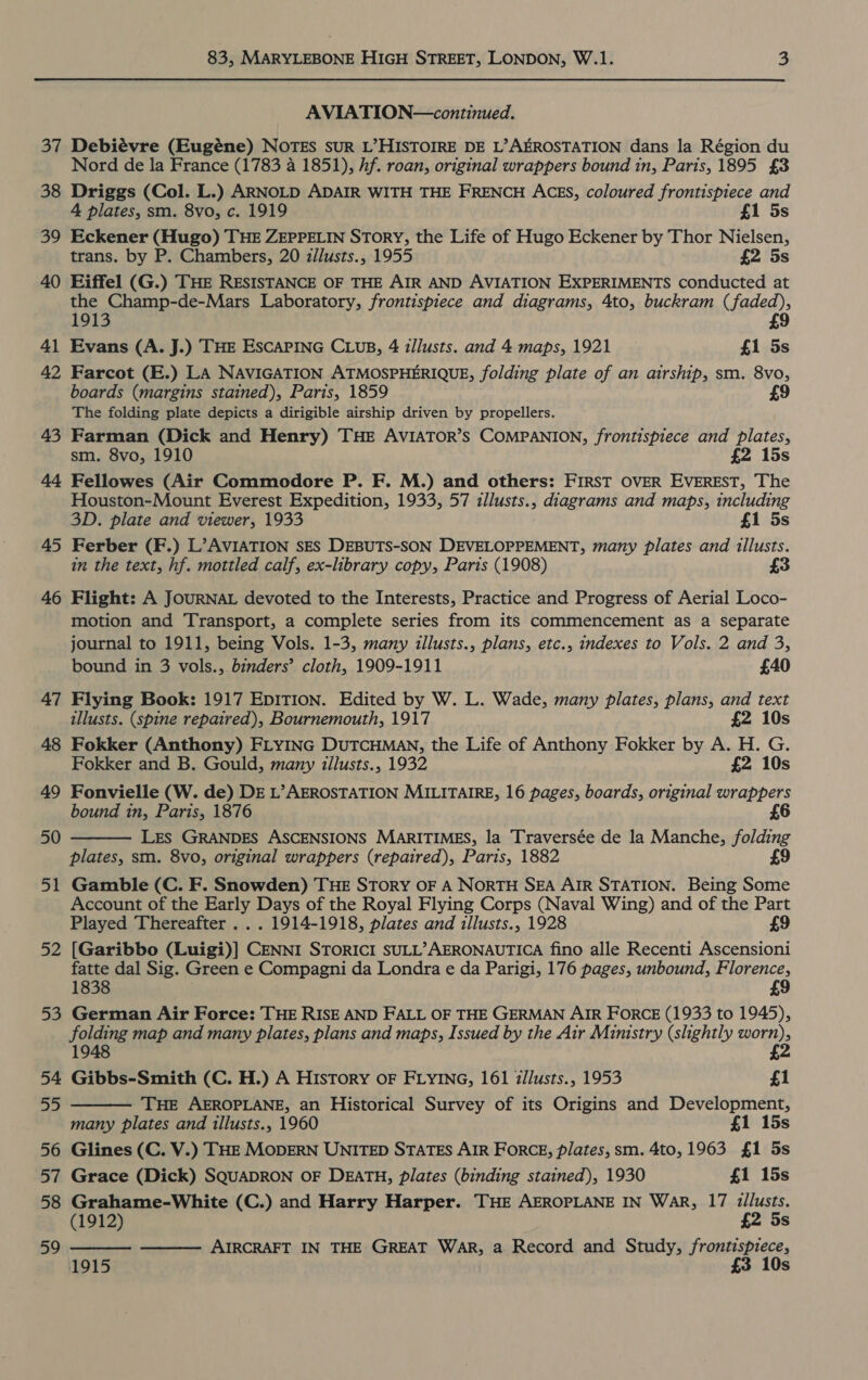 37 38 39 40 41 42 43 44 45 46 47 48 49 50 51 52 52 54 55 56 57 58 59 83, MARYLEBONE HIGH STREET, LONDON, W.1. 3 AVIATION—continued. Debiévre (Eugéne) NOTES suR L’HISTOIRE DE L’AEROSTATION dans la Région du Nord de la France (1783 4 1851), hf. roan, original wrappers bound in, Paris, 1895 £3 Driggs (Col. L.) ARNOLD ADAIR WITH THE FRENCH ACES, coloured frontispiece and 4 plates, sm. 8vo, c. 1919 £1 5s Eckener (Hugo) THE ZEPPELIN STorY, the Life of Hugo Eckener by Thor Nielsen, trans. by P. Chambers, 20 zllusts., 1955 £2 5s Eiffel (G.) THE RESISTANCE OF THE AIR AND AVIATION EXPERIMENTS conducted at the Champ-de-Mars Laboratory, frontispiece and diagrams, 4to, buckram (faded), 1913 £9 Evans (A. J.) THE ESCAPING CLUB, 4 illusts. and 4 maps, 1921 £1 5s Farcot (E.) LA NAVIGATION ATMOSPHERIQUE, folding plate of an airship, sm. 8vo, boards (margins stained), Paris, 1859 9 The folding plate depicts a dirigible airship driven by propellers. Farman (Dick and Henry) THE AVIATOR’s COMPANION, frontispiece and plates, sm. 8vo, 1910 £2 15s Fellowes (Air Commodore P. F. M.) and others: FIRST OVER EVEREST, The Houston-Mount Everest Expedition, 1933, 57 illusts., diagrams and maps, including 3D. plate and viewer, 1933 £1 5s Ferber (F.) L’AVIATION SES DEBUTS-SON DEVELOPPEMENT, many plates and illusts. in the text, hf. mottled calf, ex-library copy, Paris (1908) Flight: A JOURNAL devoted to the Interests, Practice and Progress of Aerial Loco- motion and Transport, a complete series from its commencement as a separate journal to 1911, being Vols. 1-3, many illusts., plans, etc., indexes to Vols. 2 and 3, bound in 3 vols., binders’ cloth, 1909-1911 £40 Flying Book: 1917 EpITION. Edited by W. L. Wade, many plates, plans, and text illusts. (spine repaired), Bournemouth, 1917 £2 10s Fokker (Anthony) FLYING DUTCHMAN, the Life of Anthony Fokker by A. H. G. Fokker and B. Gould, many illusts., 1932 £2 10s Fonvielle (W. de) DE L’AEROSTATION MILITAIRE, 16 pages, boards, original wrappers bound in, Paris, 1876 £6 LES GRANDES ASCENSIONS MARITIMES, la Traversée de la Manche, folding plates, sm. 8vo, original wrappers (repaired), Paris, 1882 £9 Gamble (C. F. Snowden) THE SToRY OF A NoRTH SEA AIR STATION. Being Some Account of the Early Days of the Royal Flying Corps (Naval Wing) and of the Part Played Thereafter . . . 1914-1918, plates and illusts., 1928 £9 [Garibbo (Luigi)] CENNI STORICI SULL’AERONAUTICA fino alle Recenti Ascensioni fatte dal Sig. Green e Compagni da Londra e da Parigi, 176 pages, unbound, Florence, 1838 £9 German Air Force: THE RISE AND FALL OF THE GERMAN AIR FORCE (1933 to 1945), folding map and many plates, plans and maps, Issued by the Air Ministry (slightly ag bee 1948 é Gibbs-Smith (C. H.) A History OF FLYING, 161 i/lusts., 1953 £1 THE AEROPLANE, an Historical Survey of its Origins and Development, many plates and illusts., 1960 £1 15s Glines (C. V.) THE MODERN UNITED STATES AIR FoRCE, plates, sm. 4to, 1963 £1 5s Grace (Dick) SQUADRON OF DEATH, plates (binding stained), 1930 £1 15s Grahame-White (C.) and Harry Harper. THE AEROPLANE IN WAR, 17 illusts. (1912) £2 5s AIRCRAFT IN THE GREAT WAR, a Record and Study, eile ig Ss     1915