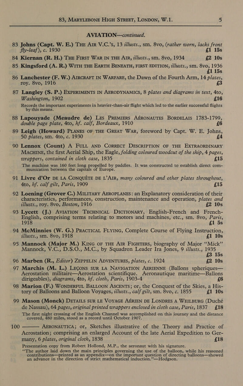 AVIATION—continued. 84 85 86 87 88 89 90 91 92 93 94 95 96 97 98 99 100 Kiernan (R. H.) THE First War IN THE AIR, i/lusts., sm. 8vo, 1934 £2 10s Kingsford (A. R.) WITH THE EARTH BENEATH, FIRST EDITION, 2/lusts., sm. 8vo, 1936 £1 15s Lanchester (F. W.) AIRCRAFT IN WARFARE, the Dawn of the Fourth Arm, 14 plates, roy. 8vo, 1916 Langley (S. P.) EXPERIMENTS IN AERODYNAMICS, 8 plates and diagrams in text, Ato, Washington, 1902 £16 Records the important experiments in heavier-than-air flight which led to the earlier successful flights by this means. Lapouyade (Meaudre de) LES PREMIERS AERONAUTES BORDELAIS 1783-1799, double page plate, 4to, hf. calf, Bordeaux, 1910 £6 Leigh (Howard) PLANES OF THE GREAT WAR, foreword by Capt. W. E. Johns, 50 plates, sm. 4to, c. 1930 £4 Lennox (Count) A FULL AND CORRECT DESCRIPTION OF THE EXTRAORDINARY MACHINE, the first Aerial Ship, the Eagle, folding coloured woodcut of the ship, 4 pages, wrappers, contained in cloth case, 1835 £15 The machine was 160 feet long propelled by paddles. It was constructed to establish direct com- munication between the capitals of Europe. Livre d’Or DE LA CONQUETE DE L’AIR, many coloured and other plates throughout, Ato, hf. calf gilt, Paris, 1909 £15 Loening (Grover C.) MILITARY AEROPLANES: an Explanatory consideration of their characteristics, performances, construction, maintenance and operation, plates and illusts., roy. 8vo, Boston, 1916 £2 10s Lycett (J.) AVIATION TECHNICAL DICTIONARY, English-French and French- English, comprising terms relating to motors and machines, etc., sm. 8vo, Paris, 1918 £1 5s McMinnies (W. G.) PRACTICAL FLYING, Complete Course of Flying Instruction, zllusts., sm. 8vo, 1918 £1 10s Mannock (Major M.) KING OF THE AIR FIGHTERS, biography of Major ‘‘Mick”’ Mannock, V.C., D.S.O., M.C., by Squadron Leader Ira Jones, 9 zllusts., 1935 £3 15s Marben (R., Editor) ZEPPELIN ADVENTURES, plates, c. 1924 £2 10s Marchis (M. L.) LEGONS sUR LA NAVIGATION AERIENNE (Ballons spheriques— Aerostation militaire—Aerostation scientifique. Aeronautique maritime—Ballons dirigeables), diagrams, 4to, hf. cloth, Paris, 1903-4 £6 Marion (F.) WONDERFUL BALLOON ASCENTS; or, the Conquest of the Skies, a His- tory of Balloons and Balloon Voyages, z/lusts., calf gilt, sm. 8vo, c. 1855 £1 10s Mason (Monck) DETAILS sUR LE VOYAGE AERIEN DE LONDRES A WEILBURG (Duché de Nassau), 64 pages, original printed wrappers enclosed in cloth case, Paris, 1837 £18 The first night crossing of the English Channel was accomplished on this journey and the distance covered, 480 miles, stood as a record until October 1907.  AERONAUTICA; or, Sketches illustrative of the Theory and Practice of Aerostation; comprising an enlarged Account of the late Aerial Expedition to Ger- many, 6 plates, original cloth, 1838 £18 Presentation copy from Robert Hollond, M.P., the aeronaut with his signature. “The author laid down the main principles governing the use of the balloon, while his reasoned contributions—printed as an appendix—on the important question of directing balloons—showed an advance in the direction of strict mathematical induction.” —Hodgson.