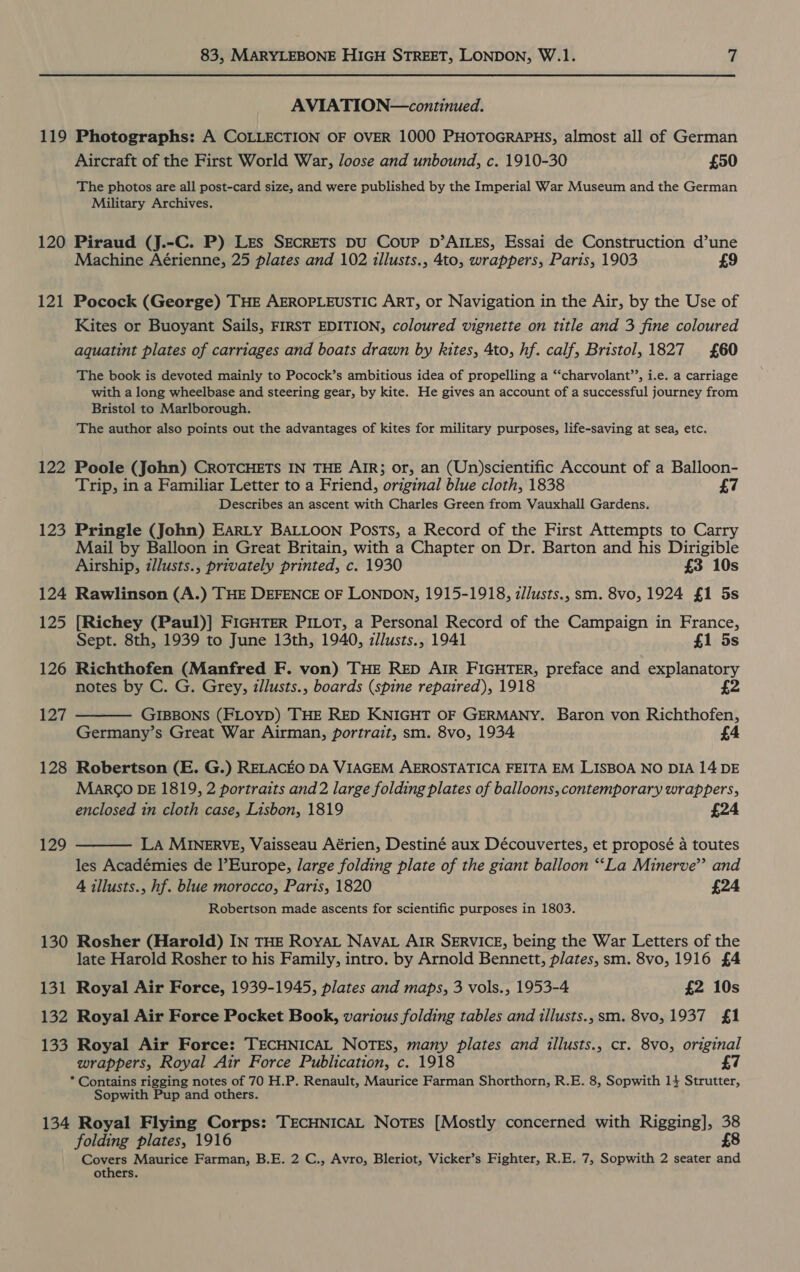 AVIATION—continued. 119 Photographs: A COLLECTION OF OVER 1000 PHOTOGRAPHS, almost all of German Aircraft of the First World War, loose and unbound, c. 1910-30 £50 The photos are all post-card size, and were published by the Imperial War Museum and the German Military Archives. 120 Piraud (J.-C. P) Les SECRETS DU Coup D’AILES, Essai de Construction d’une Machine Aérienne, 25 plates and 102 illusts., 4to, wrappers, Paris, 1903 £9 121 Pocock (George) THE AEROPLEUSTIC ART, or Navigation in the Air, by the Use of Kites or Buoyant Sails, FIRST EDITION, coloured vignette on title and 3 fine coloured aquatint plates of carriages and boats drawn by kites, 4to, hf. calf, Bristol, 1827 £60 The book is devoted mainly to Pocock’s ambitious idea of propelling a “‘charvolant’’, i.e. a carriage with a long wheelbase and steering gear, by kite. He gives an account of a successful journey from Bristol to Marlborough. The author also points out the advantages of kites for military purposes, life-saving at sea, etc. 122 Poole (John) CROTCHETS IN THE AIR; or, an (Un)scientific Account of a Balloon- Trip, in a Familiar Letter to a Friend, original blue cloth, 1838 Describes an ascent with Charles Green from Vauxhall Gardens. 123 Pringle (John) EarRLy BALLOON Posts, a Record of the First Attempts to Carry Mail by Balloon in Great Britain, with a Chapter on Dr. Barton and his Dirigible Airship, illusts., privately printed, c. 1930 £3 10s 124 Rawlinson (A.) THE DEFENCE OF LONDON, 1915-1918, z//usts., sm. 8vo, 1924 £1 5s 125 [Richey (Paul)] FIGHTER PILOT, a Personal Record of the Campaign in France, Sept. 8th, 1939 to June 13th, 1940, zJlusts., 1941 £1 5s 126 Richthofen (Manfred F. von) THE RED AIR FIGHTER, preface and explanatory notes by C. G. Grey, illusts., boards (spine repaired), 1918 £2 127  GIBBONS (FLOYD) THE RED KNIGHT OF GERMANY. Baron von Richthofen, Germany’s Great War Airman, portrait, sm. 8vo, 1934 4 128 Robertson (E. G.) RELACEO DA VIAGEM AEROSTATICA FEITA EM LISBOA NO DIA 14 DE MarkG DE 1819, 2 portraits and2 large folding plates of balloons, contemporary wrappers, enclosed in cloth case, Lisbon, 1819 £24 129  La MINERVE, Vaisseau Aérien, Destiné aux Découvertes, et proposé a toutes les Académies de l’Europe, large folding plate of the giant balloon “‘La Minerve’’ and 4 illusts., hf. blue morocco, Paris, 1820 £24 Robertson made ascents for scientific purposes in 1803. 130 Rosher (Harold) IN THE ROYAL NAVAL AIR SERVICE, being the War Letters of the late Harold Rosher to his Family, intro. by Arnold Bennett, plates, sm. 8vo, 1916 £4 131 Royal Air Force, 1939-1945, plates and maps, 3 vols., 1953-4 £2 10s 132 Royal Air Force Pocket Book, various folding tables and illusts., sm. 8vo, 1937 £1 133 Royal Air Force: TECHNICAL NOTES, many plates and illusts., cr. 8vo, original wrappers, Royal Air Force Publication, c. 1918 7 * Contains rigging notes of 70 H.P. Renault, Maurice Farman Shorthorn, R.E. 8, Sopwith 14 Strutter, Sopwith Pup and others. 134 Royal Flying Corps: TECHNICAL Notes [Mostly concerned with Rigging], 38 folding plates, 1916 £8 Coxsts Maurice Farman, B.E. 2 C., Avro, Bleriot, Vicker’s Fighter, R.E. 7, Sopwith 2 seater and others.