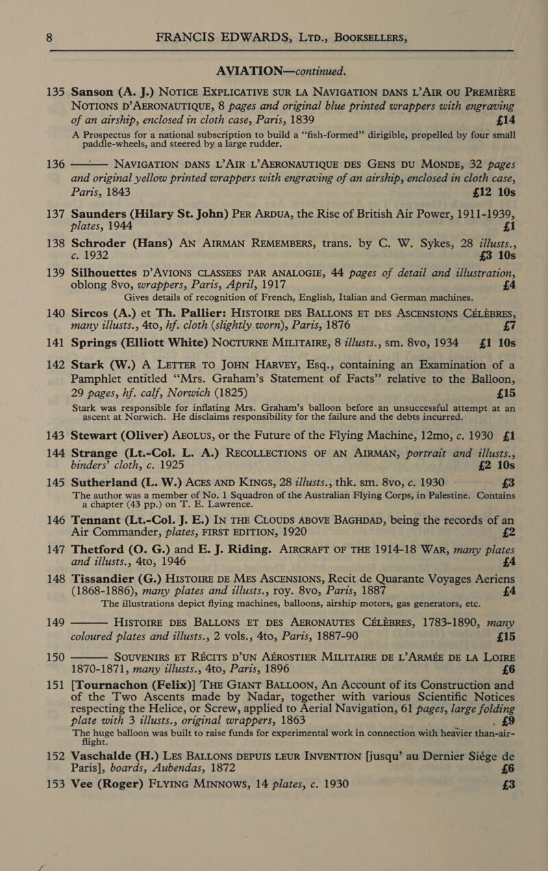 135 136 137 138 139 140 141 142 143 144 145 146 147 148 149 150 151 152 153 FRANCIS EDWARDS, LTD., BOOKSELLERS, AVIATION—continued. Sanson (A. J.) NOTICE EXPLICATIVE SUR LA NAVIGATION DANS L’AIR OU PREMIERE NOTIONS D’AERONAUTIQUE, 8 pages and original blue printed wrappers with engraving of an airship, enclosed in cloth case, Paris, 1839 £14 A Prospectus for a national subscription to build a “‘fish-formed” dirigible, propelled by four small paddle-wheels, and steered by a large rudder.  NAVIGATION DANS L’AIR L’AERONAUTIQUE DES GENS DU MONDE, 32 pages and original yellow printed wrappers with engraving of an airship, enclosed in cloth case, Paris, 1843 £12 10s Saunders (Hilary St. John) PER ArpDuA, the Rise of British Air Power, 1911-1939, plates, 1944 £1 Schroder (Hans) AN AIRMAN REMEMBERS, trans. by C. W. Sykes, 28 iillusts., c. 1932 £3 10s Silhouettes D’AVIONS CLASSEES PAR ANALOGIE, 44 pages of detail and illustration, oblong 8vo, wrappers, Paris, April, 1917 Gives details of recognition of French, English, Italian and German machines. Sircos (A.) et Th. Pallier: HISTOIRE DES BALLONS ET DES ASCENSIONS CELEBRES, many illusts., 4to, hf. cloth (slightly worn), Paris, 1876 Springs (Elliott White) NOCTURNE MILITAIRE, 8 z/lusts., sm. 8vo, 1934 £1 10s Stark (W.) A LETTER TO JOHN HARVEY, Esq., containing an Examination of a Pamphlet entitled ““Mrs. Graham’s Statement of Facts’ relative to the Balloon, 29 pages, hf. calf, Norwich (1825) £15 Stark was responsible for inflating Mrs. Graham’s balloon before an unsuccessful attempt at an ascent at Norwich. He disclaims responsibility for the failure and the debts incurred. Stewart (Oliver) AEOLUS, or the Future of the Flying Machine, 12mo, c. 1930 £1 Strange (Lt.-Col. L. A.) RECOLLECTIONS OF AN AIRMAN, portrait and illusts., binders’ cloth, c. 1925 £2 10s Sutherland (L. W.) ACEs AND KINGS, 28 i/lusts., thk. sm. 8vo, c. 1930 » £3 The author was a member of No. 1 Squadron of the Australian Flying Corps, in Palestine. Contains a chapter (43 pp.) on T. E. Lawrence. Tennant (Lt.-Col. J. E.) IN THE CLOUDS ABOVE BAGHDAD, being the records of an Air Commander, plates, FIRST EDITION, 1920 £2 Thetford (O. G.) and E. J. Riding. AIRCRAFT OF THE 1914-18 War, many plates and illusts., 4to, 1946 £4 Tissandier (G.) HISTOIRE DE MEs ASCENSIONS, Recit de Quarante Voyages Aeriens (1868-1886), many plates and illusts., roy. 8vo, Paris, 1887 £4 The illustrations depict flying machines, balloons, airship-motors, gas generators, etc.  HISTOIRE DES BALLONS ET DES AERONAUTES CELEBRES, 1783-1890, many coloured plates and illusts., 2 vols., 4to, Paris, 1887-90 £15 SOUVENIRS ET RECITS D’UN AEROSTIER MILITAIRE DE L’ARMEE DE LA LOIRE 1870-1871, many illusts., 4to, Paris, 1896 £6 [Tournachon (Felix)] THE GIANT BALLOON, An Account of its Construction and of the Two Ascents made by Nadar, together with various Scientific Notices respecting the Helice, or Screw, applied to Aerial Navigation, 61 pages, large folding es aoe balloon was built to raise funds for experimental work in connection with heavier of deta ght. Vaschalde (H.) LEs BALLONS DEPUIS LEUR INVENTION [jusqu’ au Dernier Siége de Paris], boards, Aubendas, 1872 £6 Vee (Roger) FLYING MINNows, 14 plates, c. 1930 £3 