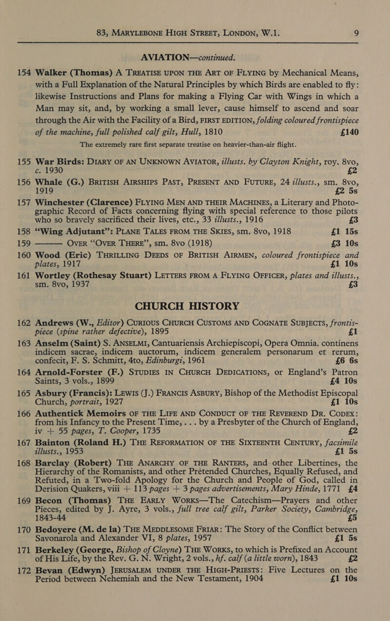 154 155 156 157 158 159 160 161 162 163 164 165 166 167 168 169 170 171 83, MARYLEBONE HIGH STREET, LONDON, W.1. 9 AVIATION—continued. Walker (Thomas) A TREATISE UPON THE ART OF FLYING by Mechanical Means, with a Full Explanation of the Natural Principles by which Birds are enabled to fly: likewise Instructions and Plans for making a Flying Car with Wings in which a Man may sit, and, by working a small lever, cause himself to ascend and soar through the Air with the Facility of a Bird, FIRST EDITION, folding coloured frontispiece of the machine, full polished calf gilt, Hull, 1810 £140 The extremely rare first separate treatise on heavier-than-air flight. War Birds: DIARY OF AN UNKNOWN AVIATOR, dllusts. by Clayton Knight, roy. 8vo, c. 1930 ; £2 Whale (G.) BRITISH AIRSHIPS PAST, PRESENT AND FUTURE, 24 illusts., sm. 8vo, 1919 £2 5s Winchester (Clarence) FLYING MEN AND THEIR MACHINES, a Literary and Photo- graphic Record of Facts concerning flying with special reference to those pilots who so bravely sacrificed their lives, etc., 33 z/lusts., 1916  “Wing Adjutant’’: PLANE TALES FROM THE SKIES, sm. 8vo, 1918 £1 15s OVER “‘OVER THERE’’, sm. 8vo (1918) £3 10s Wood (Eric) THRILLING DEEDS OF BRITISH AIRMEN, coloured frontispiece and plates, 1917 £1 10s Wortley (Rothesay Stuart) LETTERS FROM A FLYING OFFICER, plates and illusts., sm. 8vo, 1937 £3 CHURCH HISTORY Andrews (W., Editor) CURIOUS CHURCH CUSTOMS AND COGNATE SUBJECTS, frontis- piece (spine rather defective), 1895 £1 Anselm (Saint) S. ANSELMI, Cantuariensis Archiepiscopi, Opera Omnia. continens indicem sacrae, indicem auctorum, indicem generalem personarum et rerum, confecit, F. S. Schmitt, 4to, Edinburg, 1961 £6 6s Arnold-Forster (F.) STUDIES IN CHURCH DEDICATIONS, or England’s Patron Saints, 3 vols., 1899 £4 10s Asbury (Francis): Lewis (J.) FRANCIS ASBURY, Bishop of the Methodist Episcopal Church, portrait, 1927 £1 10s Authentick Memoirs OF THE LIFE AND CONDUCT OF THE REVEREND DR. COoDEX: from his Infancy to the Present Time, ... by a Presbyter of the Church of England, iv + 55 pages, T. Cooper, 1735 £2 Bainton (Roland H.) THE REFORMATION OF THE SIXTEENTH CENTURY, facsimile tllusts., 1953 £1 5s Barclay (Robert) THE ANARCHY OF THE RANTERS, and other Libertines, the Hierarchy of the Romanists, and other Prétended Churches, Equally Refused, and Refuted, in a Two-fold Apology for the Church and People of God, called in Derision Quakers, viii + 113 pages + 3 pages advertisements, Mary Hinde,1771 £4 Becon (Thomas) THE EARLY Works—The Catechism—Prayers and other Pieces, edited by J. Ayre, 3 vols., full tree calf gilt, Parker Society, Cambridge, 1843-44 £5 Bedoyere (M. de la) THE MEDDLESOME FRIAR: The Story of the Conflict between Savonarola and Alexander VI, 8 plates, 1957 £1 5s Berkeley (George, Bishop of Cloyne) THE Works, to which is Prefixed an Account of His Life, by the Rev. G. N. Wright, 2 vols., hf. calf (a little worn), 1843 £2 Period between Nehemiah and the New Testament, 1904 £1 10s