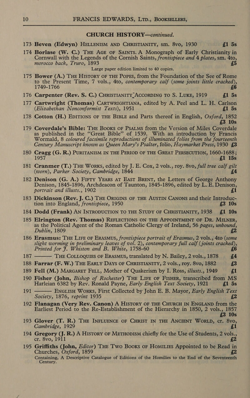 173 174 175 176 177 178 179 180 181 182 183 184 185 186 187 188 189 190 191 192 193 194 195 CHURCH HISTORY—continued. Beven (Edwyn) HELLENISM AND CHRISTIANITY, sm. 8vo, 1930 £1 5s Borlase (W. C.) THE AGE OF SAINTS. A Monograph of Early Christianity in Cornwall with the Legends of the Cornish Saints, frontispiece and 4 plates, sm. 4to, morocco back, Truro, 1893 5 Large paper edition limited to 40 copies. Bower (A.) THE HISTORY OF THE POPES, from the Foundation of the See of Rome to the Present Time, 7 vols., 4to, contemporary calf (some joints little cracked), 1749-1766 6 Carpenter (Rev. S. C.) CHRISTIANITY, ACCORDING TO S. LUKE, 1919 £1 5s Cartwright (Thomas) CARTWRIGHTIANA, edited by A. Peel and L. H. Carlson (Elizabethan Nonconformist Texts), 1951 £1 5s Cotton (H.) EDITIONS OF THE BIBLE and Parts thereof in English, Oxford, 1852 £3 10s Coverdale’s Bible: THE Books oF PsALMs from the Version of Miles Coverdale as published in the ‘‘Great Bible” of 1539. With an introduction by Francis Wormald, 8 coloured facsimile reproductions of illuminated folios from the fourteenth Century Manuscript known as Queen Mary’s Psalter, folio, Haymarket Press, 1930 £3 ed (G. R.) PURITANISM IN THE PERIOD OF THE GREAT PERSECUTION, 1660-1688 ; 1957 £1 15s Cranmer (T.) THE WorkKS, edited by J. E. Cox, 2 vols., roy. 8vo, full tree calf gilt (worn), Parker Society, Cambridge, 1844 £4 Denison (G. A.) FIFTY YEARS AT EAST BRENT, the Letters of George Anthony Denison, 1845-1896, Archdeacon of Taunton, 1845-1896, edited by L. E. Denison, portrait and tllusts., 1902 £1 Dickinson (Rev. J. C.) THE ORIGINS OF THE AUSTIN CANONS and their Introduc- tion into England, frontispiece, 1950 £3 10s Dodd (Frank) AN INTRODUCTION TO THE STUDY OF CHRISTIANITY, 1938 £1 10s Elrington (Rev. Thomas) REFLECTIONS ON THE APPOINTMENT OF Dr. MILNER, as the Political Agent of the Roman Catholic Clergy of Ireland, 56 pages, unbound, Dublin, 1809 £2 Erasmus: THE LIFE OF ERASMUS, frontispiece portrait of Erasmus, 2 vols., 4to (some slight worming in preliminary leaves of vol. 2), contemporary full calf (joints cracked), Printed for ¥. Whiston and B. White, 1758-60 £6 — THE COLLOQUIES OF ERASMUS, translated by N. Bailey, 2 vols., 1878 £4 Farrar (F. W.) THE EARLY DAYS OF CHRISTIANITY, 2 vols., roy. 8vo, 1882 £3 Fell (M.) MARGARET FELL, Mother of Quakerism by I. Ross, z/lusts., 1949 £1 Fisher (John, Bishop of Rochester) THE LIFE OF FISHER, transcribed from MS Harleian 6382 by Rev. Ronald Payne, Early English Text Society, 1921 £1 5s ENGLISH WorkKS, First Collected by John E. B. Mayor, Early English Text Society, 1876, reprint 1935 £2 Flanagan (Very Rev. Canon) A HISTORY OF THE CHURCH IN ENGLAND from the &gt; Earliest Period to the Re-Establishment of the Hierarchy in 1850, 2 vols., 1857 £3 10s Glover (T. R.) THE INFLUENCE OF CHRIST IN THE ANCIENT WORLD, cr. 8vo, Cambridge, 1929 £1 Gregory (J. R.) A HISTORY OF METHODISM chiefly for the Use of Students, 2 vols., cr. 8vo, 1911 £2 Griffiths (John, Editor) THE Two Books oF HoMILigEs Appointed to be Read in £2 Churches, Oxford, 1859 Containing, A Descriptive Catalogue of Editions of the Homilies to the End of the Seventeenth Century.  