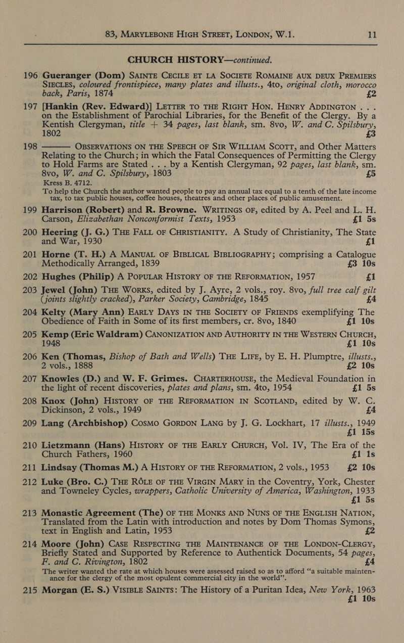 CHURCH HISTORY—continued. 196 Gueranger (Dom) SAINTE CECILE ET LA SOCIETE ROMAINE AUX DEUX PREMIERS SIECLES, coloured frontispiece, many plates and illusts., 4to, original cloth, morocco back, Paris, 1874 £2 197 [Hankin (Rev. Edward)] LETTER TO THE RIGHT HON. HENRY ADDINGTON .. . on the Establishment of Parochial Libraries, for the Benefit of the Clergy. By a Kentish Clergyman, title + 34 pages, last blank, sm. 8vo, W. and C. Spilsbury, 1802 £3 OBSERVATIONS ON THE SPEECH OF SIR WILLIAM SCOTT, and Other Matters Relating to the Church; in which the Fatal Consequences of Permitting the Clergy to Hold Farms are Stated .. . by a Kentish Clergyman, 92 pages, last blank, sm. 8vo, W. and C. Spilsbury, 1803 £5 Kress B. 4712. To help the Church the author wanted people to pay an annual tax equal to a tenth of the late income tax, to tax public houses, coffee houses, theatres and other places of public amusement. 199 Harrison (Robert) and R. Browne. WRITINGS OF, edited by A. Peel and L. H. 198  Carson, Elizabethan Nonconformist Texts, 1953 £1 5s 200 Heering (J. G.) THE FALL OF CHRISTIANITY. A Study of Christianity, The State and War, 1930 £1 201 Horne (T. H.) A MANUAL OF BIBLICAL BIBLIOGRAPHY; comprising a Catalogue Methodically Arranged, 1839 £3 10s 202 Hughes (Philip) A PoPpuULAR HISTORY OF THE REFORMATION, 1957 £1 203 Jewel (John) THE Works, edited by J. Ayre, 2 vols., roy. 8vo, full tree calf gilt (joints slightly cracked), Parker Society, Cambridge, 1845 £4 204 Kelty (Mary Ann) Earty Days IN THE SOCIETY OF FRIENDS exemplifying The Obedience of Faith in Some of its first members, cr. 8vo, 1840 £1 10s 205 Kemp (Eric Waldram) CANONIZATION AND AUTHORITY IN THE WESTERN CHURCH, 1948 £1 10s 206 Ken (Thomas, Bishop of Bath and Wells) THE LIFE, by E. H. Plumptre, illusts., 2 vols., 1888 £2 10s 207 Knowles (D.) and W. F. Grimes. CHARTERHOUSE, the Medieval Foundation in the light of recent discoveries, plates and plans, sm. 4to, 1954 £1 5s 208 Knox (John) HIsToRY OF THE REFORMATION IN SCOTLAND, edited by W. C. Dickinson, 2 vols., 1949 £4 209 Lang (Archbishop) CosMO GORDON LANG by J. G. Lockhart, 17 illusts., 1949 15s 210 Lietzmann (Hans) HISTORY OF THE EARLY CHURCH, Vol. IV, The Era of the Church Fathers, 1960 £1 1s 211 Lindsay (Thomas M.) A HISTORY OF THE REFORMATION, 2 vols., 1953 £2 10s 212 Luke (Bro. C.) THE ROLE OF THE VIRGIN Mary in the Coventry, York, Chester and Towneley Cycles, wrappers, Catholic University of America, Washington, 1933 £1 5s 213 Monastic Agreement (The) OF THE MONKS AND NUNS OF THE ENGLISH NATION, Translated from the Latin with introduction and notes by Dom Thomas Symons, text in English and Latin, 1953 2 214 Moore (John) CAsE RESPECTING THE MAINTENANCE OF THE LONDON-CLERGY, Briefly Stated and Supported by Reference to Authentick Documents, 54 pages, F. and C. Rivington, 1802 £4 The writer wanted the rate at which houses were assessed raised so as to afford ‘‘a suitable mainten- ance for the clergy of the most opulent commercial city in the world’’. 215 Morgan (E. S.) VISIBLE SAINTS: The History of a Puritan Idea, New York, 1963 £1 10s
