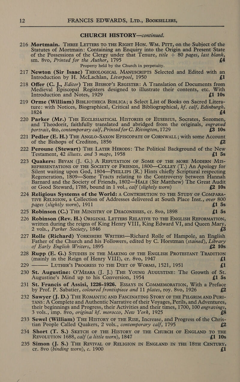 12 216 OR Wi 218 219 220 221 222 223 224 225 226 227 228 229 230 251 232 Za0 234 235 FRANCIS EDWARDS, LTp., BOOKSELLERS, CHURCH HISTORY—continued. Mortmain. THREE LETTERS TO THE RIGHT HON. WM. PITT, on the Subject of the Statutes of Mortmain: Containing an Enquiry into the Origin and Present State of the Possessions of the Clergy under that Tenure, t7tle + 80 pages, last blank, sm. 8vo, Printed for the Author, 1795 £ Property held by the Church in perpetuity. Newton (Sir Isaac) THEOLOGICAL MANUSCRIPTS Selected and Edited with an Introduction by H. McLachlan, Liverpool, 1950 £1 Offer (C. J., Editor) THE BISHOP’s REGISTER: A Translation of Documents from Medieval Episcopal Registers designed to illustrate their contents, etc. With Introduction and Notes, 1929 £1 10s Orme (William) BIBLIOTHECA BIBLICA; a Select List of Books on Sacred Litera- ture: with Notices, Biographical, Critical and Bibliographical, hf. calf, Edinburgh, 1824 £4 Parker (Mr.) THE ECCLESIASTICAL HISTORIES OF EUSEBIUS, Socrates, Sozomen, and Theodorit, faithfully translated and abridged from the originals, engraved portrait, 4to, contemporary calf, Printed for C. Rivington, 1729 £3 10s Pedler (E. H.) THE ANGLO-SAXON EPISCOPATE OF CORNWALL; with some Account of the Bishops of Crediton, 1856 £2 Peroune (Stewart) THE LATER HERops: The Political Background of the New Testament, 42 izllusts. and 3 maps, 1958 £1 5s Quakers: BEVAN (J. G.) A REFUTATION OF SOME OF THE MORE MODERN MiIs- REPRESENTATIONS OF THE SOCIETY OF FRIENDS, 1800—COoLLEy (T.) An Apology for Silent waiting upon God, 1804—PHILLIPs (R.) Hints chiefly Scriptural respecting Regeneration, 1809—Some Tracts relating to the Controversy between Hannah Barnard and the Society of Friends, 1802—-HALE (Sir Matthew) The Great Audit or Good Steward, 1788, bound in 1 vol., calf (slightly worn) £2 10s Religious Systems of the World: A CONTRIBUTION TO THE STUDY OF COMPARA- TIVE RELIGION, a Collection of Addresses delivered at South Place Inst., over 800 pages (slightly worn), 1911 £1 5s Robinson (C.) THE MINISTRY OF DEACONESSES, cr. 8vo, 1898 £1 5s Robinson (Rev. H.) ORIGINAL LETTERS RELATIVE TO THE ENGLISH REFORMATION, written during the reigns of King Henry VIII, King Edward VI, and Queen Mary, 2 vols., Parker Society, 1846 £3 Rolle (Richard) YORKSHIRE WRITERS—Richard Rolle of Hampole, an English Father of the Church and his Followers, edited by C. Horstman (stained), Library of Early English Writers, 1895 £2 10s Rupp (E. G.) STUDIES IN THE MAKING OF THE ENGLISH PROTESTANT TRADITION (mainly in the Reign of Henry VIII), cr. 8vo, 1947 £1 LUTHER’S PROGRESS TO THE DIET OF WORMS, 1521, 1951 £1 St. Augustine: O’MEARA (J. J.) THE YOUNG AUGUSTINE: The Growth of St. Augustine’s Mind up to his Conversion, 1954 £1 5s St. Francis of Assisi, 1226-1926. Essays IN COMMEMORATION, With a Preface by Prof. P. Sabatier, coloured frontispiece and 11 plates, roy. 8vo, 1926 Sawyer (J. D.) THE ROMANTIC AND FASCINATING STORY OF THE PILGRIM AND PuRI- TANS: A Complete and Authentic Narrative of their Voyages, Perils, and Adventures, their beginnings and Progress, their Activities and their times, 1700, 100 engravings, Sewel (William) THE HISTORY OF THE RISE, Increase, and Progress of the Chris- tian People Called Quakers, 2 vols., contemporary calf, 1795 2 Short (T. S.) SKETCH OF THE HISTORY OF THE CHURCH OF ENGLAND TO THE REVOLUTION 1688, calf (a little worn), 1847 £1 10s Simon (J. S.) THE REVIVAL OF RELIGION IN ENGLAND IN THE 18TH CENTURY; cr. 8vo (binding worn), c. 1900 £1 