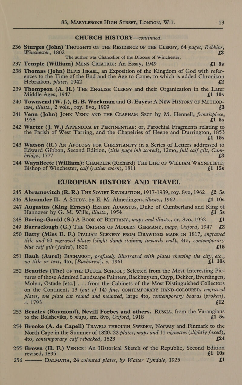 CHURCH HISTORY—continued. 236 Sturges (John) THOUGHTS ON THE RESIDENCE OF THE CLERGY, 64 pages, Robbins, Winchester, 1802 £3 The author was Chancellor of the Diocese of Winchester. 237 Temple (William) MENS CREATRIXx: An Essay, 1949 £1 5s 238 Thomas (John) ELpis ISRAEL, an Exposition of the Kingdom of God with refer- ences to the Time of the End and the Age to Come, to which is added Chronikon Hebraikon, plates, 1942 £2 239 Thompson (A. H.) THE ENGLISH CLERGY and their Organization in the Later Middle Ages, 1947 £1 10s 240 Townsend (W. J.), H. B. Workman and G. Eayrs: A NEw HISTORY OF METHOD- ISM, tllusts., 2 vols., roy. 8vo, 1909 £3 241 Venn (John) JOHN VENN AND THE CLAPHAM SECT by M. Hennell, frontispiece, 1958 5s 242 Warter (J. W.) APPENDICA ET PERTINENTIAE: or, Parochial Fragments relating to the Parish of West Tarring, and the Chapelries of Heene and Durrington, 1853 £1 15s 243 Watson (R.) AN APOLOGY FOR CHRISTIANITY in a Series of Letters addressed to Edward Gibbon, Second Edition, (title page ink scored), 12mo, full calf gilt, Cam- bridge, 1777 £3 244 Waynfleete (William): CHANDLER (Richard) THE LIFE OF WILLIAM WAYNFLEETE, Bishop of Winchester, calf (rather worn), 1811 £1 15s EUROPEAN HISTORY AND TRAVEL 245 Abramovitch (R. R.) THE SOVIET REVOLUTION, 1917-1939, roy. 8vo,1962 £2 5s 246 Alexander II. A Stupy, by E. M. Almedingen, z/lusts., 1962 £1 10s 247 Augustus (King Ernest) ERNEST AUGUSTUS, Duke of Cumberland and King of Hannover by G. M. Wills, zllusts., 1954 £1 5s 248 Baring-Gould (S.) A Book OF BRITTANY, maps and illusts., cr. 8vo, 1932 £1 249 Barraclough (G.) THE ORIGINS OF MODERN GERMANY, maps, Oxford, 1947 £2 250 Batty (Miss E. F.) ITALIAN SCENERY FROM DRAWINGS MADE IN 1817, engraved title and 60 engraved plates (slight damp staining towards end), 4to, contemporary blue calf gilt (faded), 1820 £15 251 Bauh (Aurel) BucHAREST, profusely illustrated with plates showing the city, etc., no title or text, 4to, [Bucharest], c. 1961 £1 10s 252 Beauties (The) OF THE DUTCH SCHOOL; Selected from the Most Interesting Pic- tures of those Admired Landscape Painters, Backhuysen, Cuyp, Dekker, Everdingen, Molyn, Ostade [etc.] . . . from the Cabinets of the Most Distinguished Collectors on the Continent, 13 (out of 14) fine, CONTEMPORARY HAND-COLOURED, engraved plates, one plate cut round and mounted, large 4to, contemporary boards (broken), c. 1793 £12 253 Beazley (Raymond), Nevill Forbes and others. Russia, from the Varangians to the Bolsheviks, 6 maps, sm. 8vo, Oxford, 1918 £1 5s 254 Brooke (A. de Capell) TRAVELS THROUGH SWEDEN, Norway and Finmark to the North Cape in the Summer of 1820, 22 plates, maps and 11 vignettes (slightly foxed), Ato, contemporary calf rebacked, 1823 £24 255 Brown (H. F.) VENICE: An Historical Sketch of the Republic, Second Edition revised, 1895 £1 10s  256 DALMATIA, 24 coloured plates, by Walter Tyndale, 1925 £1