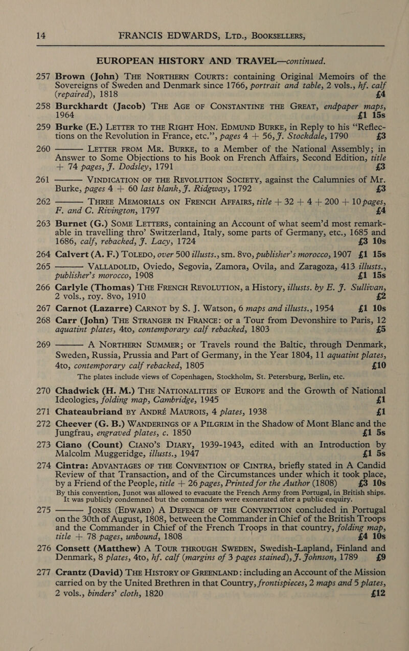14 257 258 259 260 275 276 277 FRANCIS EDWARDS, LTpD., BOOKSELLERS, EUROPEAN HISTORY AND TRAVEL—continued. Brown (John) THE NORTHERN COURTS: containing Original Memoirs of the Sovereigns of Sweden and Denmark since 1766, portrait and table, 2 vols., hf. ae (repaired), 1818 Burckhardt (Jacob) THE AGE OF CONSTANTINE THE GREAT, endpaper cath 1964 £1 15s Burke (E.) LETTER TO THE RIGHT HON. EDMUND BuRKE, in Reply to his “Reflec- tions on the Revolution in France, etc.”’, pages 4 + 56, ¥. Stockdale, 1790 £3 LETTER FROM Mr. BURKE, to a Member of the National Assembly; in Answer to Some Objections to his Book on French Affairs, Second Edition, title + 74 pages, 7. Dodsley, 1791 3 VINDICATION OF THE REVOLUTION SOCIETY, against the Calumnies of Mr. Burke, pages 4 + 60 last blank, 7. Ridgway, 1792 £3 ‘THREE MEMORIALS ON FRENCH AFFAIRS, title + 32 + 4 + 200 + 10 pages, F. and C. Rivington, 1797 £4 Burnet (G.) SOME LETTERS, containing an Account of what seem’d most remark- able in travelling thro’ Switzerland, Italy, some parts of Germany, etc., 1685 and 1686, calf, rebacked, #. Lacy, 1724 £3 10s Calvert (A. F.) TOLEDO, over 500 illusts., sm. 8vo, publisher’s morocco, 1907 £1 15s VALLADOLID, Oviedo, Segovia, Zamora, Ovila, and Zaragoza, 413 illusts., publisher’s morocco, 1908 £1 15s Carlyle (Thomas) THE FRENCH REVOLUTION, a History, zllusts. by E. F. Sullivan, 2 vols., roy. 8vo, 1910 £2 Carnot (Lazarre) CARNOT by S. J. Watson, 6 maps and illusts., 1954 £1 10s Carr (John) THE STRANGER IN FRANCE: or a Tour from Devonshire to Paris, 12 aquatint plates, 4to, contemporary calf rebacked, 1803 5      A NORTHERN SUMMER; or Travels round the Baltic, through Denmark, Sweden, Russia, Prussia and Part of Germany, in the Year 1804, 11 agquatint plates, Ato, contemporary calf rebacked, 1805 £10 The plates include views of Copenhagen, Stockholm, St. Petersburg, Berlin, etc. Chadwick (H. M.) THE NATIONALITIES OF EUROPE and the Growth of National Ideologies, folding map, Cambridge, 1945 £1 Chateaubriand BY ANDRE MAurROIS, 4 plates, 1938 £1 Cheever (G. B.) WANDERINGS OF A PILGRIM in the Shadow of Mont Blanc and the Jungfrau, engraved plates, c. 1850 £1 5s Ciano (Count) CIANO’s Diary, 1939-1943, edited with an Introduction by Malcolm Muggeridge, z/lusts., 1947 £1 5s Cintra: ADVANTAGES OF THE CONVENTION OF CINTRA, briefly stated in A Candid Review of that Transaction, and of the Circumstances under which it took place, by a Friend of the People, title + 26 pages, Printed for the Author (1808) £3 10s By this convention, Junot was allowed to evacuate the French Army from Portugal, in British ships. It was publicly condemned but the commanders were exonerated after a public enquiry. JONES (EDWARD) A DEFENCE OF THE CONVENTION concluded in Portugal on the 30th of August, 1808, between the Commander in Chief of the British Troops and the Commander in Chief of the French Troops in that country, folding map, title + 78 pages, unbound, 1808 £4 10s Consett (Matthew) A TouR THROUGH SWEDEN, Swedish-Lapland, Finland and Denmark, 8 plates, 4to, hf. calf (margins of 3 pages stained), ¥. fohnson, 1789 £9 Crantz (David) THE HISTORY OF GREENLAND: including an Account of the Mission 2 vols., binders’ cloth, 1820 £12 