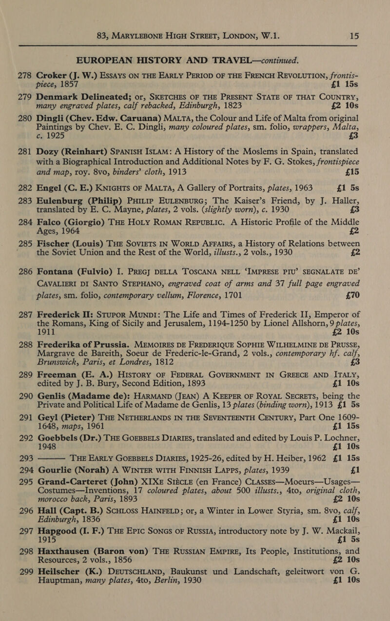 278 279 280 281 282 283 284 285 286 287 288 289 290 291 292 293 294 295 296 297 298 299 83, MARYLEBONE HIGH STREET, LONDON, W.1. 15 EUROPEAN HISTORY AND TRAVEL—continued. Croker (J. W.) ESSAYS ON THE EARLY PERIOD OF THE FRENCH REVOLUTION, frontis- piece, 1857 £1 15s Denmark Delineated; or, SKETCHES OF THE PRESENT STATE OF THAT COUNTRY, many engraved plates, calf rebacked, Edinburgh, 1823 £2 10s Dingli (Chev. Edw. Caruana) MALTA, the Colour and Life of Malta from original Paintings by Chev. E. C. Dingli, many coloured plates, sm. folio, wrappers, Malta, c% 1925 £3 Dozy (Reinhart) SPANISH IsLAM: A History of the Moslems in Spain, translated with a Biographical Introduction and Additional Notes by F. G. Stokes, frontispiece and map, roy. 8vo, binders’ cloth, 1913 £15 Engel (C. E.) KNIGHTS OF MALTA, A Gallery of Portraits, plates, 1963 £1 5s Eulenburg (Philip) PHILIP EULENBURG; The Kaiser’s Friend, by J. Haller, translated by E. C. Mayne, plates, 2 vols. (slightly worn), c. 1930 £3 Falco (Giorgio) THE HOLY ROMAN ReEpuBLic. A Historic Profile of the Middle Ages, 1964 Fischer (Louis) THE SOVIETS IN WORLD AFFAIRS, a History of Relations between the Soviet Union and the Rest of the World, z/lusts., 2 vols., 1930 £2 Fontana (Fulvio) I. PREG] DELLA TOSCANA NELL ‘IMPRESE PIU’ SEGNALATE DE’ CAVALIERI DI SANTO STEPHANO, engraved coat of arms and 37 full page engraved plates, sm. folio, contemporary vellum, Florence, 1701 £70 Frederick II: SturpoR Munp1: The Life and Times of Frederick II, Emperor of the Romans, King of Sicily and Jerusalem, 1194-1250 by Lionel Allshorn, 9 plates, 1911 £2 10s Frederika of Prussia. MEMOIRES DE FREDERIQUE SOPHIE WILHELMINE DE PRUSSE, Margrave de Bareith, Soeur de Frederic-le-Grand, 2 vols., contemporary hf. calf, Brunswick, Paris, et Londres, 1812 £3 Freeman (E. A.) HISTORY OF FEDERAL GOVERNMENT IN GREECE AND ITALY, edited by J. B. Bury, Second Edition, 1893 £1 10s Genlis (Madame de): HARMAND (JEAN) A KEEPER OF ROYAL SECRETS, being the Private and Political Life of Madame de Genlis, 13 plates (binding worn), 1913 £1 5s Geyl (Pieter) THE NETHERLANDS IN THE SEVENTEENTH CENTURY, Part One 1609- 1648, maps, 1961 | £1 15s Goebbels (Dr.) THE GOEBBELS DIARIES, translated and edited by Louis P. Lochner, £1 10s THE EARLY GOEBBELS DIARIES, 1925-26, edited by H. Heiber, 1962 £1 15s Gourlie (Norah) A WINTER WITH FINNISH Lapps, plates, 1939 £1  Grand-Carteret (John) XIXE SIECLE (en France) CLASsss—Moeurs—Usages— Costumes—Inventions, 17 coloured plates, about 500 illusts,, 4to, original cloth, morocco back, Paris, 1893 £2 10s Hall (Capt. B.) SCHLOss HAINFELD; or, a Winter in Lower Styria, sm. 8vo, calf, Edinburgh, 1836 £1 10s Hapgood (I. F.) THE Eric SonGs oF RussIA, introductory note by J. W. Mackail, 1915 £1 5s Haxthausen (Baron von) THE RUSSIAN EMPIRE, Its People, Institutions, and Resources, 2 vols., 1856 £2 10s Heilscher (K.) DEUTSCHLAND, Baukunst und Landschaft, geleitwort von G.