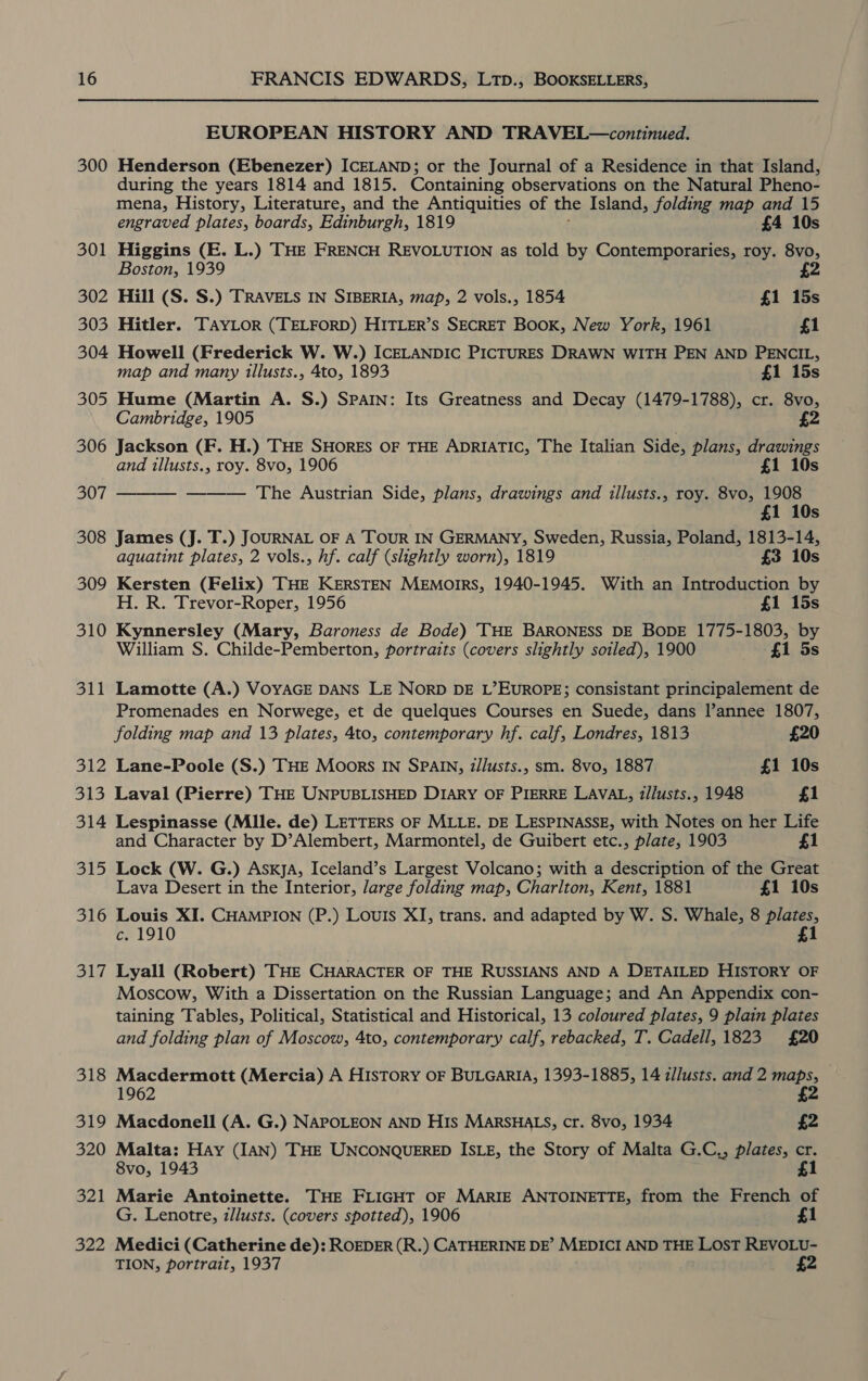 300 301 302 303 304 305 306 307 308 309 310 311 312 313 314 oh he 316 317 318 319 320 aPA| 322 EUROPEAN HISTORY AND TRAVEL—continued. Henderson (Ebenezer) ICELAND; or the Journal of a Residence in that Island, during the years 1814 and 1815. Containing observations on the Natural Pheno- mena, History, Literature, and the Antiquities of the Island, folding map and 15 engraved plates, boards, Edinburgh, 1819 £4 10s Higgins (E. L.) THE FRENCH REVOLUTION as told by Contemporaries, roy. 8vo, Boston, 1939 £2 Hill (S. S.) TRAVELS IN SIBERIA, map, 2 vols., 1854 £1 15s Hitler. TAYLOR (TELFORD) HITLER’S SECRET Book, New York, 1961 £1 Howell (Frederick W. W.) ICELANDIC PICTURES DRAWN WITH PEN AND PENCIL, map and many illusts., 4to, 1893 £1 15s Hume (Martin A. S.) SPAIN: Its Greatness and Decay (1479-1788), cr. 8vo, Cambridge, 1905 £2 Jackson (F. H.) THE SHORES OF THE ADRIATIC, The Italian Side, plans, drawings and illusts., roy. 8vo, 1906 £1 10s — ——— The Austrian Side, plans, drawings and illusts., roy. 8vo, 1908 £1 10s James (J. T.) JOURNAL OF A TOUR IN GERMANY, Sweden, Russia, Poland, 1813-14, aquatint plates, 2 vols., hf. calf (slightly worn), 1819 £3 10s Kersten (Felix) THE KERSTEN MEmoirs, 1940-1945. With an Introduction by H. R. Trevor-Roper, 1956 £1 15s Kynnersley (Mary, Baroness de Bode) THE BARONESS DE BODE 1775-1803, by William S. Childe-Pemberton, portraits (covers slightly soiled), 1900 £1 5s  Lamotte (A.) VOYAGE DANS LE NorD DE L’EuUROPE; consistant principalement de Promenades en Norwege, et de quelques Courses en Suede, dans l’annee 1807, folding map and 13 plates, 4to, contemporary hf. calf, Londres, 1813 £20 Lane-Poole (S.) THE Moors IN SPAIN, z/lusts., sm. 8vo, 1887 £1 10s Laval (Pierre) THE UNPUBLISHED DIARY OF PIERRE LAVAL, i/lusts., 1948 £1 Lespinasse (Mile. de) LETTERS OF MLLE. DE LESPINASSE, with Notes on her Life and Character by D’Alembert, Marmontel, de Guibert etc., plate, 1903 £1 Lock (W. G.) AsxyjA, Iceland’s Largest Volcano; with a description of the Great Lava Desert in the Interior, Jarge folding map, Charlton, Kent, 1881 £1 10s Louis XI. CHAMPION (P.) Louis XI, trans. and adapted by W. S. Whale, 8 plates, c. 1910 £1 Lyall (Robert) THE CHARACTER OF THE RUSSIANS AND A DETAILED HISTORY OF Moscow, With a Dissertation on the Russian Language; and An Appendix con- taining Tables, Political, Statistical and Historical, 13 coloured plates, 9 plain plates and folding plan of Moscow, 4to, contemporary calf, rebacked, T. Cadell, 1823 £20 Macdermott (Mercia) A History OF BULGARIA, 1393-1885, 14 z/lusts. and 2 maps, 1962 £2 Macdonell (A. G.) NAPOLEON AND HIs MARSHALS, cr. 8vo, 1934 £2 Malta: Hay (IAN) THE UNCONQUERED ISLE, the Story of Malta G.C,, plates, cr. 8vo, 1943 £1 Marie Antoinette. THE FLIGHT OF MARIE ANTOINETTE, from the French of G. Lenotre, illusts. (covers spotted), 1906 £1 Medici (Catherine de): ROEDER (R.) CATHERINE DE’ MEDICI AND THE LOST REVOLU- TION, portrait, 1937