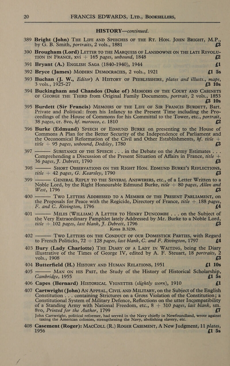 389 390 391 392 393 394 395 396 397, 408 HISTORY—continued. Bright (John) THE LIFE AND SPEECHES OF THE RT. HON. JOHN BRIGHT, M.P., by G. B. Smith, portraits, 2 vols., 1881 Brougham (Lord) LETTER TO THE MARQUESS OF LANSDOWNE ON THE LATE REVOLU- TION IN FRANCE, xvi + 165 pages, unbound, 1848 Bryant (A.) ENGLISH SAGA (1840-1940), 1944 £1 Bryce (James) MODERN DEMOCRACIES, 2 vols., 1921 £1 5s Buchan (J. W., Editor) A HISTORY OF PEEBLESSHIRE, plates and illusts., maps, 3 vols., 1925-27 £3 10s Buckingham and Chandos (Duke of) MEMOIRS OF THE COURT AND CABINETS OF GEORGE THE THIRD from Original Family Documents, portrait, 2 vols., 1853 £3 10s Burdett (Sir Francis) MEMOIRS OF THE LIFE OF SIR FRANCIS BURDETT, Bart. Private and Political: from his Infancy to the Present Time including the Pro- ceedings of the House of Commons for his Committal to the Tower, etc., portrait, 38 pages, cr. 8vo, hf. morocco, c. 1810 Burke (Edmund) SPEECH OF EDMUND BURKE on presenting to the House of Commons A Plan for the Better Security of the Independence of Parliament and the Oeconomical Reformation of the Civil and Other Establishments, Af. title + title +- 95 pages, unbound, Dodsley, 1780 £3 SUBSTANCE OF THE SPEECH .. . in the Debate on the Army Estimates... . Comprehending a Discussion of the Present Situation of Affairs in France, title + 36 pages, F. Debrett, 1790 SHORT OBSERVATIONS ON THE RIGHT HON. EDMUND BURKE’S REFLECTIONS, title + 42 pages, G. Kearsley, 1790 GENERAL REPLY TO THE SEVERAL ANSWERERS, etc., of a Letter Written to a Noble Lord, by the Right Honourable Edmund Burke, title + 80 pages, Allen and West, 1796 £3 Two LETTERS ADDRESSED TO A MEMBER OF THE PRESENT PARLIAMENT, on the Proposals for Peace with the Regicide, Directory of France, title + 188 pages, F. and C. Rivington, 1796 £4 MILeEs (WILLIAM) A LETTER TO HENRY DUNCOMBE... on the Subject of the Very Extraordinary Pamphlet lately Addressed by Mr. Burke to a Noble Lord, title + 102 pages, last blank, F. Debrett, 1796 £3 Kress B.3239. Two LETTERS ON THE CONDUCT OF OUR DOMESTICK PARTIES, with Regard to French Politicks, 72 + 128 pages, last blank, C. and F. Rivington, 1797 £4        Bury (Lady Charlotte) THE Diary oF A LADY IN WAITING, being the Diary illustrative of the Times of George IV, edited by A. F. Steuart, 18 portraits, 2 vols., 1908 £3 Butterfield (H.) History AND HUMAN RELATIONS, 1951 £1 10s MaN ON HIS Past, the Study of the History of Historical Scholarship, Cambridge, 1955 £1 5s. Capes (Bernard) HISTORICAL VIGNETTES (slightly worn), 1910 £1 Cartwright (John) AN APPEAL, CIVIL AND MILITARY, on the Subject of the English Constitution . . . containing Strictures on a Gross Violation of the Constitution; a Constitutional System of Military Defence, Reflections on the utter Incompatibility of a Standing Army with National Freedom, etc., 8 + 310 pages, last blank, sm. 8vo, Printed for the Author, 1799 £7 John Cartwright, political reformer, had served in the Navy chiefly in Newfoundland, wrote against taxing the American colonies, strengthening the Navy, abolishing slavery, etc. cea (Roger): MACCOLL (R.) ROGER CASEMENT, A New Judgment, 11 rice 95 £1 5s