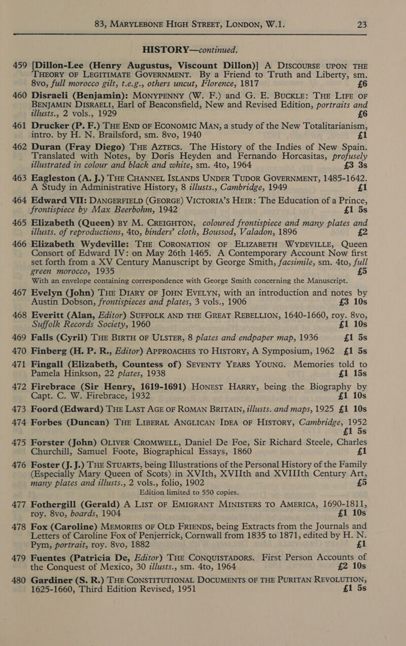 459 460 461 462 463 464 465 466 467 468 469 470 471 472 473 474 475 476 477 478 479 480 83, MARYLEBONE HIGH STREET, LONDON, W.1. 23 HISTORY—continued. [Dillon-Lee (Henry Augustus, Viscount Dillon)] A D1IscouRSE UPON THE ‘THEORY OF LEGITIMATE GOVERNMENT. By a Friend to Truth and Liberty, sm. 8vo, full morocco gilt, t.e.g., others uncut, Florence, 1817 £6 Disraeli (Benjamin): MONYPENNY (W. F.) and G. E. BUCKLE: THE LIFE OF BENJAMIN DISRAELI, Earl of Beaconsfield, New and Revised Edition, portraits and illusts., 2 vols., 1929 6 Drucker (P. F.) THE END oF ECONOMIC Man, a study of the New Totalitarianism, intro. by H. N. Brailsford, sm. 8vo, 1940 1 Duran (Fray Diego) THE Aztecs. The History of the Indies of New Spain. Translated with Notes, by Doris Heyden and Fernando Horcasitas, profusely illustrated in colour and black and white, sm. 4to, 1964 £3 3s Eagleston (A. J.) THE CHANNEL ISLANDS UNDER TUDOR GOVERNMENT, 1485-1642. A Study in Administrative History, 8 illusts., Cambridge, 1949 £1 Edward VII: DANGERFIELD (GEORGE) VICTORIA’S HEIR: The Education of a Prince, frontispiece by Max Beerbohm, 1942 £1 5s Elizabeth (Queen) By M. CREIGHTON, coloured frontispiece and many plates and illusts. of reproductions, 4to, binders’ cloth, Boussod, Valadon, 1896 £2 Elizabeth Wydeville: THE CORONATION OF ELIZABETH WYDEVILLE, Queen Consort of Edward IV: on May 26th 1465. A Contemporary Account Now first set forth from a XV Century Manuscript by George Smith, facsimile, sm. 4to, full green morocco, 1935 £5 With an envelope containing correspondence with George Smith concerning the Manuscript. Evelyn (John) THE Diary OF JOHN EVELYN, with an introduction and notes by Austin Dobson, frontispieces and plates, 3 vols., 1906 £3 10s Everitt (Alan, Editor) SUFFOLK AND THE GREAT REBELLION, 1640-1660, roy. 8vo, Suffolk Records Society, 1960 £1 10s Falls (Cyril) THE BIRTH OF ULSTER, 8 plates and endpaper map, 1936 £1 5s Finberg (H. P. R., Editor) APPROACHES TO History, A Symposium, 1962 £1 5s Fingall (Elizabeth, Countess of) SEVENTY YEARS YOUNG. Memories told to Pamela Hinkson, 22 plates, 1938 £1 15s Firebrace (Sir Henry, 1619-1691) Honest Harry, being the Biography by Capt. C. W. Firebrace, 1932 £1 10s Foord (Edward) THE Last AGE OF ROMAN BRITAIN, t/lusts. and maps, 1925 £1 10s Forbes (Duncan) THE LIBERAL ANGLICAN IDEA OF HIsToRY, Cambridge, 1952 1 5s Forster (John) OLIVER CROMWELL, Daniel De Foe, Sir Richard Steele, Charles Churchill, Samuel Foote, Biographical Essays, 1860 £1 Foster (J. J.) THE STUARTS, being Illustrations of the Personal History of the Family (Especially Mary Queen of Scots) in XVIth, XVIIth and XVIIIth Century Art, many plates and illusts., 2 vols., folio, 1902 £5 Edition limited to 550 copies. Fothergill (Gerald) A List OF EMIGRANT MINISTERS TO AMERICA, 1690-1811, roy. 8vo, boards, 1904 £1 10s Fox (Caroline) MEMORIES OF OLD FRIENDS, being Extracts from the Journals and Letters of Caroline Fox of Penjerrick, Cornwall from 1835 to 1871, edited by H. N. Pym, portrait, roy. 8vo, 1882 £1 Fuentes (Patricia De, Editor) THE CoNQuisTapors. First Person Accounts of the Conquest of Mexico, 30 z/lusts., sm. 4to, 1964 £2 10s Gardiner (S. R.) THE CONSTITUTIONAL DOCUMENTS OF THE PURITAN REVOLUTION, 1625-1660, Third Edition Revised, 1951 £1 5s