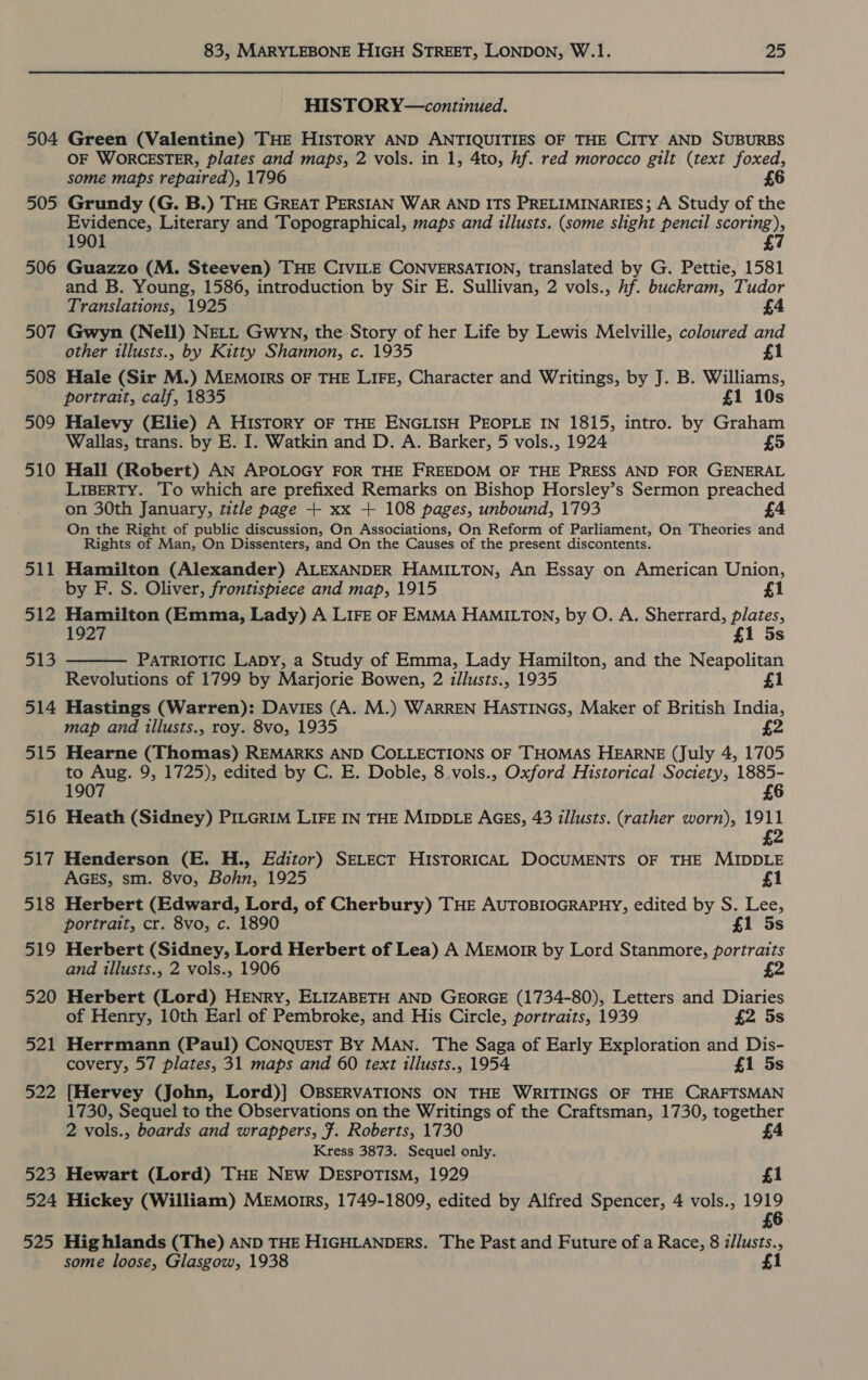 504 505 506 507 508 509 510 511 512 513 514 515 516 ety) 518 519 520 521 522 523 524 525 83, MARYLEBONE HIGH STREET, LONDON, W.1. 25 HISTORY—continued. Green (Valentine) THE HIsTORY AND ANTIQUITIES OF THE CITY AND SUBURBS OF WORCESTER, plates and maps, 2 vols. in 1, 4to, hf. red morocco gilt (text foxed, some maps repaired), 1796 £6 Grundy (G. B.) THE GREAT PERSIAN WAR AND ITS PRELIMINARIES; A Study of the Evidence, Literary and Topographical, maps and illusts. (some slight pencil scoring), 1901 7 Guazzo (M. Steeven) THE CIVILE CONVERSATION, translated by G. Pettie, 1581 and B. Young, 1586, introduction by Sir E. Sullivan, 2 vols., hf. buckram, Tudor Translations, 1925 £4 Gwyn (Nell) NELL Gwyn, the Story of her Life by Lewis Melville, coloured and other illusts., by Kitty Shannon, c. 1935 £1 Hale (Sir M.) MEMOIRS OF THE LIFE, Character and Writings, by J. B. Williams, portrait, calf, 1835 £1 10s Halevy (Elie) A History OF THE ENGLISH PEOPLE IN 1815, intro. by Graham Wallas, trans. by E. I. Watkin and D. A. Barker, 5 vols., 1924 5 Hall (Robert) AN APOLOGY FOR THE FREEDOM OF THE PRESS AND FOR GENERAL LIBERTY. To which are prefixed Remarks on Bishop Horsley’s Sermon preached on 30th January, title page + xx + 108 pages, unbound, 1793 £4 On the Right of public discussion, On Associations, On Reform of Parliament, On Theories and Rights of Man, On Dissenters, and On the Causes of the present discontents. Hamilton (Alexander) ALEXANDER HAMILTON, An Essay on American Union, by F. S. Oliver, frontispiece and map, 1915 £1 Hamilton (Emma, Lady) A LIFE OF EMMA HAMILTON, by O. A. Sherrard, plates, 1927 £1 5s PATRIOTIC LaDy, a Study of Emma, Lady Hamilton, and the Neapolitan Revolutions of 1799 by Marjorie Bowen, 2 illusts., 1935 £1 Hastings (Warren): Davies (A. M.) WARREN HAsTINGs, Maker of British India, map and illusts., roy. 8vo, 1935 £2 Hearne (Thomas) REMARKS AND COLLECTIONS OF THOMAS HEARNE (July 4, 1705 to Aug. 9, 1725), edited by C. E. Doble, 8 vols., Oxford Historical Society, 1885- 1907 £6 Heath (Sidney) PILGRIM LIFE IN THE MIDDLE AGES, 43 illusts. (rather worn), 1911 £2  Henderson (E. H., Editor) SELECT HISTORICAL DOCUMENTS OF THE MIDDLE AGEs, sm. 8vo, Bohn, 1925 £1 Herbert (Edward, Lord, of Cherbury) THE AUTOBIOGRAPHY, edited by S. Lee, portrait, cr. 8vo, c. 1890 £1 5s Herbert (Sidney, Lord Herbert of Lea) A MEmorr by Lord Stanmore, portraits and illusts., 2 vols., 1906 £2 Herbert (Lord) HENRY, ELIZABETH AND GEORGE (1734-80), Letters and Diaries of Henry, 10th Earl of Pembroke, and His Circle, portraits, 1939 £2 5s Herrmann (Paul) CONQUEST BY Man. The Saga of Early Exploration and Dis- covery, 57 plates, 31 maps and 60 text illusts., 1954 £1 5s [Hervey (John, Lord)] OBSERVATIONS ON THE WRITINGS OF THE CRAFTSMAN 1730, Sequel to the Observations on the Writings of the Craftsman, 1730, together 2 vols., boards and wrappers, Ff. Roberts, 1730 £4 Kress 3873. Sequel only. Hewart (Lord) THE NEw DEsportismM, 1929 £1 Hickey (William) Memorrs, 1749-1809, edited by Alfred Spencer, 4 vols., Rabe £ Hig hlands (The) AND THE HIGHLANDERS. The Past and Future of a Race, 8 z/lusts., some loose, Glasgow, 1938 £1