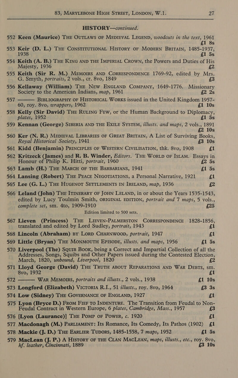 HISTORY—continued. 552 Keen (Maurice) THE OUTLAWS OF MEDIEVAL LEGEND, woodcuts in the text, 1961 £1 8s 553 Keir (D. L.) THE CONSTITUTIONAL HISTORY OF MODERN BRITAIN, 1485-1937, 1938 £1 5s 554 Keith (A. B.) THE KING AND THE IMPERIAL CROWN, the Powers and Duties of His Majesty, 1936 555 Keith (Sir R. M.) MEMOIRS AND CORRESPONDENCE 1769-92, edited by Mrs.  G. Smyth, portraits, 2 vols., cr. 8vo, 1849 £3 556 Kellaway (William) THE NEw ENGLAND Company, 1649-1776. Missionary Society to the American Indians, map, 1961 £2 2s 557 BIBLIOGRAPHY OF HISTORICAL WoRKS issued in the United Kingdom 1957- 60, roy. 8vo, wrappers, 1962 £1 10s 558 Kelly (Sir David) THE RULING Few, or the Human Background to Diplomacy, plates, 1952 £1 5s 559 Kennan (George) SIBERIA AND THE EXILE SYSTEM, tllusts. and maps, 2 vols., 1891 £2 10s - 560 Ker (N. R.) MEDIEVAL LIBRARIES OF GREAT BRITAIN, A List of Surviving Books, Royal Historical Society, 1941 £3 10s 561 Kidd (Benjamin) PRINCIPLES OF WESTERN CIVILISATION, thk. 8vo, 1908 £1 562 Kritzeck (James) and R. B. Winder, Editors. ‘THE WoRLD OF ISLAM. Essays in Honour of Philip K. Hitti, portrait, 1960 £2 5s 563 Lamb (H.) THE MARCH OF THE BARBARIANS, 1941 £1 5s 564 Lansing (Robert) THE PEACE NEGOTIATIONS, a Personal Narrative, 1921 £1 565 Lee (G. L.) THE HUGENOT SETTLEMENTS IN IRELAND, map, 1936 £2 566 Leland (John) THE ITINERARY OF JOHN LELAND, in or about the Years 1535-1543, edited by Lucy Toulmin Smith, ORIGINAL EDITION, portrait and 7 maps, 5 vols., complete set, sm. 4to, 1909-1910 £25 Edition limited to 500 sets. 567 Lieven (Princess) THE LIEVEN-PALMERSTON CORRESPONDENCE 1828-1856, translated and edited by Lord Sudley, portrait, 1943 £1 568 Lincoln (Abraham) By LORD CHARNWOOD, portrait, 1947 f1 569 Little (Bryan) THE MONMOUTH EPISODE, z/lusts. and maps, 1956 £1 5s 570 Liverpool (The) SquiB Book, being a Correct and Impartial Collection of all the Addresses, Songs, Squibs and Other Papers issued during the Contested Election, March, 1820, unbound, Liverpool, 1820 a 571 Lloyd George (David) THE TRUTH ABOUT REPARATIONS AND WAR DEBTS, sm.  8vo, 1932 £1 572 War MEMOIRS, portraits and illusts., 2 vols., 1938 £1 10s 573 Longford (Elizabeth) VicToriA R.I., 51 illusts., roy. 8vo, 1964 £3 3s 574 Low (Sidney) THE GOVERNANCE OF ENGLAND, 1927 £1 575 Lyon (Bryce D.) FROM FIEF TO INDENTURE. The Transition from Feudal to Non- Feudal Contract in Western Europe, 6 plates, Cambridge, Mass., 1957 £3 576 [Lyon (Laurance)] THE POMP OF PowER, c. 1920 £1 577 Macdonagh (M.) PARLIAMENT: Its Romance, Its Comedy, Its Pathos (1902) £1 578 Mackie (J. D.) THE EARLIER Tupors, 1485-1558, 7 maps, 1952 £1 5s 579 MacLean (J. P.) A History OF THE CLAN MACLEAN, maps, tllusts., etc., roy. 8vo, hf. leather, Cincinnati, 1889 £3 10s