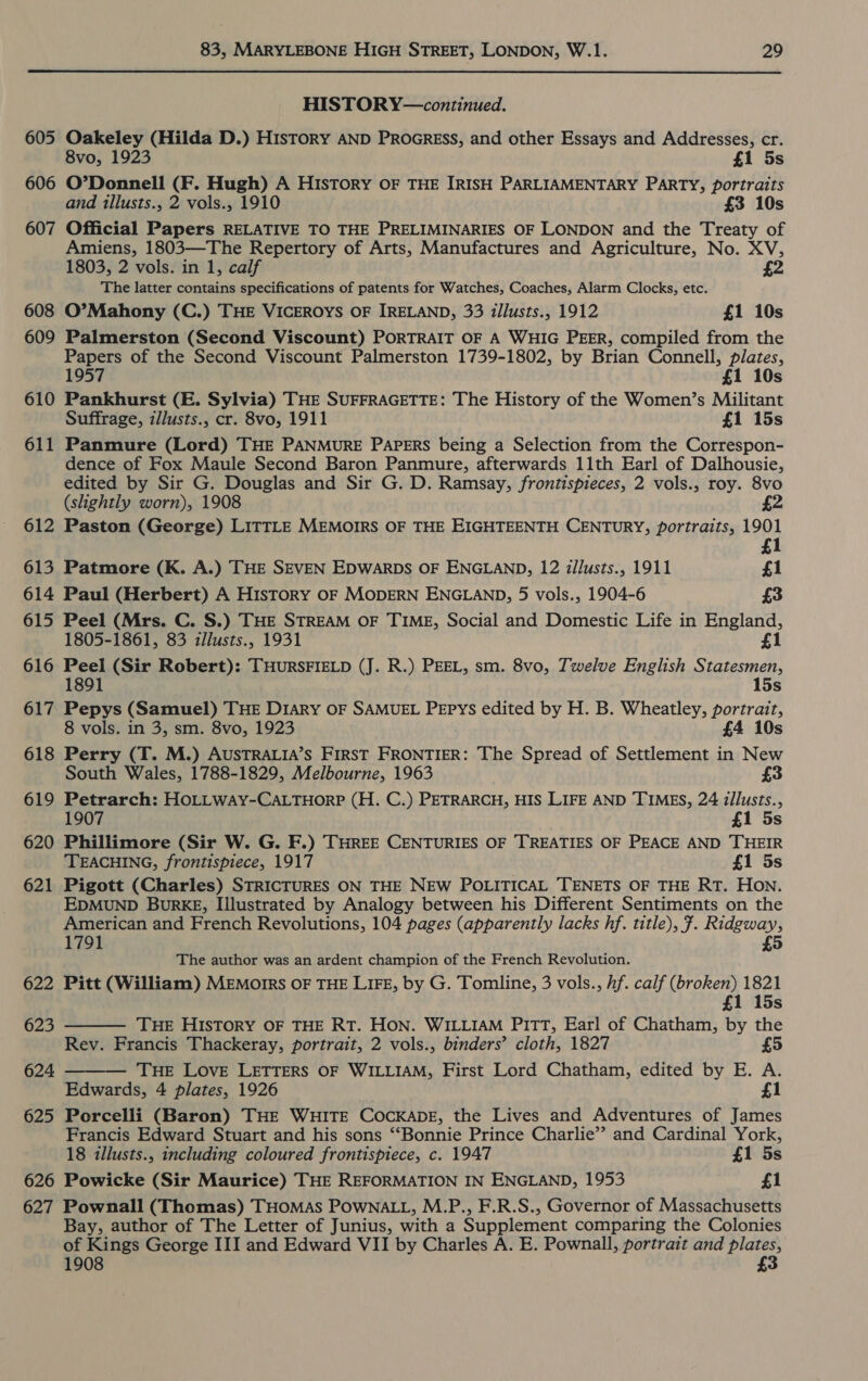  605 606 607 608 609 610 611 612 613 614 615 616 617 618 619 620 621 622 623 624 625 626 627 HISTORY—continued. Oakeley (Hilda D.) History AND PROGRESS, and other Essays and Addresses, cr. 8vo, 1923 £1 5s O’Donnell (F. Hugh) A History OF THE IRISH PARLIAMENTARY PARTY, portraits and illusts., 2 vols., 1910 £3 10s Official Papers RELATIVE TO THE PRELIMINARIES OF LONDON and the Treaty of Amiens, 1803—The Repertory of Arts, Manufactures and Agriculture, No. XV, 1803, 2 vols. in 1, calf £2 The latter contains specifications of patents for Watches, Coaches, Alarm Clocks, etc. O’Mahony (C.) THE VICEROYS OF IRELAND, 33 illusts., 1912 £1 10s Palmerston (Second Viscount) PORTRAIT OF A WHIG PEER, compiled from the Papers of the Second Viscount Palmerston 1739-1802, by Brian Connell, plates, 1957 £1 10s Pankhurst (E. Sylvia) THE SUFFRAGETTE: The History of the Women’s Militant Suffrage, z/lusts., cr. 8vo, 1911 £1 15s Panmure (Lord) THE PANMURE PAPERS being a Selection from the Correspon- dence of Fox Maule Second Baron Panmure, afterwards 11th Earl of Dalhousie, edited by Sir G. Douglas and Sir G. D. Ramsay, frontispieces, 2 vols., roy. 8vo (shghtly worn), 1908 £2 Paston (George) LITTLE MEMOIRS OF THE EIGHTEENTH CENTURY, portraits, 1901 £1 Patmore (K. A.) THE SEVEN EDWARDS OF ENGLAND, 12 illusts., 1911 £1 Paul (Herbert) A History OF MODERN ENGLAND, 5 vols., 1904-6 £3 Peel (Mrs. C. S.) THE STREAM OF TIME, Social and Domestic Life in England, 1805-1861, 83 zllusts., 1931 £1 Peel (Sir Robert): THURSFIELD (J. R.) PEEL, sm. 8vo, Twelve English Statesmen, 1891 15s Pepys (Samuel) THE DIARY OF SAMUEL PEPYS edited by H. B. Wheatley, portrait, 8 vols. in 3, sm. 8vo, 1923 £4 10s Perry (T. M.) AUSTRALIA’S FIRST FRONTIER: The Spread of Settlement in New South Wales, 1788-1829, Melbourne, 1963 £3 Petrarch: HOLLWAY-CALTHORP (H. C.) PETRARCH, HIS LIFE AND TIMES, 24 illusts., 1907 £1 5s Phillimore (Sir W. G. F.) THREE CENTURIES OF TREATIES OF PEACE AND THEIR TEACHING, frontispiece, 1917 £1 5s Pigott (Charles) STRICTURES ON THE NEW POLITICAL 'TENETS OF THE RT. HON. EDMUND BuRKE, Illustrated by Analogy between his Different Sentiments on the American and French Revolutions, 104 pages (apparently lacks hf. title), 7. Ridgway, 1791 £5 The author was an ardent champion of the French Revolution. Pitt (William) MEmorrs OF THE LIFE, by G. Tomline, 3 vols., hf. calf (broken) 1821 £1 15s  THE HIsTORY OF THE RT. HON. WILLIAM PITT, Earl of Chatham, by the Rev. Francis Thackeray, portrait, 2 vols., binders’ cloth, 1827 £5 THE Love LETTERS OF WILLIAM, First Lord Chatham, edited by E. A. Edwards, 4 plates, 1926 £1 Porcelli (Baron) THE WHITE COCKADE, the Lives and Adventures of James Francis Edward Stuart and his sons ‘‘Bonnie Prince Charlie”? and Cardinal York, 18 illusts., including coloured frontispiece, c. 1947 £1 5s Powicke (Sir Maurice) THE REFORMATION IN ENGLAND, 1953 £1 Pownall (Thomas) THomAS PowNALL, M.P., F.R.S., Governor of Massachusetts Bay, author of The Letter of Junius, with a Supplement comparing the Colonies of Kings George III and Edward VII by Charles A. E. Pownall, portrait and plates, 1908 £3 