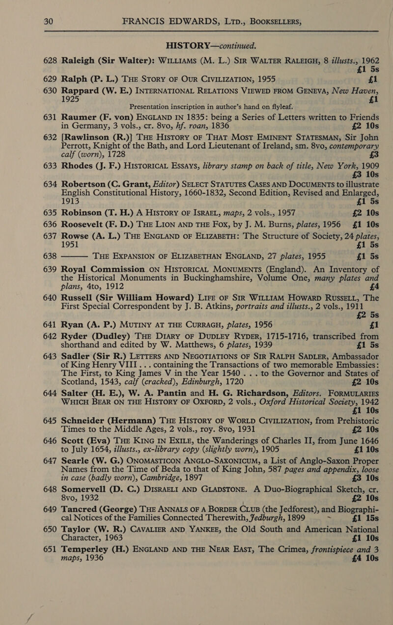 HISTOR Y—continued. 628 Raleigh (Sir Walter): WILLIAMS (M. L.) SIR WALTER RALEIGH, 8 illusts., 1962 £1 5s 629 Ralph (P. L.) THE STORY OF OuR CIVILIZATION, 1955 £1 630 Rappard (W. E.) INTERNATIONAL RELATIONS VIEWED FROM GENEVA, New Haven, 1925 £1 Presentation inscription in author’s hand on flyleaf. 631 Raumer (F. von) ENGLAND IN 1835: being a Series of Letters written to Friends in Germany, 3 vols., cr. 8vo, hf. roan, 1836 £2 10s 632 [Rawlinson (R.)] THE History oF THAT Most EMINENT STATESMAN, Sir John Perrott, Knight of the Bath, and Lord Lieutenant of Ireland, sm. 8vo, contemporary calf (worn), 1728 £3 633 Rhodes (J. F.) HISTORICAL Essays, library stamp on back of title, New York, 1909 £3 10s 634 Robertson (C. Grant, Editor) SELECT STATUTES CASES AND DOCUMENTS to illustrate English Constitutional History, 1660-1832, Second Edition, Revised and Enlarged, 1913 £1 5s 635 Robinson (T. H.) A HIsTory OF ISRAEL, maps, 2 vols., 1957 £2 10s 636 Roosevelt (F. D.) THE LION AND THE FOx, by J. M. Burns, plates, 1956 £1 10s 637 Rowse (A. L.) THE ENGLAND OF ELIZABETH: The Structure of Society, 24 plates, £1 5s 638 THE EXPANSION OF ELIZABETHAN ENGLAND, 27 plates, 1955 £1 5s 639 Royal Commission ON HISTORICAL MONUMENTS (England). An Inventory of the Historical Monuments in Buckinghamshire, Volume One, many plates and plans, 4to, 1912 £4 640 Russell (Sir William Howard) LIFE OF SIR WILLIAM HOWARD RUSSELL, The First Special Correspondent by J. B. Atkins, portraits and illusts., 2 vols., 1911  £2 5s 641 Ryan (A. P.) MUTINY AT THE CURRAGH, plates, 1956 £1 642 Ryder (Dudley) THE DiARyY oF DUDLEY RYDER, 1715-1716, transcribed from shorthand and edited by W. Matthews, 6 plates, 1939 £1 5s 643 Sadler (Sir R.) LETTERS AND NEGOTIATIONS OF SIR RALPH SADLER, Ambassador of King Henry VIII... containing the Transactions of two memorable Embassies: The First, to King James V in the Year 1540 . . . to the Governor and States of Scotland, 1543, calf (cracked), Edinburgh, 1720 £2 10s 644 Salter (H. E.), W. A. Pantin and H. G. Richardson, Editors. FORMULARIES WHICH BEAR ON THE HISTORY OF OXFORD, 2 vols., Oxford Historical Society, 1942 £1 10s 645 Schneider (Hermann) THE HISTORY OF WORLD CIVILIZATION, from Prehistoric Times to the Middle Ages, 2 vols., roy. 8vo, 1931 £2 10s 646 Scott (Eva) THE KING IN EXILE, the Wanderings of Charles II, from June 1646 to July 1654, illusts., ex-library copy (slightly worn), 1905 £1 10s 647 Searle (W. G.) ONOMASTICON ANGLO-SAXONICUM, a List of Anglo-Saxon Proper Names from the Time of Beda to that of King John, 587 pages and appendix, loose in case (badly worn), Cambridge, 1897 £3 10s 648 Somervell (D. C.) DISRAELI AND GLADSTONE. A Duo-Biographical Sketch, cr. 8vo, 1932 £2 10s 649 Tancred (George) THE ANNALS OF A BORDER CLUB (the Jedforest), and Biographi- cal Notices of the Families Connected Therewith, Fedburgh, 1899 “ £1 15s 650 Taylor (W. R.) CAVALIER AND YANKEE, the Old South and American National Character, 1963 £1 10s 651 Temperley (H.) ENGLAND AND THE NEAR EAST, The Crimea, frontispiece and 3 maps, 1936 £4 10s