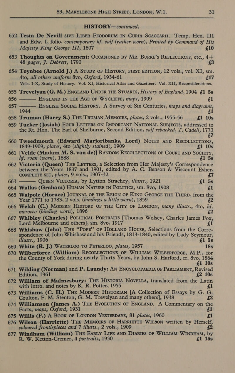 HISTORY—continued. 652 Testa De Nevill sivE LIBER FEODORUM IN CURIA SCACCARII. Temp. Hen. III and Edw. I, folio, contemporary hf. calf (rather worn), Printed by Command of His Majesty King George III, 1807 £10 653 Thoughts on Government: OCCASIONED BY MR. BURKE’S REFLECTIONS, etc., 4-+ 48 pages, F. Debrett, 1790 £3 654 Toynbee (Arnold J.) A Stupy OF HISTORY, FIRST EDITION, 12 vols., vol. XI, sm. 4to, all others uniform 8vo, Oxford, 1934-61 £17 Vols. I-X, Study of History. Vol. XI, Historical Atlas and Gazetteer. Vol. XII, Reconsiderations. 655 Trevelyan (G. M.) ENGLAND UNDER THE STUARTS, History of England, 1904 £1 5s   656 ENGLAND IN THE AGE OF WYCLIFFE, maps, 1909 £1 657 ENGLIsH SociAL History. A Survey of Six Centuries, maps and diagrams, 1944 £1 658 Truman (Harry S.) THE TRUMAN MEMoIRS, plates, 2 vols., 1955-56 £1 10s 659 Tucker (Josiah) Four LETTERS ON IMPORTANT NATIONAL SUBJECTS, addressed to the Rt. Hon. The Earl of Shelburne, Second Edition, calf rebacked, T. Cadell, 1773 £7 660 Tweedmouth (Edward Marjoribanks, Lord) NOTES AND RECOLLECTIONS, 1849-1909, plates, 4to (slightly stained), 1909 £1 10s 661 [Velde (Madam M. S. van de)] RANDOM RECOLLECTIONS OF CouRT AND SOCIETY, hf. roan (worn), 1888 £1 5s 662 Victoria (Queen) THE LETTERS, a Selection from Her Majesty’s Correspondence between the Years 1837 and 1901, edited by A. C. Benson &amp; Viscount Esher,  COMPLETE SET, plates, 9 vols., 1907-32 £7 663 QUEEN VICTORIA, by Lytton Strachey, z/Justs., 1921 £1 5s 664 Wallas (Graham) HUMAN NATURE IN POLITICS, sm. 8vo, 1908 £1 665 Walpole (Horace) JOURNAL OF THE REIGN OF KING GEORGE THE THIRD, from the Year 1771 to 1783, 2 vols. (bindings a little worn), 1859 £2 666 Welch (C.) MODERN HISTORY OF THE CITY OF LONDON, many illusts., 4to, hf. morocco (binding worn), 1896 2 667 Whibley (Charles) PotiticaL Portraits [Thomas Wolsey, Charles James Fox, Lord Melbourne and others], sm. 8vo, 1917 £1 668 Whishaw (John) THE “POPE” oF HOLLAND House, Selections from the Corre- spondence of John Whishaw and his Friends, 1813-1840, edited by Lady Seymour, tllusts., 1906 £1 5s 669 White (R. J.) WATERLOO TO PETERLOO, plates, 1957 18s 670 Wilberforce (William) RECOLLECTIONS OF WILLIAM WILBERFORCE, M.P., for the County of York during nearly Thirty Years, by John S. Harford, cr. cer ak £ Ss 671 Wilding (Norman) and P. Laundy: AN ENCYCLOPAEDIA OF PARLIAMENT, Revised Edition, 1961 £2 10s 672 William of Malmesbury: THE HISTORIA NOVELLA, translated from the Latin with intro. and notes by K. R. Potter, 1955 £1 673 Williams (C. H.) THE MODERN HIsTorRIAN [A Collection of Essays by G. G. Coulton, F. M. Stenton, G. M. Trevelyan and many others], 1938 £2 674 Williamson (James A.) THE EVOLUTION OF ENGLAND. A Commentary on the Facts, maps, Oxford, 1931 £1 675 Willis (F.) A Book OF LONDON YESTERDAYS, 81 plates, 1960 £1 676 Wilson (Harriette) THE MEMOIRS OF HARRIETTE WILSON written by Herself, coloured frontispieces and 7 illusts., 2 vols., 1909 £2 677 Windham (William) THE EARLY LIFE AND DIARIES OF WILLIAM WINDHAM, by R. W. Ketton-Cremer, 4 portraits, 1930 £1 15s