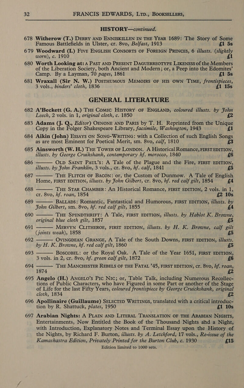 678 HISTOR Y—continued. Witherow (T.) DERRY AND ENNISKILLEN IN THE YEAR 1689: The Story of Some Famous Battlefields in Ulster, cr. 8vo, Belfast, 1913 £1 5s 680 681 682 683 684 685 686 687 688 689 690 691 692 693 694 695 696 697 worn), c. 1910 Worth Looking at: A PAST AND PRESENT DAGUERREOTYPE LIKENESS of the Members of the Liberation Society, both Ancient and Modern; or, a Peep into the Edomites’ Camp. By a Layman, 70 pages, 1861 £1 5s Wraxall (Sir N. W.) PosTHUMOUS MEMOIRS OF HIS OWN TIME, frontispieces, 3 vols., binders’ cloth, 1836 £1 15s GENERAL LITERATURE A’Beckett (G. A.) THE COMIC HISTORY OF ENGLAND, coloured illusts. by Fohn Leech, 2 vols. in 1, original cloth, c. 1850 £2 Adams (J. Q., Editor) OENONE AND Paris by T. H. Reprinted from the Unique Copy in the Folger Shakespeare Library, facsimile, Washington, 1943 £1 Aikin (John) Essays ON SONG-WRITING: with a Collection of such English Songs as are most Eminent for Poetical Merit, sm. 8vo, calf, 1810 Ainsworth (W. H.) THE TOWER OF LONDON. A Historical Romance, FIRST EDITION, illusts. by George Cruikshank, contemporary hf. morocco, 1840 Otp SAINT PAuL’s: A Tale of the Plague and the Fire, FIRST EDITION, illusts. by John Franklin, 3 vols., cr. 8vo, hf. calf, 1841 THE FLITCH OF BACON: or, the Custom of Dunmow. A Tale of English Home, FIRST EDITION, tllusts. by John Gilbert, cr. 8vo, hf. red calf gilt, 1854 £4    THE STAR CHAMBER: An Historical Romance, FIRST EDITION, 2 vols. in 1, cr. 8vo, hf. roan, 1854 £2 10s BALLADS: Romantic, Fantastical and Humorous, FIRST EDITION, z/lusts. by Fohn Gilbert, sm. 8vo, hf. red calf gilt, 1855 THE SPENDTHRIFT: A Tale, FIRST EDITION, illusts. by Hablot K. Browne, original blue cloth gilt, 1857 MERVYN CLITHEROE, FIRST EDITION, d/lusts. by H. K. Browne, calf gilt (joints weak), 1858 £5 OVINGDEAN GRANGE, A Tale of the South Downs, FIRST EDITION, i/lusts. by H. K. Browne, hf. red calf gilt, 1860 BOSCOBEL: or the Royal Oak. A Tale of the Year 1651, FIRST EDITION, 3 vols. in 2, cr. 8vo, hf. green calf gilt, 1872 6 ‘THE MANCHESTER REBELS OF THE FATAL 745, FIRST EDITION, cr. 8vo, if. roan, 2       1874 Angelo (H.) ANGELO’s Pic Nic; or, Table Talk, including Numerous Recollec- tions of Public Characters, who have Figured in some Part or another of the Stage of Life for the last Fifty Years, coloured frontispiece by George Cruickshank, original cloth, 1834 £2. Apollinaire (Guillaume) SELECTED WRITINGS, translated with a critical introduc- tion by R. Shattuck, plates, 1950 £1 10s Arabian Nights: A PLAIN AND LITERAL TRANSLATION OF THE ARABIAN NIGHTS, Entertainments, Now Entitled the Book of the Thousand Nights and a Night, with Introduction, Explanatory Notes and Terminal Essay upon the History of the Nights, by Richard F. Burton, z/lusts. by A. Letchford, 17 vols., Re-issue of the Kamashastra Edition, Privately Printed for the Burton Club, c. 1930 £15 Edition limited to 1000 sets.