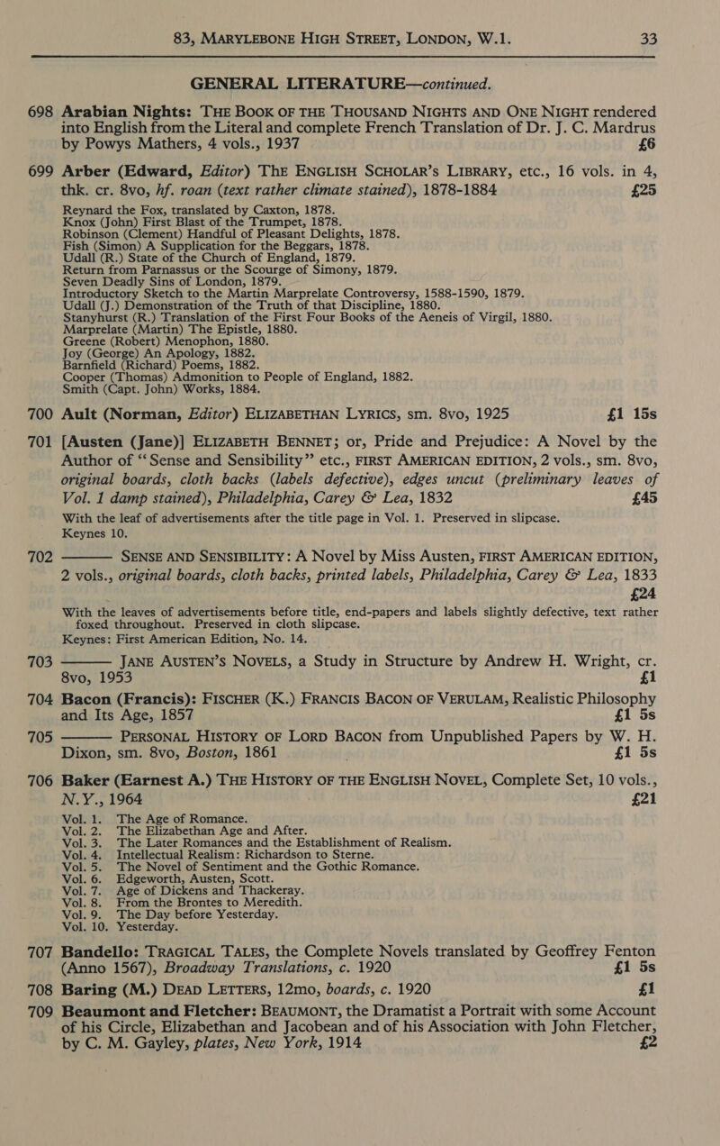  698 699 700 701 703 704 705 706 707 708 709 GENERAL LITERATURE—continued. Arabian Nights: THE Book OF THE THOUSAND NIGHTS AND ONE NIGHT rendered into English from the Literal and complete French Translation of Dr. J. C. Mardrus by Powys Mathers, 4 vols., 1937 £6 Arber (Edward, Editor) ThE ENGLISH SCHOLAR’s LIBRARY, etc., 16 vols. in 4, thk. cr. 8vo, hf. roan (text rather climate stained), 1878-1884 £25 Reynard the Fox, translated by Caxton, 1878. Knox (John) First Blast of the Trumpet, 1878. Robinson (Clement) Handful of Pleasant Delights, 1878. Fish (Simon) A Supplication for the Beggars, 1878. Udall (R.) State of the Church of England, 1879. Return from Parnassus or the Scourge of Simony, 1879. Seven Deadly Sins of London, 1879. Introductory Sketch to the Martin Marprelate Controversy, 1588-1590, 1879. Udall (J.) Demonstration of the Truth of that Discipline, 1880. Stanyhurst (R.) Translation of the First Four Books of the Aeneis of Virgil, 1880. Marprelate (Martin) The Epistle, 1880. Greene (Robert) Menophon, 1880. Joy (George) An Apology, 1882. Barnfield (Richard) Poems, 1882. Cooper (Thomas) Admonition to People of England, 1882. Smith (Capt. John) Works, 1884. Ault (Norman, Editor) ELIZABETHAN LYRICS, sm. 8vo, 1925 £1 15s [Austen (Jane)] ELIZABETH BENNET; or, Pride and Prejudice: A Novel by the Author of ‘‘ Sense and Sensibility” etc., FIRST AMERICAN EDITION, 2 vols., sm. 8vo, original boards, cloth backs (labels defective), edges uncut (preliminary leaves of Vol. 1 damp stained), Philadelphia, Carey &amp; Lea, 1832 £45 With the leaf of advertisements after the title page in Vol. 1. Preserved in slipcase. Keynes 10. SENSE AND SENSIBILITY: A Novel by Miss Austen, FIRST AMERICAN EDITION, 2 vols., original boards, cloth backs, printed labels, Philadelphia, Carey &amp; Lea, 1833 £24 With the leaves of advertisements before title, end-papers and labels slightly defective, text rather foxed throughout. Preserved in cloth slipcase. Keynes: First American Edition, No. 14. ——— JANE AUSTEN’S NOVELS, a Study in Structure by Andrew H. Wright, cr. 8vo, 1953 £1 Bacon (Francis): FISCHER (K.) FRANCIS BACON OF VERULAM, Realistic Philosophy and Its Age, 1857 £1 5s PERSONAL HIsTORY OF LORD BACON from Unpublished Papers by W. H. Dixon, sm. 8vo, Boston, 1861 £1 5s Baker (Earnest A.) THE HISTORY OF THE ENGLISH NOVEL, Complete Set, 10 vols., N.Y., 1964 £21 Vol. 1. The Age of Romance. Vol. 2. The Elizabethan Age and After. Vol. 3. The Later Romances and the Establishment of Realism. Vol. 4. Intellectual Realism: Richardson to Sterne. Vol. 5. The Novel of Sentiment and the Gothic Romance. Vol. 6. Edgeworth, Austen, Scott. Vol. 7. Age of Dickens and Thackeray. Vol. 8. From the Brontes to Meredith. Vol. 9. The Day before Yesterday. Vol. 10. Yesterday. Bandello: TRAGICAL TALES, the Complete Novels translated by Geoffrey Fenton (Anno 1567), Broadway Translations, c. 1920 £1 5s Baring (M.) DEAD LETTERS, 12mo, boards, c. 1920 £1 Beaumont and Fletcher: BEAUMONT, the Dramatist a Portrait with some Account of his Circle, Elizabethan and Jacobean and of his Association with John Fletcher, by C. M. Gayley, plates, New York, 1914 £2